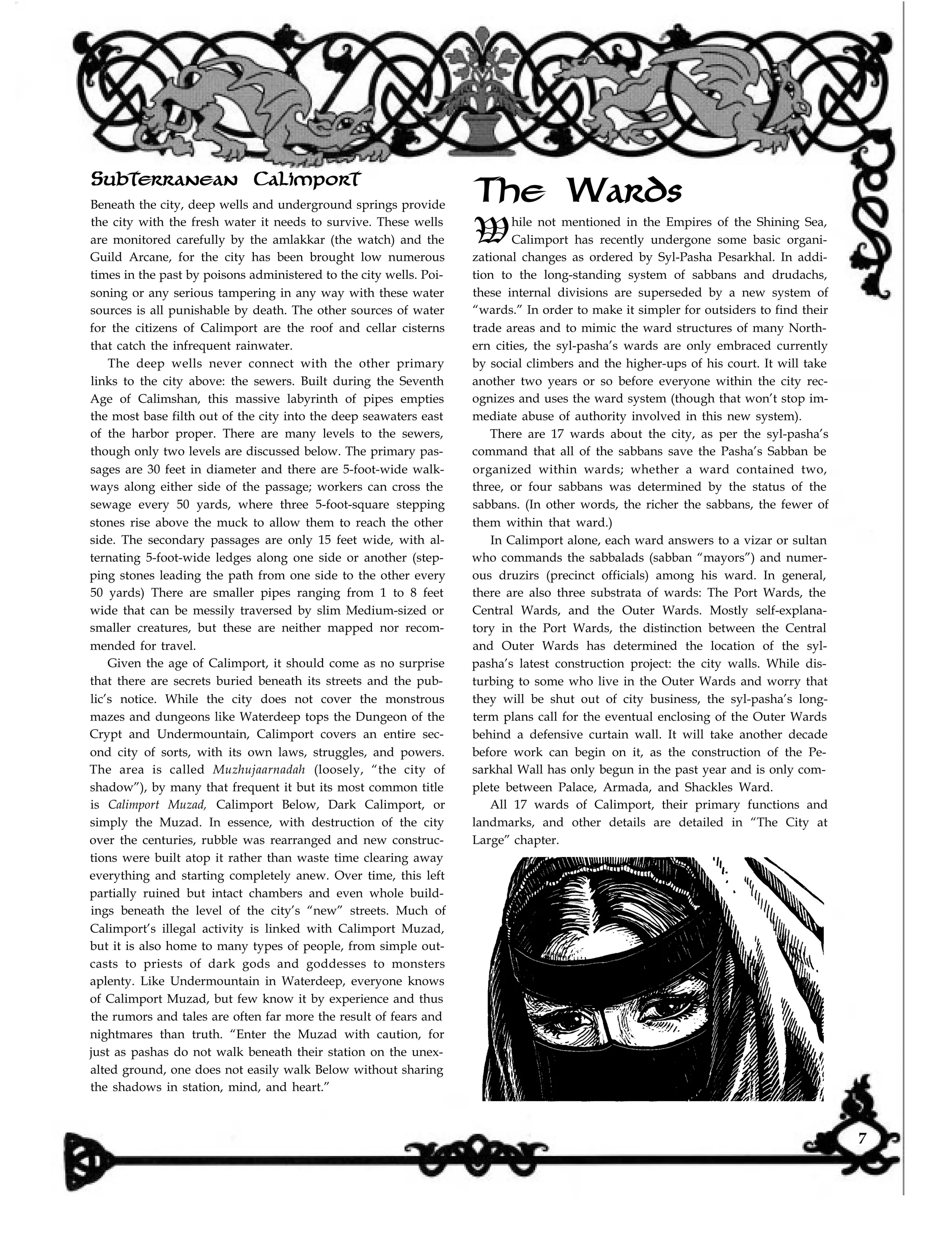 Subterranean Calimport
The Wards
While not mentioned in the Empires of the Shining Sea,
Calimport has recently undergone some basic organi-
zational changes as ordered by Syl-Pasha Pesarkhal. In addi-
tion to the long-standing system of sabbans and drudachs,
these internal divisions are superseded by a new system of
“wards.” In order to make it simpler for outsiders to find their
trade areas and to mimic the ward structures of many North-
ern cities, the syl-pasha’s wards are only embraced currently
by social climbers and the higher-ups of his court. It will take
another two years or so before everyone within the city rec-
ognizes and uses the ward system (though that won’t stop im-
mediate abuse of authority involved in this new system).
Beneath the city, deep wells and underground springs provide
the city with the fresh water it needs to survive. These wells
are monitored carefully by the amlakkar (the watch) and the
Guild Arcane, for the city has been brought low numerous
times in the past by poisons administered to the city wells. Poi-
soning or any serious tampering in any way with these water
sources is all punishable by death. The other sources of water
for the citizens of Calimport are the roof and cellar cisterns
that catch the infrequent rainwater.
The deep wells never connect with the other primary
links to the city above: the sewers. Built during the Seventh
Age of Calimshan, this massive labyrinth of pipes empties
the most base filth out of the city into the deep seawaters east
of the harbor proper. There are many levels to the sewers,
though only two levels are discussed below. The primary pas-
sages are 30 feet in diameter and there are 5-foot-wide walk-
ways along either side of the passage; workers can cross the
sewage every 50 yards, where three 5-foot-square stepping
stones rise above the muck to allow them to reach the other
side. The secondary passages are only 15 feet wide, with al-
ternating 5-foot-wide ledges along one side or another (step-
ping stones leading the path from one side to the other every
50 yards) There are smaller pipes ranging from 1 to 8 feet
wide that can be messily traversed by slim Medium-sized or
smaller creatures, but these are neither mapped nor recom-
mended for travel.
Given the age of Calimport, it should come as no surprise
that there are secrets buried beneath its streets and the pub-
lic’s notice. While the city does not cover the monstrous
mazes and dungeons like Waterdeep tops the Dungeon of the
Crypt and Undermountain, Calimport covers an entire sec-
ond city of sorts, with its own laws, struggles, and powers.
The area is called Muzhujaarnadah (loosely, “the city of
shadow”), by many that frequent it but its most common title
is Calimport Muzad, Calimport Below, Dark Calimport, or
simply the Muzad. In essence, with destruction of the city
over the centuries, rubble was rearranged and new construc-
tions were built atop it rather than waste time clearing away
everything and starting completely anew. Over time, this left
partially ruined but intact chambers and even whole build-
ings beneath the level of the city’s “new” streets. Much of
Calimport’s illegal activity is linked with Calimport Muzad,
but it is also home to many types of people, from simple out-
casts to priests of dark gods and goddesses to monsters
aplenty. Like Undermountain in Waterdeep, everyone knows
of Calimport Muzad, but few know it by experience and thus
the rumors and tales are often far more the result of fears and
nightmares than truth. “Enter the Muzad with caution, for
just as pashas do not walk beneath their station on the unex-
alted ground, one does not easily walk Below without sharing
the shadows in station, mind, and heart.”
There are 17 wards about the city, as per the syl-pasha’s
command that all of the sabbans save the Pasha’s Sabban be
organized within wards; whether a ward contained two,
three, or four sabbans was determined by the status of the
sabbans. (In other words, the richer the sabbans, the fewer of
them within that ward.)
In Calimport alone, each ward answers to a vizar or sultan
who commands the sabbalads (sabban “mayors”) and numer-
ous druzirs (precinct officials) among his ward. In general,
there are also three substrata of wards: The Port Wards, the
Central Wards, and the Outer Wards. Mostly self-explana-
tory in the Port Wards, the distinction between the Central
and Outer Wards has determined the location of the syl-
pasha’s latest construction project: the city walls. While dis-
turbing to some who live in the Outer Wards and worry that
they will be shut out of city business, the syl-pasha’s long-
term plans call for the eventual enclosing of the Outer Wards
behind a defensive curtain wall. It will take another decade
before work can begin on it, as the construction of the Pe-
sarkhal Wall has only begun in the past year and is only com-
plete between Palace, Armada, and Shackles Ward.
All 17 wards of Calimport, their primary functions and
landmarks, and other details are detailed in “The City at
Large” chapter.
7
 