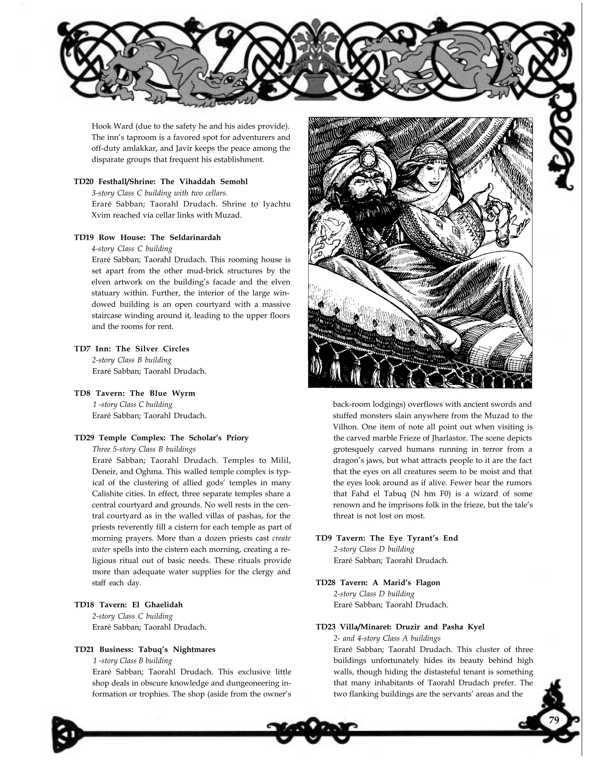 Hook Ward (due to the safety he and his aides provide).
The inn’s taproom is a favored spot for adventurers and
off-duty amlakkar, and Javir keeps the peace among the
disparate groups that frequent his establishment.
TD20 Festhall/Shrine: The Vihaddah Semohl
3-story Class C building with two cellars.
Eraré Sabban; Taorahl Drudach. Shrine to Iyachtu
Xvim reached via cellar links with Muzad.
TD19 Row House: The Seldarinardah
4-story Class C building
Eraré Sabban; Taorahl Drudach. This rooming house is
set apart from the other mud-brick structures by the
elven artwork on the building’s facade and the elven
statuary within. Further, the interior of the large win-
dowed building is an open courtyard with a massive
staircase winding around it, leading to the upper floors
and the rooms for rent.
TD7 Inn: The Silver Circles
2-story Class B building
Eraré Sabban; Taorahl Drudach.
TD8 Tavern: The Blue Wyrm
1 -story Class C building
Eraré Sabban; Taorahl Drudach.
TD29 Temple Complex: The Scholar’s Priory
Three 5-story Class B buildings
Eraré Sabban; Taorahl Drudach. Temples to Milil,
Deneir, and Oghma. This walled temple complex is typ-
ical of the clustering of allied gods’ temples in many
Calishite cities. In effect, three separate temples share a
central courtyard and grounds. No well rests in the cen-
tral courtyard as in the walled villas of pashas, for the
priests reverently fill a cistern for each temple as part of
morning prayers. More than a dozen priests cast create
water spells into the cistern each morning, creating a re-
ligious ritual out of basic needs. These rituals provide
more than adequate water supplies for the clergy and
staff each day.
TD18 Tavern: El Ghaelidah
2-story Class C building
Eraré Sabban; Taorahl Drudach.
TD21 Business: Tabuq’s Nightmares
1 -story Class B building
Eraré Sabban; Taorahl Drudach. This exclusive little
shop deals in obscure knowledge and dungeoneering in-
formation or trophies. The shop (aside from the owner’s
back-room lodgings) overflows with ancient swords and
stuffed monsters slain anywhere from the Muzad to the
Vilhon. One item of note all point out when visiting is
the carved marble Frieze of Jharlastor. The scene depicts
grotesquely carved humans running in terror from a
dragon’s jaws, but what attracts people to it are the fact
that the eyes on all creatures seem to be moist and that
the eyes look around as if alive. Fewer hear the rumors
that Fahd el Tabuq (N hm F0) is a wizard of some
renown and he imprisons folk in the frieze, but the tale’s
threat is not lost on most.
TD9 Tavern: The Eye Tyrant’s End
2-story Class D building
Eraré Sabban; Taorahl Drudach.
TD28 Tavern: A Marid’s Flagon
2-story Class D building
Eraré Sabban; Taorahl Drudach.
TD23 Villa/Minaret: Druzir and Pasha Kyel
2- and 4-story Class A buildings
Eraré Sabban; Taorahl Drudach. This cluster of three
buildings unfortunately hides its beauty behind high
walls, though hiding the distasteful tenant is something
that many inhabitants of Taorahl Drudach prefer. The
two flanking buildings are the servants’ areas and the
79
 
