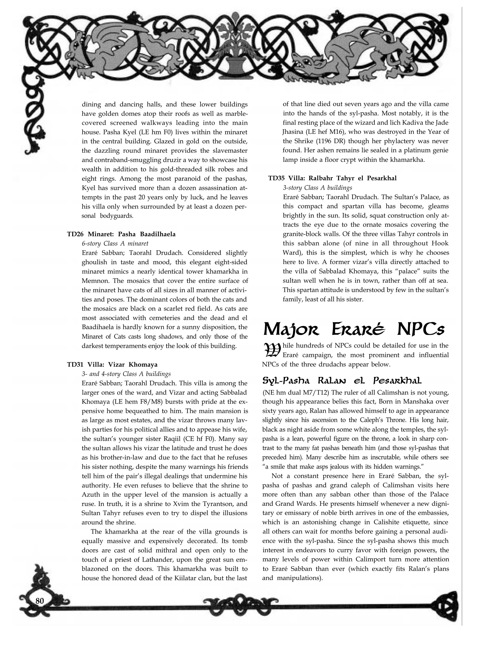 dining and dancing halls, and these lower buildings
have golden domes atop their roofs as well as marble-
covered screened walkways leading into the main
house. Pasha Kyel (LE hm F0) lives within the minaret
in the central building. Glazed in gold on the outside,
the dazzling round minaret provides the slavemaster
and contraband-smuggling druzir a way to showcase his
wealth in addition to his gold-threaded silk robes and
eight rings. Among the most paranoid of the pashas,
Kyel has survived more than a dozen assassination at-
tempts in the past 20 years only by luck, and he leaves
his villa only when surrounded by at least a dozen per-
sonal bodyguards.
TD26 Minaret: Pasha Baadilhaela
6-story Class A minaret
Eraré Sabban; Taorahl Drudach. Considered slightly
ghoulish in taste and mood, this elegant eight-sided
minaret mimics a nearly identical tower khamarkha in
Memnon. The mosaics that cover the entire surface of
the minaret have cats of all sizes in all manner of activi-
ties and poses. The dominant colors of both the cats and
the mosaics are black on a scarlet red field. As cats are
most associated with cemeteries and the dead and el
Baadihaela is hardly known for a sunny disposition, the
Minaret of Cats casts long shadows, and only those of the
darkest temperaments enjoy the look of this building.
TD31 Villa: Vizar Khomaya
3- and 4-story Class A buildings
Eraré Sabban; Taorahl Drudach. This villa is among the
larger ones of the ward, and Vizar and acting Sabbalad
Khomaya (LE hem F8/M8) bursts with pride at the ex-
pensive home bequeathed to him. The main mansion is
as large as most estates, and the vizar throws many lav-
ish parties for his political allies and to appease his wife,
the sultan’s younger sister Raqiil (CE hf F0). Many say
the sultan allows his vizar the latitude and trust he does
as his brother-in-law and due to the fact that he refuses
his sister nothing, despite the many warnings his friends
tell him of the pair’s illegal dealings that undermine his
authority. He even refuses to believe that the shrine to
Azuth in the upper level of the mansion is actually a
ruse. In truth, it is a shrine to Xvim the Tyrantson, and
Sultan Tahyr refuses even to try to dispel the illusions
around the shrine.
The khamarkha at the rear of the villa grounds is
equally massive and expensively decorated. Its tomb
doors are cast of solid mithral and open only to the
touch of a priest of Lathander, upon the great sun em-
blazoned on the doors. This khamarkha was built to
of that line died out seven years ago and the villa came
into the hands of the syl-pasha. Most notably, it is the
final resting place of the wizard and lich Kadiva the Jade
Jhasina (LE hef M16), who was destroyed in the Year of
the Shrike (1196 DR) though her phylactery was never
found. Her ashen remains lie sealed in a platinum genie
lamp inside a floor crypt within the khamarkha.
TD35 Villa: Ralbahr Tahyr el Pesarkhal
3-story Class A buildings
Eraré Sabban; Taorahl Drudach. The Sultan’s Palace, as
this compact and spartan villa has become, gleams
brightly in the sun. Its solid, squat construction only at-
tracts the eye due to the ornate mosaics covering the
granite-block walls. Of the three villas Tahyr controls in
this sabban alone (of nine in all throughout Hook
Ward), this is the simplest, which is why he chooses
here to live. A former vizar’s villa directly attached to
the villa of Sabbalad Khomaya, this “palace” suits the
sultan well when he is in town, rather than off at sea.
This spartan attitude is understood by few in the sultan’s
family, least of all his sister.
Major Eraré NPCs
While hundreds of NPCs could be detailed for use in the
Eraré campaign, the most prominent and influential
NPCs of the three drudachs appear below.
Syl-Pasha Ralan el Pesarkhal
(NE hm dual M7/T12) The ruler of all Calimshan is not young,
though his appearance belies this fact, Born in Manshaka over
sixty years ago, Ralan has allowed himself to age in appearance
slightly since his ascension to the Caleph’s Throne. His long hair,
black as night aside from some white along the temples, the syl-
pasha is a lean, powerful figure on the throne, a look in sharp con-
trast to the many fat pashas beneath him (and those syl-pashas that
preceded him). Many describe him as inscrutable, while others see
“a smile that make asps jealous with its hidden warnings.”
Not a constant presence here in Eraré Sabban, the syl-
pasha of pashas and grand caleph of Calimshan visits here
more often than any sabban other than those of the Palace
and Grand Wards. He presents himself whenever a new digni-
tary or emissary of noble birth arrives in one of the embassies,
which is an astonishing change in Calishite etiquette, since
all others can wait for months before gaining a personal audi-
ence with the syl-pasha. Since the syl-pasha shows this much
interest in endeavors to curry favor with foreign powers, the
many levels of power within Calimport turn more attention
to Eraré Sabban than ever (which exactly fits Ralan’s plans
and manipulations).house the honored dead of the Kiilatar clan, but the last
80
 