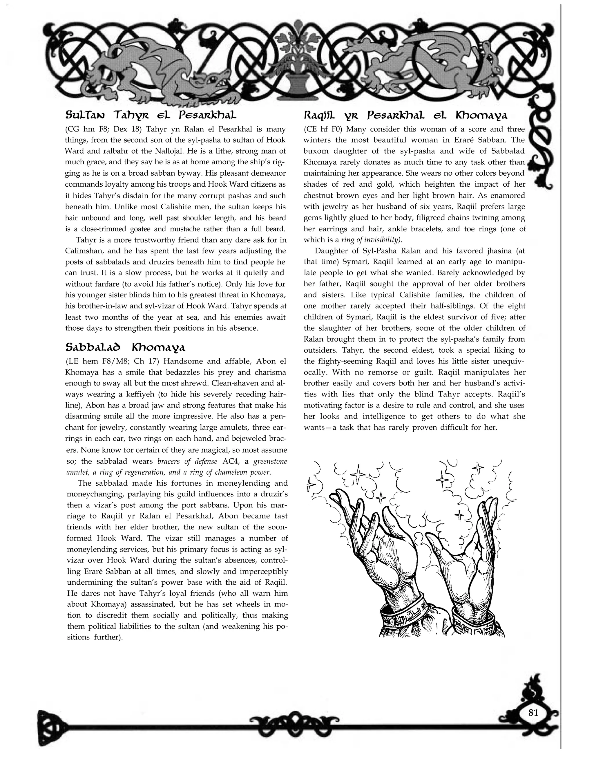 Raqiil yr Pesarkhal el Khomaya
(CE hf F0) Many consider this woman of a score and three
winters the most beautiful woman in Eraré Sabban. The
buxom daughter of the syl-pasha and wife of Sabbalad
Khomaya rarely donates as much time to any task other than
Sultan Tahyr el Pesarkhal
(CG hm F8; Dex 18) Tahyr yn Ralan el Pesarkhal is many
things, from the second son of the syl-pasha to sultan of Hook
Ward and ralbahr of the Nallojal. He is a lithe, strong man of
much grace, and they say he is as at home among the ship’s rig-
ging as he is on a broad sabban byway. His pleasant demeanor
commands loyalty among his troops and Hook Ward citizens as
it hides Tahyr’s disdain for the many corrupt pashas and such
beneath him. Unlike most Calishite men, the sultan keeps his
hair unbound and long, well past shoulder length, and his beard
is a close-trimmed goatee and mustache rather than a full beard.
Tahyr is a more trustworthy friend than any dare ask for in
Calimshan, and he has spent the last few years adjusting the
posts of sabbalads and druzirs beneath him to find people he
can trust. It is a slow process, but he works at it quietly and
without fanfare (to avoid his father’s notice). Only his love for
his younger sister blinds him to his greatest threat in Khomaya,
his brother-in-law and syl-vizar of Hook Ward. Tahyr spends at
least two months of the year at sea, and his enemies await
those days to strengthen their positions in his absence.
Sabbalad Khomaya
(LE hem F8/M8; Ch 17) Handsome and affable, Abon el
Khomaya has a smile that bedazzles his prey and charisma
enough to sway all but the most shrewd. Clean-shaven and al-
ways wearing a keffiyeh (to hide his severely receding hair-
line), Abon has a broad jaw and strong features that make his
disarming smile all the more impressive. He also has a pen-
chant for jewelry, constantly wearing large amulets, three ear-
rings in each ear, two rings on each hand, and bejeweled brac-
ers. None know for certain of they are magical, so most assume
so; the sabbalad wears bracers of defense AC4, a greenstone
amulet, a ring of regeneration, and a ring of chameleon power.
The sabbalad made his fortunes in moneylending and
moneychanging, parlaying his guild influences into a druzir’s
then a vizar’s post among the port sabbans. Upon his mar-
riage to Raqiil yr Ralan el Pesarkhal, Abon became fast
friends with her elder brother, the new sultan of the soon-
formed Hook Ward. The vizar still manages a number of
moneylending services, but his primary focus is acting as syl-
vizar over Hook Ward during the sultan’s absences, control-
ling Eraré Sabban at all times, and slowly and imperceptibly
undermining the sultan’s power base with the aid of Raqiil.
He dares not have Tahyr’s loyal friends (who all warn him
about Khomaya) assassinated, but he has set wheels in mo-
tion to discredit them socially and politically, thus making
them political liabilities to the sultan (and weakening his po-
sitions further).
maintaining her appearance. She wears no other colors beyond
shades of red and gold, which heighten the impact of her
chestnut brown eyes and her light brown hair. As enamored
with jewelry as her husband of six years, Raqiil prefers large
gems lightly glued to her body, filigreed chains twining among
her earrings and hair, ankle bracelets, and toe rings (one of
which is a ring of invisibility).
Daughter of Syl-Pasha Ralan and his favored jhasina (at
that time) Symari, Raqiil learned at an early age to manipu-
late people to get what she wanted. Barely acknowledged by
her father, Raqiil sought the approval of her older brothers
and sisters. Like typical Calishite families, the children of
one mother rarely accepted their half-siblings. Of the eight
children of Symari, Raqiil is the eldest survivor of five; after
the slaughter of her brothers, some of the older children of
Ralan brought them in to protect the syl-pasha’s family from
outsiders. Tahyr, the second eldest, took a special liking to
the flighty-seeming Raqiil and loves his little sister unequiv-
ocally. With no remorse or guilt. Raqiil manipulates her
brother easily and covers both her and her husband’s activi-
ties with lies that only the blind Tahyr accepts. Raqiil’s
motivating factor is a desire to rule and control, and she uses
her looks and intelligence to get others to do what she
wants—a task that has rarely proven difficult for her.
81
 
