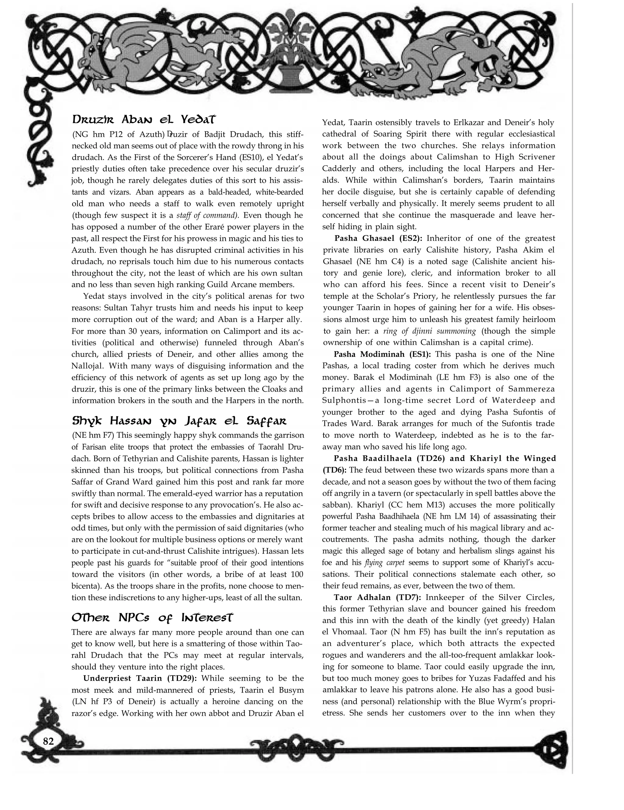 Druzir Aban el Yedat
(NG hm P12 of Azuth) ruzir of Badjit Drudach, this stiff-D
necked old man seems out of place with the rowdy throng in his
drudach. As the First of the Sorcerer’s Hand (ES10), el Yedat’s
priestly duties often take precedence over his secular druzir’s
job, though he rarely delegates duties of this sort to his assis-
tants and vizars. Aban appears as a bald-headed, white-bearded
old man who needs a staff to walk even remotely upright
(though few suspect it is a staff of command). Even though he
has opposed a number of the other Eraré power players in the
past, all respect the First for his prowess in magic and his ties to
Azuth. Even though he has disrupted criminal activities in his
drudach, no reprisals touch him due to his numerous contacts
throughout the city, not the least of which are his own sultan
and no less than seven high ranking Guild Arcane members.
Yedat stays involved in the city’s political arenas for two
reasons: Sultan Tahyr trusts him and needs his input to keep
more corruption out of the ward; and Aban is a Harper ally.
For more than 30 years, information on Calimport and its ac-
tivities (political and otherwise) funneled through Aban’s
church, allied priests of Deneir, and other allies among the
Nallojal. With many ways of disguising information and the
efficiency of this network of agents as set up long ago by the
druzir, this is one of the primary links between the Cloaks and
information brokers in the south and the Harpers in the north.
Shyk Hassan yn Jafar el Saffar
(NE hm F7) This seemingly happy shyk commands the garrison
of Farisan elite troops that protect the embassies of Taorahl Dru-
dach. Born of Tethyrian and Calishite parents, Hassan is lighter
skinned than his troops, but political connections from Pasha
Saffar of Grand Ward gained him this post and rank far more
swiftly than normal. The emerald-eyed warrior has a reputation
for swift and decisive response to any provocation’s. He also ac-
cepts bribes to allow access to the embassies and dignitaries at
odd times, but only with the permission of said dignitaries (who
are on the lookout for multiple business options or merely want
to participate in cut-and-thrust Calishite intrigues). Hassan lets
people past his guards for “suitable proof of their good intentions
toward the visitors (in other words, a bribe of at least 100
bicenta). As the troops share in the profits, none choose to men-
tion these indiscretions to any higher-ups, least of all the sultan.
Other NPCs of Interest
There are always far many more people around than one can
get to know well, but here is a smattering of those within Tao-
rahl Drudach that the PCs may meet at regular intervals,
should they venture into the right places.
Underpriest Taarin (TD29): While seeming to be the
most meek and mild-mannered of priests, Taarin el Busym
(LN hf P3 of Deneir) is actually a heroine dancing on the
Yedat, Taarin ostensibly travels to Erlkazar and Deneir’s holy
cathedral of Soaring Spirit there with regular ecclesiastical
work between the two churches. She relays information
about all the doings about Calimshan to High Scrivener
Cadderly and others, including the local Harpers and Her-
alds. While within Calimshan’s borders, Taarin maintains
her docile disguise, but she is certainly capable of defending
herself verbally and physically. It merely seems prudent to all
concerned that she continue the masquerade and leave her-
self hiding in plain sight.
Pasha Ghasael (ES2): Inheritor of one of the greatest
private libraries on early Calishite history, Pasha Akim el
Ghasael (NE hm C4) is a noted sage (Calishite ancient his-
tory and genie lore), cleric, and information broker to all
who can afford his fees. Since a recent visit to Deneir’s
temple at the Scholar’s Priory, he relentlessly pursues the far
younger Taarin in hopes of gaining her for a wife. His obses-
sions almost urge him to unleash his greatest family heirloom
to gain her: a ring of djinni summoning (though the simple
ownership of one within Calimshan is a capital crime).
Pasha Modiminah (ES1): This pasha is one of the Nine
Pashas, a local trading coster from which he derives much
money. Barak el Modiminah (LE hm F3) is also one of the
primary allies and agents in Calimport of Sammereza
Sulphontis—a long-time secret Lord of Waterdeep and
younger brother to the aged and dying Pasha Sufontis of
Trades Ward. Barak arranges for much of the Sufontis trade
to move north to Waterdeep, indebted as he is to the far-
away man who saved his life long ago.
Pasha Baadilhaela (TD26) and Khariyl the Winged
(TD6): The feud between these two wizards spans more than a
decade, and not a season goes by without the two of them facing
off angrily in a tavern (or spectacularly in spell battles above the
sabban). Khariyl (CC hem M13) accuses the more politically
powerful Pasha Baadhihaela (NE hm LM 14) of assassinating their
former teacher and stealing much of his magical library and ac-
coutrements. The pasha admits nothing, though the darker
magic this alleged sage of botany and herbalism slings against his
foe and his flying carpet seems to support some of Khariyl’s accu-
sations. Their political connections stalemate each other, so
their feud remains, as ever, between the two of them.
Taor Adhalan (TD7): Innkeeper of the Silver Circles,
this former Tethyrian slave and bouncer gained his freedom
and this inn with the death of the kindly (yet greedy) Halan
el Vhomaal. Taor (N hm F5) has built the inn’s reputation as
an adventurer’s place, which both attracts the expected
rogues and wanderers and the all-too-frequent amlakkar look-
ing for someone to blame. Taor could easily upgrade the inn,
but too much money goes to bribes for Yuzas Fadaffed and his
amlakkar to leave his patrons alone. He also has a good busi-
ness (and personal) relationship with the Blue Wyrm’s propri-
etress. She sends her customers over to the inn when theyrazor’s edge. Working with her own abbot and Druzir Aban el
82
 