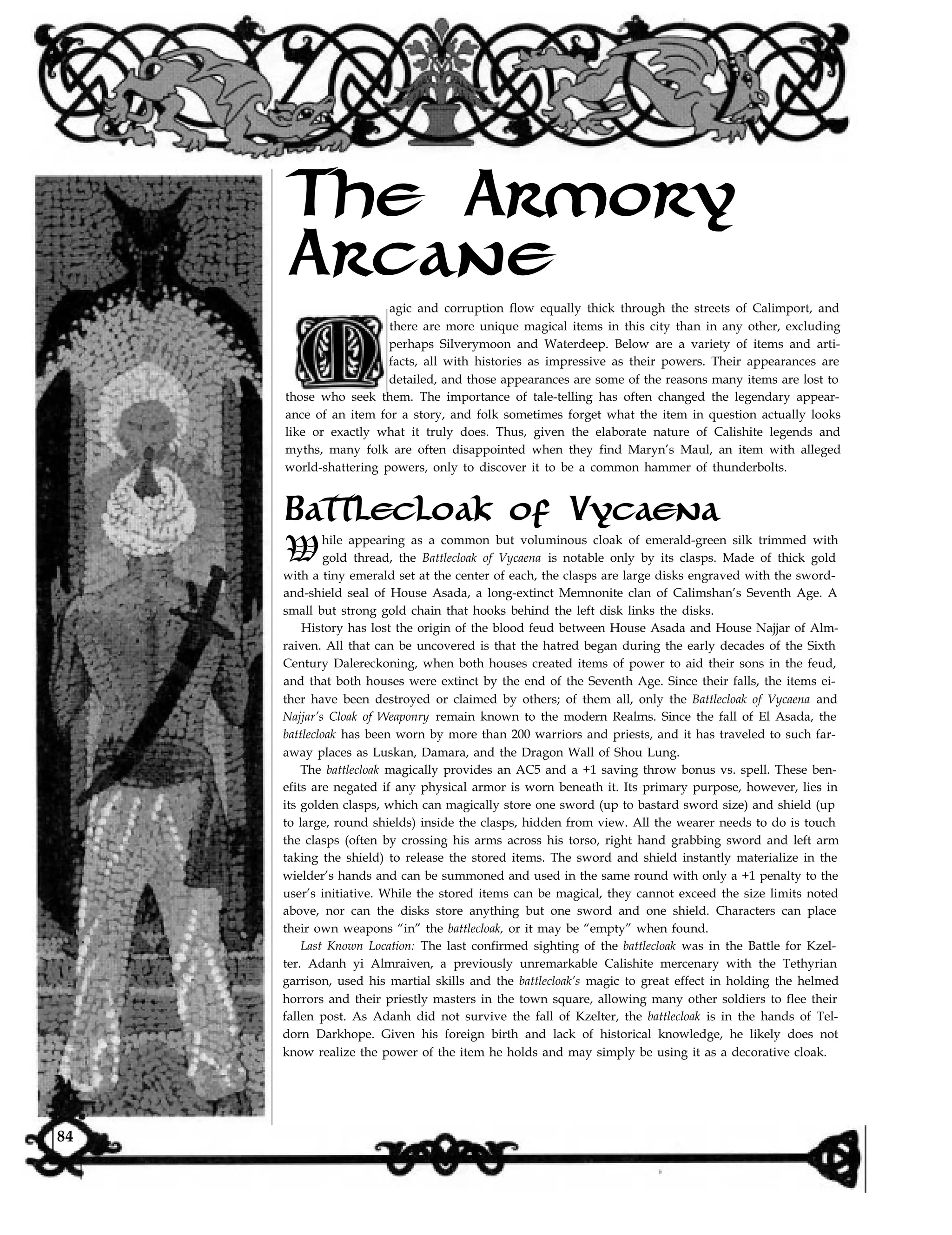 The Armory
Arcane
agic and corruption flow equally thick through the streets of Calimport, and
there are more unique magical items in this city than in any other, excluding
perhaps Silverymoon and Waterdeep. Below are a variety of items and arti-
facts, all with histories as impressive as their powers. Their appearances are
detailed, and those appearances are some of the reasons many items are lost to
those who seek them. The importance of tale-telling has often changed the legendary appear-
ance of an item for a story, and folk sometimes forget what the item in question actually looks
like or exactly what it truly does. Thus, given the elaborate nature of Calishite legends and
myths, many folk are often disappointed when they find Maryn’s Maul, an item with alleged
world-shattering powers, only to discover it to be a common hammer of thunderbolts.
Battlecloak of Vycaena
While appearing as a common but voluminous cloak of emerald-green silk trimmed with
gold thread, the Battlecloak of Vycaena is notable only by its clasps. Made of thick gold
with a tiny emerald set at the center of each, the clasps are large disks engraved with the sword-
and-shield seal of House Asada, a long-extinct Memnonite clan of Calimshan’s Seventh Age. A
small but strong gold chain that hooks behind the left disk links the disks.
History has lost the origin of the blood feud between House Asada and House Najjar of Alm-
raiven. All that can be uncovered is that the hatred began during the early decades of the Sixth
Century Dalereckoning, when both houses created items of power to aid their sons in the feud,
and that both houses were extinct by the end of the Seventh Age. Since their falls, the items ei-
ther have been destroyed or claimed by others; of them all, only the Battlecloak of Vycaena and
Najjar’s Cloak of Weaponry remain known to the modern Realms. Since the fall of El Asada, the
battlecloak has been worn by more than 200 warriors and priests, and it has traveled to such far-
away places as Luskan, Damara, and the Dragon Wall of Shou Lung.
The battlecloak magically provides an AC5 and a +1 saving throw bonus vs. spell. These ben-
efits are negated if any physical armor is worn beneath it. Its primary purpose, however, lies in
its golden clasps, which can magically store one sword (up to bastard sword size) and shield (up
to large, round shields) inside the clasps, hidden from view. All the wearer needs to do is touch
the clasps (often by crossing his arms across his torso, right hand grabbing sword and left arm
taking the shield) to release the stored items. The sword and shield instantly materialize in the
wielder’s hands and can be summoned and used in the same round with only a +1 penalty to the
user’s initiative. While the stored items can be magical, they cannot exceed the size limits noted
above, nor can the disks store anything but one sword and one shield. Characters can place
their own weapons “in” the battlecloak, or it may be “empty” when found.
Last Known Location: The last confirmed sighting of the battlecloak was in the Battle for Kzel-
ter. Adanh yi Almraiven, a previously unremarkable Calishite mercenary with the Tethyrian
garrison, used his martial skills and the battlecloak’s magic to great effect in holding the helmed
horrors and their priestly masters in the town square, allowing many other soldiers to flee their
fallen post. As Adanh did not survive the fall of Kzelter, the battlecloak is in the hands of Tel-
dorn Darkhope. Given his foreign birth and lack of historical knowledge, he likely does not
know realize the power of the item he holds and may simply be using it as a decorative cloak.
84
 