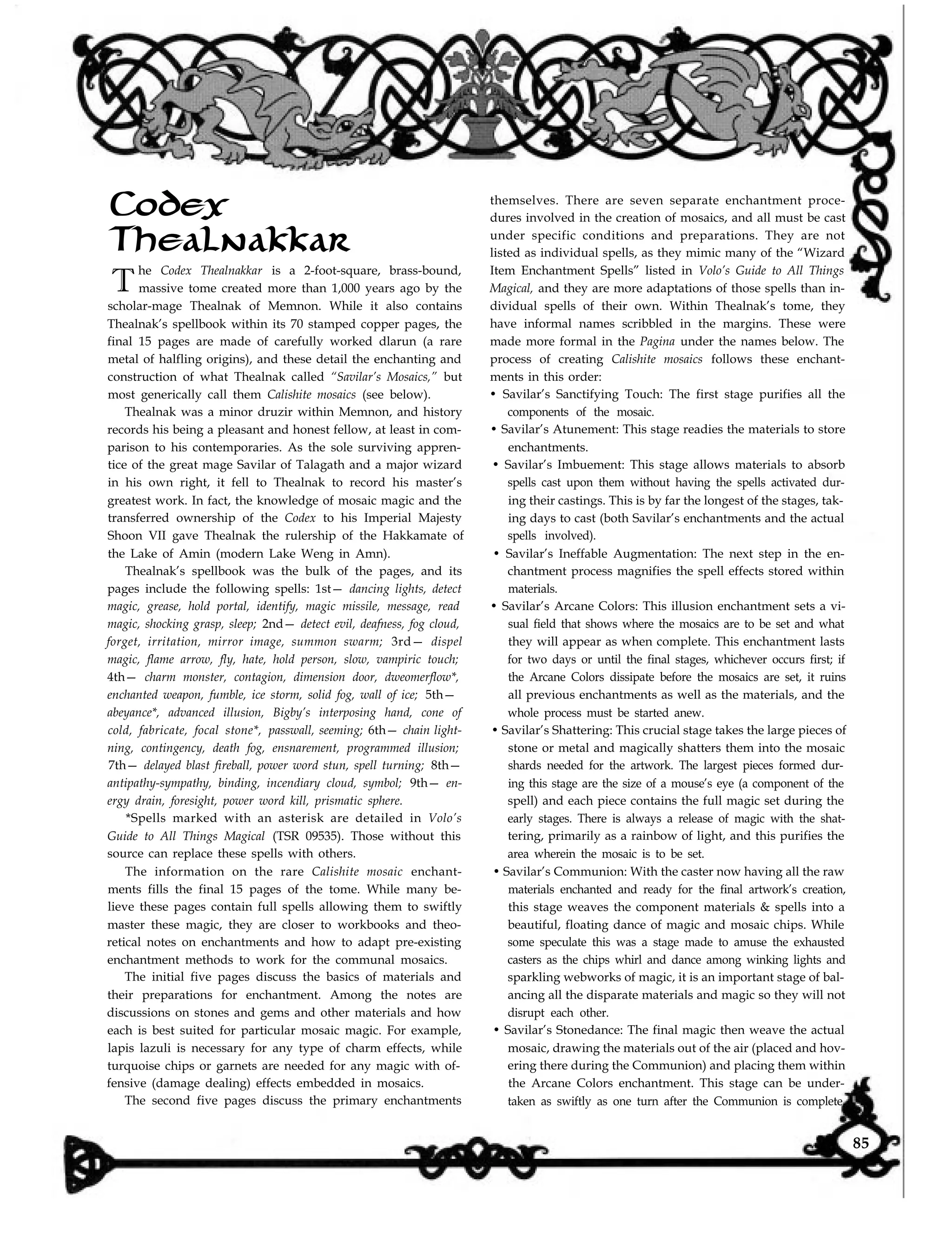 Codex
Thealnakkar
T
he Codex Thealnakkar is a 2-foot-square, brass-bound,
massive tome created more than 1,000 years ago by the
scholar-mage Thealnak of Memnon. While it also contains
Thealnak’s spellbook within its 70 stamped copper pages, the
final 15 pages are made of carefully worked dlarun (a rare
metal of halfling origins), and these detail the enchanting and
construction of what Thealnak called “Savilar’s Mosaics,” but
most generically call them Calishite mosaics (see below).
Thealnak was a minor druzir within Memnon, and history
records his being a pleasant and honest fellow, at least in com-
parison to his contemporaries. As the sole surviving appren-
tice of the great mage Savilar of Talagath and a major wizard
in his own right, it fell to Thealnak to record his master’s
greatest work. In fact, the knowledge of mosaic magic and the
transferred ownership of the Codex to his Imperial Majesty
Shoon VII gave Thealnak the rulership of the Hakkamate of
the Lake of Amin (modern Lake Weng in Amn).
Thealnak’s spellbook was the bulk of the pages, and its
pages include the following spells: 1st— dancing lights, detect
magic, grease, hold portal, identify, magic missile, message, read
magic, shocking grasp, sleep; 2nd— detect evil, deafness, fog cloud,
forget, irritation, mirror image, summon swarm; 3rd— dispel
magic, flame arrow, fly, hate, hold person, slow, vampiric touch;
4th— charm monster, contagion, dimension door, dweomerflow*,
enchanted weapon, fumble, ice storm, solid fog, wall of ice; 5th—
abeyance*, advanced illusion, Bigby’s interposing hand, cone of
cold, fabricate, focal stone*, passwall, seeming; 6th— chain light-
ning, contingency, death fog, ensnarement, programmed illusion;
7th— delayed blast fireball, power word stun, spell turning; 8th—
antipathy-sympathy, binding, incendiary cloud, symbol; 9th— en-
ergy drain, foresight, power word kill, prismatic sphere.
*Spells marked with an asterisk are detailed in Volo’s
Guide to All Things Magical (TSR 09535). Those without this
source can replace these spells with others.
The information on the rare Calishite mosaic enchant-
ments fills the final 15 pages of the tome. While many be-
lieve these pages contain full spells allowing them to swiftly
master these magic, they are closer to workbooks and theo-
retical notes on enchantments and how to adapt pre-existing
enchantment methods to work for the communal mosaics.
The initial five pages discuss the basics of materials and
their preparations for enchantment. Among the notes are
discussions on stones and gems and other materials and how
each is best suited for particular mosaic magic. For example,
lapis lazuli is necessary for any type of charm effects, while
turquoise chips or garnets are needed for any magic with of-
fensive (damage dealing) effects embedded in mosaics.
The second five pages discuss the primary enchantments taken as swiftly as one turn after the Communion is complete,
themselves. There are seven separate enchantment proce-
dures involved in the creation of mosaics, and all must be cast
under specific conditions and preparations. They are not
listed as individual spells, as they mimic many of the “Wizard
Item Enchantment Spells” listed in Volo’s Guide to All Things
Magical, and they are more adaptations of those spells than in-
dividual spells of their own. Within Thealnak’s tome, they
have informal names scribbled in the margins. These were
made more formal in the Pagina under the names below. The
process of creating Calishite mosaics follows these enchant-
ments in this order:
• Savilar’s Sanctifying Touch: The first stage purifies all the
components of the mosaic.
• Savilar’s Atunement: This stage readies the materials to store
enchantments.
• Savilar’s Imbuement: This stage allows materials to absorb
spells cast upon them without having the spells activated dur-
ing their castings. This is by far the longest of the stages, tak-
ing days to cast (both Savilar’s enchantments and the actual
spells involved).
• Savilar’s Ineffable Augmentation: The next step in the en-
chantment process magnifies the spell effects stored within
materials.
• Savilar’s Arcane Colors: This illusion enchantment sets a vi-
sual field that shows where the mosaics are to be set and what
they will appear as when complete. This enchantment lasts
for two days or until the final stages, whichever occurs first; if
the Arcane Colors dissipate before the mosaics are set, it ruins
all previous enchantments as well as the materials, and the
whole process must be started anew.
• Savilar’s Shattering: This crucial stage takes the large pieces of
stone or metal and magically shatters them into the mosaic
shards needed for the artwork. The largest pieces formed dur-
ing this stage are the size of a mouse’s eye (a component of the
spell) and each piece contains the full magic set during the
early stages. There is always a release of magic with the shat-
tering, primarily as a rainbow of light, and this purifies the
area wherein the mosaic is to be set.
• Savilar’s Communion: With the caster now having all the raw
materials enchanted and ready for the final artwork’s creation,
this stage weaves the component materials & spells into a
beautiful, floating dance of magic and mosaic chips. While
some speculate this was a stage made to amuse the exhausted
casters as the chips whirl and dance among winking lights and
sparkling webworks of magic, it is an important stage of bal-
ancing all the disparate materials and magic so they will not
disrupt each other.
• Savilar’s Stonedance: The final magic then weave the actual
mosaic, drawing the materials out of the air (placed and hov-
ering there during the Communion) and placing them within
the Arcane Colors enchantment. This stage can be under-
85
 