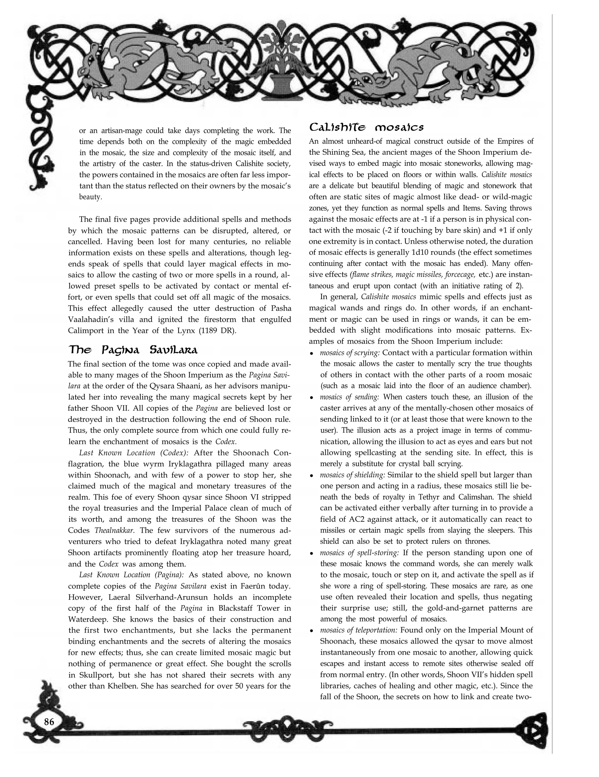 or an artisan-mage could take days completing the work. The
time depends both on the complexity of the magic embedded
in the mosaic, the size and complexity of the mosaic itself, and
the artistry of the caster. In the status-driven Calishite society,
the powers contained in the mosaics are often far less impor-
tant than the status reflected on their owners by the mosaic’s
beauty.
The final five pages provide additional spells and methods
by which the mosaic patterns can be disrupted, altered, or
cancelled. Having been lost for many centuries, no reliable
information exists on these spells and alterations, though leg-
ends speak of spells that could layer magical effects in mo-
saics to allow the casting of two or more spells in a round, al-
lowed preset spells to be activated by contact or mental ef-
fort, or even spells that could set off all magic of the mosaics.
This effect allegedly caused the utter destruction of Pasha
Vaalahadin’s villa and ignited the firestorm that engulfed
Calimport in the Year of the Lynx (1189 DR).
The Pagina Savilara
The final section of the tome was once copied and made avail-
able to many mages of the Shoon Imperium as the Pagina Savi-
lara at the order of the Qysara Shaani, as her advisors manipu-
lated her into revealing the many magical secrets kept by her
father Shoon VII. All copies of the Pagina are believed lost or
destroyed in the destruction following the end of Shoon rule.
Thus, the only complete source from which one could fully re-
learn the enchantment of mosaics is the Codex.
Last Known Location (Codex): After the Shoonach Con-
flagration, the blue wyrm Iryklagathra pillaged many areas
within Shoonach, and with few of a power to stop her, she
claimed much of the magical and monetary treasures of the
realm. This foe of every Shoon qysar since Shoon VI stripped
the royal treasuries and the Imperial Palace clean of much of
its worth, and among the treasures of the Shoon was the
Codes Thealnakkar. The few survivors of the numerous ad-
venturers who tried to defeat Iryklagathra noted many great
Shoon artifacts prominently floating atop her treasure hoard,
and the Codex was among them.
Last Known Location (Pagina): As stated above, no known
complete copies of the Pagina Savilara exist in Faerûn today.
However, Laeral Silverhand-Arunsun holds an incomplete
copy of the first half of the Pagina in Blackstaff Tower in
Waterdeep. She knows the basics of their construction and
the first two enchantments, but she lacks the permanent
binding enchantments and the secrets of altering the mosaics
for new effects; thus, she can create limited mosaic magic but
nothing of permanence or great effect. She bought the scrolls
in Skullport, but she has not shared their secrets with any
other than Khelben. She has searched for over 50 years for the
Calishite mosaics
An almost unheard-of magical construct outside of the Empires of
the Shining Sea, the ancient mages of the Shoon Imperium de-
vised ways to embed magic into mosaic stoneworks, allowing mag-
ical effects to be placed on floors or within walls. Calishite mosaics
are a delicate but beautiful blending of magic and stonework that
often are static sites of magic almost like dead- or wild-magic
zones, yet they function as normal spells and Items. Saving throws
against the mosaic effects are at -1 if a person is in physical con-
tact with the mosaic (-2 if touching by bare skin) and +1 if only
one extremity is in contact. Unless otherwise noted, the duration
of mosaic effects is generally 1d10 rounds (the effect sometimes
continuing after contact with the mosaic has ended). Many offen-
sive effects (flame strikes, magic missiles, forcecage, etc.) are instan-
taneous and erupt upon contact (with an initiative rating of 2).
In general, Calishite mosaics mimic spells and effects just as
magical wands and rings do. In other words, if an enchant-
ment or magic can be used in rings or wands, it can be em-
bedded with slight modifications into mosaic patterns. Ex-
amples of mosaics from the Shoon Imperium include:
l mosaics of scrying: Contact with a particular formation within
the mosaic allows the caster to mentally scry the true thoughts
of others in contact with the other parts of a room mosaic
(such as a mosaic laid into the floor of an audience chamber).
l mosaics of sending: When casters touch these, an illusion of the
caster arrives at any of the mentally-chosen other mosaics of
sending linked to it (or at least those that were known to the
user). The illusion acts as a project image in terms of commu-
nication, allowing the illusion to act as eyes and ears but not
allowing spellcasting at the sending site. In effect, this is
merely a substitute for crystal ball scrying.
l mosaics of shielding: Similar to the shield spell but larger than
one person and acting in a radius, these mosaics still lie be-
neath the beds of royalty in Tethyr and Calimshan. The shield
can be activated either verbally after turning in to provide a
field of AC2 against attack, or it automatically can react to
missiles or certain magic spells from slaying the sleepers. This
shield can also be set to protect rulers on thrones.
l mosaics of spell-storing: If the person standing upon one of
these mosaic knows the command words, she can merely walk
to the mosaic, touch or step on it, and activate the spell as if
she wore a ring of spell-storing. These mosaics are rare, as one
use often revealed their location and spells, thus negating
their surprise use; still, the gold-and-garnet patterns are
among the most powerful of mosaics.
l mosaics of teleportation: Found only on the Imperial Mount of
Shoonach, these mosaics allowed the qysar to move almost
instantaneously from one mosaic to another, allowing quick
escapes and instant access to remote sites otherwise sealed off
from normal entry. (In other words, Shoon VII’s hidden spell
libraries, caches of healing and other magic, etc.). Since the
fall of the Shoon, the secrets on how to link and create two-
86
 