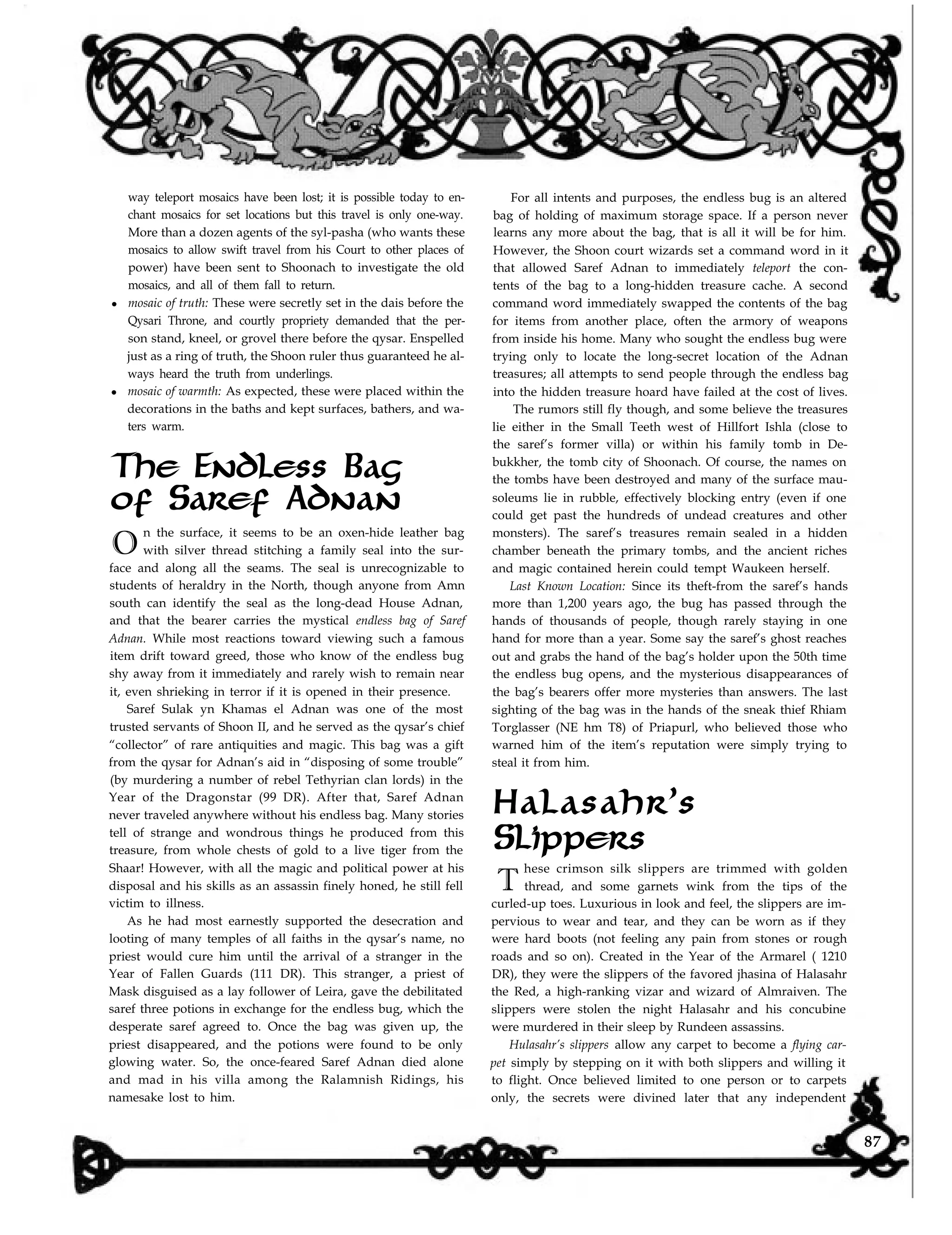 For all intents and purposes, the endless bug is an altered
bag of holding of maximum storage space. If a person never
learns any more about the bag, that is all it will be for him.
However, the Shoon court wizards set a command word in it
that allowed Saref Adnan to immediately teleport the con-
way teleport mosaics have been lost; it is possible today to en-
chant mosaics for set locations but this travel is only one-way.
More than a dozen agents of the syl-pasha (who wants these
mosaics to allow swift travel from his Court to other places of
power) have been sent to Shoonach to investigate the old
mosaics, and all of them fall to return.
l mosaic of truth: These were secretly set in the dais before the
Qysari Throne, and courtly propriety demanded that the per-
son stand, kneel, or grovel there before the qysar. Enspelled
just as a ring of truth, the Shoon ruler thus guaranteed he al-
ways heard the truth from underlings.
l mosaic of warmth: As expected, these were placed within the
decorations in the baths and kept surfaces, bathers, and wa-
ters warm.
of Saref Adnan
O
n the surface, it seems to be an oxen-hide leather bag
with silver thread stitching a family seal into the sur-
face and along all the seams. The seal is unrecognizable to
students of heraldry in the North, though anyone from Amn
south can identify the seal as the long-dead House Adnan,
and that the bearer carries the mystical endless bag of Saref
Adnan. While most reactions toward viewing such a famous
item drift toward greed, those who know of the endless bug
shy away from it immediately and rarely wish to remain near
it, even shrieking in terror if it is opened in their presence.
The Endless Bag
Saref Sulak yn Khamas el Adnan was one of the most
trusted servants of Shoon II, and he served as the qysar’s chief
“collector” of rare antiquities and magic. This bag was a gift
from the qysar for Adnan’s aid in “disposing of some trouble”
(by murdering a number of rebel Tethyrian clan lords) in the
Year of the Dragonstar (99 DR). After that, Saref Adnan
never traveled anywhere without his endless bag. Many stories
tell of strange and wondrous things he produced from this
treasure, from whole chests of gold to a live tiger from the
Shaar! However, with all the magic and political power at his
disposal and his skills as an assassin finely honed, he still fell
victim to illness.
As he had most earnestly supported the desecration and
looting of many temples of all faiths in the qysar’s name, no
priest would cure him until the arrival of a stranger in the
Year of Fallen Guards (111 DR). This stranger, a priest of
Mask disguised as a lay follower of Leira, gave the debilitated
saref three potions in exchange for the endless bug, which the
desperate saref agreed to. Once the bag was given up, the
priest disappeared, and the potions were found to be only
glowing water. So, the once-feared Saref Adnan died alone
and mad in his villa among the Ralamnish Ridings, his
namesake lost to him.
tents of the bag to a long-hidden treasure cache. A second
command word immediately swapped the contents of the bag
for items from another place, often the armory of weapons
from inside his home. Many who sought the endless bug were
trying only to locate the long-secret location of the Adnan
treasures; all attempts to send people through the endless bag
into the hidden treasure hoard have failed at the cost of lives.
The rumors still fly though, and some believe the treasures
lie either in the Small Teeth west of Hillfort Ishla (close to
the saref’s former villa) or within his family tomb in De-
bukkher, the tomb city of Shoonach. Of course, the names on
the tombs have been destroyed and many of the surface mau-
soleums lie in rubble, effectively blocking entry (even if one
could get past the hundreds of undead creatures and other
monsters). The saref’s treasures remain sealed in a hidden
chamber beneath the primary tombs, and the ancient riches
and magic contained herein could tempt Waukeen herself.
Last Known Location: Since its theft-from the saref’s hands
more than 1,200 years ago, the bug has passed through the
hands of thousands of people, though rarely staying in one
hand for more than a year. Some say the saref’s ghost reaches
out and grabs the hand of the bag’s holder upon the 50th time
the endless bug opens, and the mysterious disappearances of
the bag’s bearers offer more mysteries than answers. The last
sighting of the bag was in the hands of the sneak thief Rhiam
Torglasser (NE hm T8) of Priapurl, who believed those who
warned him of the item’s reputation were simply trying to
steal it from him.
curled-up toes. Luxurious in look and feel, the slippers are im-
pervious to wear and tear, and they can be worn as if they
were hard boots (not feeling any pain from stones or rough
roads and so on). Created in the Year of the Armarel ( 1210
DR), they were the slippers of the favored jhasina of Halasahr
the Red, a high-ranking vizar and wizard of Almraiven. The
slippers were stolen the night Halasahr and his concubine
were murdered in their sleep by Rundeen assassins.
Slippers
hese crimson silk slippers are trimmed with golden
thread, and some garnets wink from the tips of the
Halasahr’s
T
Hulasahr’s slippers allow any carpet to become a flying car-
pet simply by stepping on it with both slippers and willing it
to flight. Once believed limited to one person or to carpets
only, the secrets were divined later that any independent
87
 