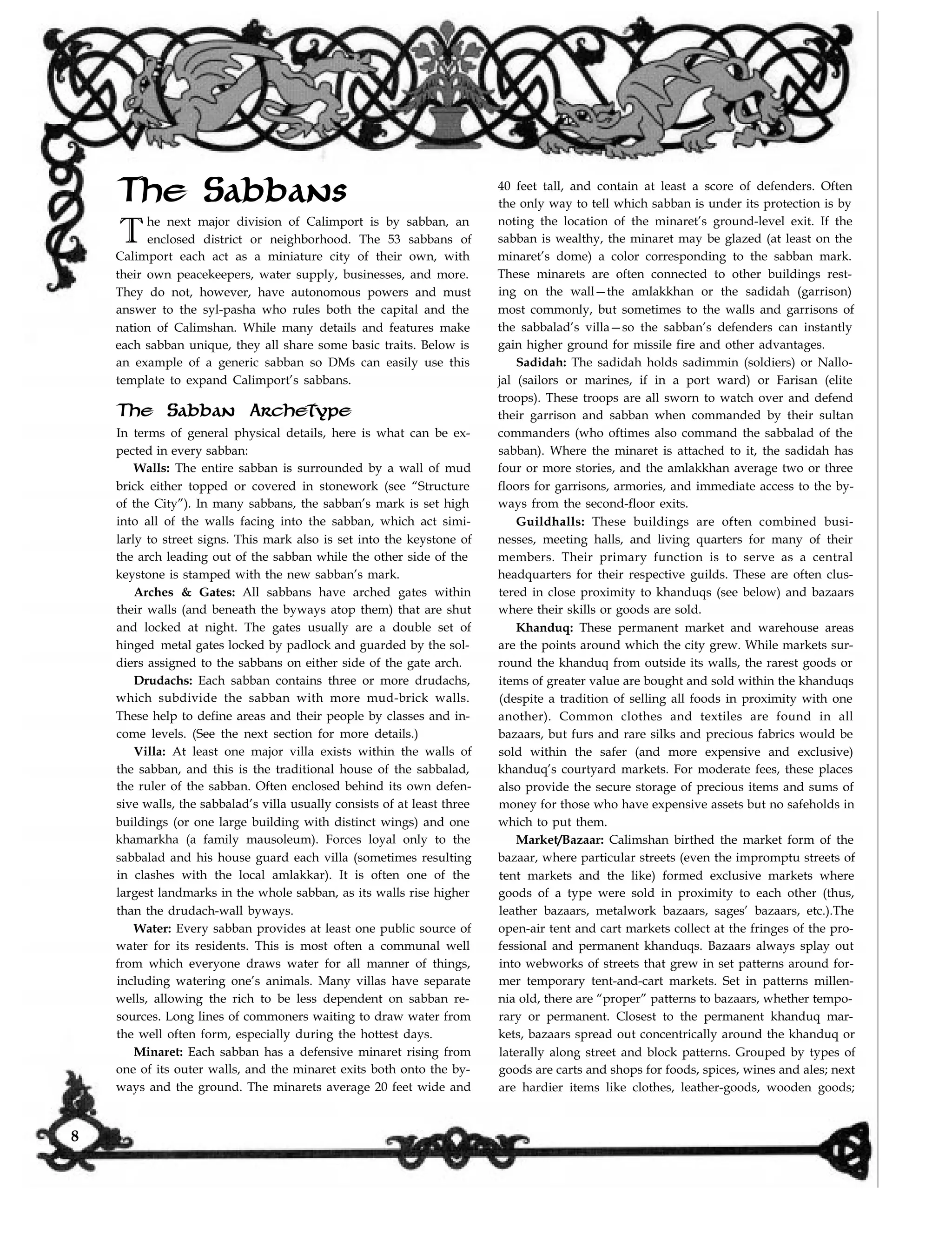 The Sabbans
The next major division of Calimport is by sabban, an
enclosed district or neighborhood. The 53 sabbans of
Calimport each act as a miniature city of their own, with
their own peacekeepers, water supply, businesses, and more.
They do not, however, have autonomous powers and must
answer to the syl-pasha who rules both the capital and the
nation of Calimshan. While many details and features make
each sabban unique, they all share some basic traits. Below is
an example of a generic sabban so DMs can easily use this
template to expand Calimport’s sabbans.
The Sabban Archetype
In terms of general physical details, here is what can be ex-
pected in every sabban:
Walls: The entire sabban is surrounded by a wall of mud
brick either topped or covered in stonework (see “Structure
of the City”). In many sabbans, the sabban’s mark is set high
into all of the walls facing into the sabban, which act simi-
larly to street signs. This mark also is set into the keystone of
the arch leading out of the sabban while the other side of the
keystone is stamped with the new sabban’s mark.
Arches & Gates: All sabbans have arched gates within
their walls (and beneath the byways atop them) that are shut
and locked at night. The gates usually are a double set of
hinged metal gates locked by padlock and guarded by the sol-
diers assigned to the sabbans on either side of the gate arch.
Drudachs: Each sabban contains three or more drudachs,
which subdivide the sabban with more mud-brick walls.
These help to define areas and their people by classes and in-
come levels. (See the next section for more details.)
Villa: At least one major villa exists within the walls of
the sabban, and this is the traditional house of the sabbalad,
the ruler of the sabban. Often enclosed behind its own defen-
sive walls, the sabbalad’s villa usually consists of at least three
buildings (or one large building with distinct wings) and one
khamarkha (a family mausoleum). Forces loyal only to the
sabbalad and his house guard each villa (sometimes resulting
in clashes with the local amlakkar). It is often one of the
largest landmarks in the whole sabban, as its walls rise higher
than the drudach-wall byways.
Water: Every sabban provides at least one public source of
water for its residents. This is most often a communal well
from which everyone draws water for all manner of things,
including watering one’s animals. Many villas have separate
wells, allowing the rich to be less dependent on sabban re-
sources. Long lines of commoners waiting to draw water from
the well often form, especially during the hottest days.
Minaret: Each sabban has a defensive minaret rising from
one of its outer walls, and the minaret exits both onto the by-
ways and the ground. The minarets average 20 feet wide and
40 feet tall, and contain at least a score of defenders. Often
the only way to tell which sabban is under its protection is by
noting the location of the minaret’s ground-level exit. If the
sabban is wealthy, the minaret may be glazed (at least on the
minaret’s dome) a color corresponding to the sabban mark.
These minarets are often connected to other buildings rest-
ing on the wall—the amlakkhan or the sadidah (garrison)
most commonly, but sometimes to the walls and garrisons of
the sabbalad’s villa—so the sabban’s defenders can instantly
gain higher ground for missile fire and other advantages.
Sadidah: The sadidah holds sadimmin (soldiers) or Nallo-
jal (sailors or marines, if in a port ward) or Farisan (elite
troops). These troops are all sworn to watch over and defend
their garrison and sabban when commanded by their sultan
commanders (who oftimes also command the sabbalad of the
sabban). Where the minaret is attached to it, the sadidah has
four or more stories, and the amlakkhan average two or three
floors for garrisons, armories, and immediate access to the by-
ways from the second-floor exits.
Guildhalls: These buildings are often combined busi-
nesses, meeting halls, and living quarters for many of their
members. Their primary function is to serve as a central
headquarters for their respective guilds. These are often clus-
tered in close proximity to khanduqs (see below) and bazaars
where their skills or goods are sold.
Khanduq: These permanent market and warehouse areas
are the points around which the city grew. While markets sur-
round the khanduq from outside its walls, the rarest goods or
items of greater value are bought and sold within the khanduqs
(despite a tradition of selling all foods in proximity with one
another). Common clothes and textiles are found in all
bazaars, but furs and rare silks and precious fabrics would be
sold within the safer (and more expensive and exclusive)
khanduq’s courtyard markets. For moderate fees, these places
also provide the secure storage of precious items and sums of
money for those who have expensive assets but no safeholds in
which to put them.
Market/Bazaar: Calimshan birthed the market form of the
bazaar, where particular streets (even the impromptu streets of
tent markets and the like) formed exclusive markets where
goods of a type were sold in proximity to each other (thus,
leather bazaars, metalwork bazaars, sages’ bazaars, etc.).The
open-air tent and cart markets collect at the fringes of the pro-
fessional and permanent khanduqs. Bazaars always splay out
into webworks of streets that grew in set patterns around for-
mer temporary tent-and-cart markets. Set in patterns millen-
nia old, there are “proper” patterns to bazaars, whether tempo-
rary or permanent. Closest to the permanent khanduq mar-
kets, bazaars spread out concentrically around the khanduq or
laterally along street and block patterns. Grouped by types of
goods are carts and shops for foods, spices, wines and ales; next
are hardier items like clothes, leather-goods, wooden goods;
8
 