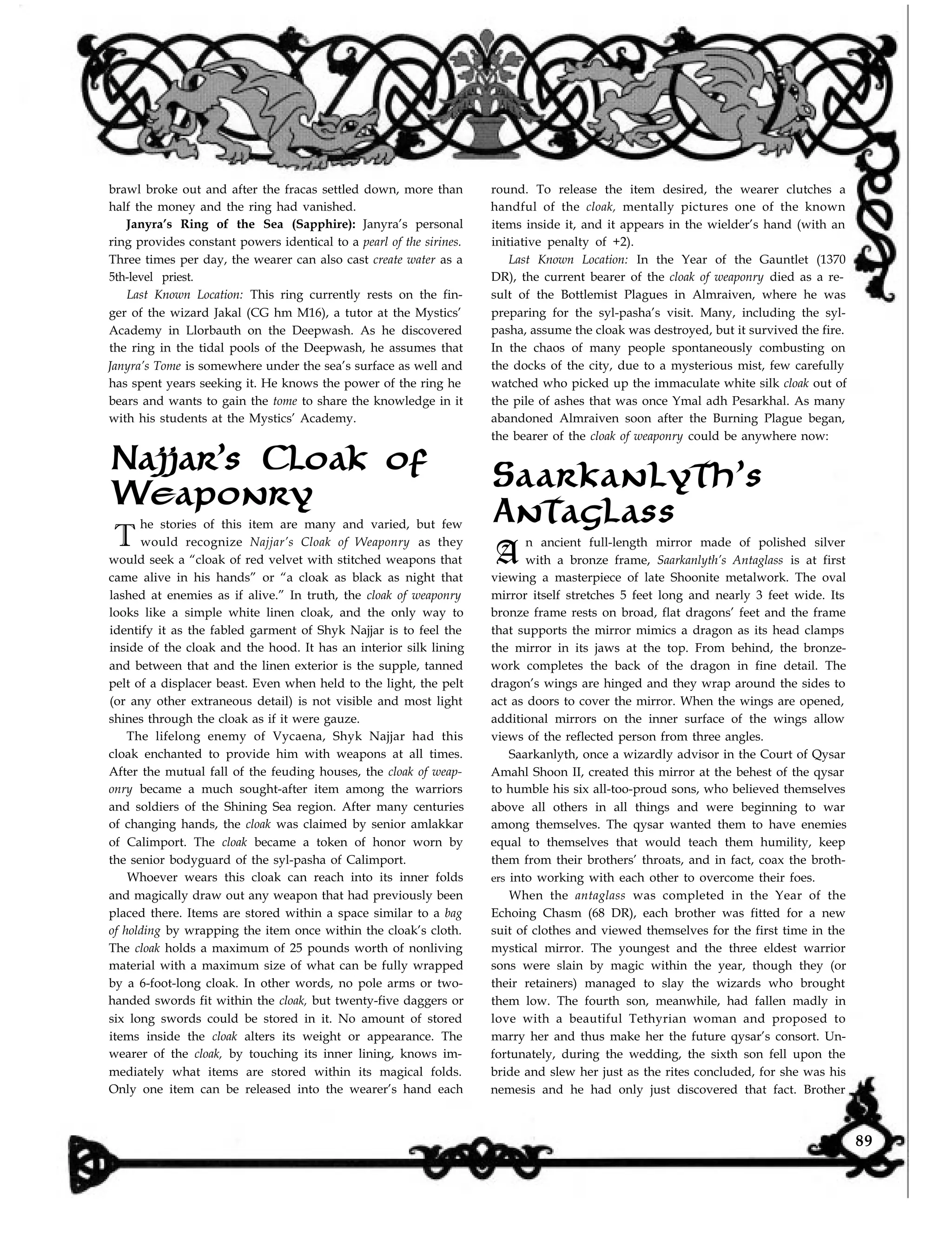 round. To release the item desired, the wearer clutches a
handful of the cloak, mentally pictures one of the known
items inside it, and it appears in the wielder’s hand (with an
initiative penalty of +2).
Last Known Location: In the Year of the Gauntlet (1370
brawl broke out and after the fracas settled down, more than
half the money and the ring had vanished.
Janyra’s Ring of the Sea (Sapphire): Janyra’s personal
ring provides constant powers identical to a pearl of the sirines.
Three times per day, the wearer can also cast create water as a
5th-level priest.
Last Known Location: This ring currently rests on the fin-
ger of the wizard Jakal (CG hm M16), a tutor at the Mystics’
Academy in Llorbauth on the Deepwash. As he discovered
the ring in the tidal pools of the Deepwash, he assumes that
Janyra’s Tome is somewhere under the sea’s surface as well and
has spent years seeking it. He knows the power of the ring he
bears and wants to gain the tome to share the knowledge in it
with his students at the Mystics’ Academy.
T
he stories of this item are many and varied, but few
would recognize Najjar’s Cloak of Weaponry as they
would seek a “cloak of red velvet with stitched weapons that
came alive in his hands” or “a cloak as black as night that
lashed at enemies as if alive.” In truth, the cloak of weaponry
looks like a simple white linen cloak, and the only way to
identify it as the fabled garment of Shyk Najjar is to feel the
inside of the cloak and the hood. It has an interior silk lining
and between that and the linen exterior is the supple, tanned
pelt of a displacer beast. Even when held to the light, the pelt
(or any other extraneous detail) is not visible and most light
shines through the cloak as if it were gauze.
Najjar’s Cloak of
Weaponry
The lifelong enemy of Vycaena, Shyk Najjar had this
cloak enchanted to provide him with weapons at all times.
After the mutual fall of the feuding houses, the cloak of weap-
onry became a much sought-after item among the warriors
and soldiers of the Shining Sea region. After many centuries
of changing hands, the cloak was claimed by senior amlakkar
of Calimport. The cloak became a token of honor worn by
the senior bodyguard of the syl-pasha of Calimport.
Whoever wears this cloak can reach into its inner folds
and magically draw out any weapon that had previously been
placed there. Items are stored within a space similar to a bag
of holding by wrapping the item once within the cloak’s cloth.
The cloak holds a maximum of 25 pounds worth of nonliving
material with a maximum size of what can be fully wrapped
by a 6-foot-long cloak. In other words, no pole arms or two-
handed swords fit within the cloak, but twenty-five daggers or
six long swords could be stored in it. No amount of stored
items inside the cloak alters its weight or appearance. The
wearer of the cloak, by touching its inner lining, knows im-
mediately what items are stored within its magical folds.
Only one item can be released into the wearer’s hand each
DR), the current bearer of the cloak of weaponry died as a re-
sult of the Bottlemist Plagues in Almraiven, where he was
preparing for the syl-pasha’s visit. Many, including the syl-
pasha, assume the cloak was destroyed, but it survived the fire.
In the chaos of many people spontaneously combusting on
the docks of the city, due to a mysterious mist, few carefully
watched who picked up the immaculate white silk cloak out of
the pile of ashes that was once Ymal adh Pesarkhal. As many
abandoned Almraiven soon after the Burning Plague began,
the bearer of the cloak of weaponry could be anywhere now:
n ancient full-length mirror made of polished silver
with a bronze frame, Saarkanlyth’s Antaglass is at first
viewing a masterpiece of late Shoonite metalwork. The oval
mirror itself stretches 5 feet long and nearly 3 feet wide. Its
bronze frame rests on broad, flat dragons’ feet and the frame
that supports the mirror mimics a dragon as its head clamps
the mirror in its jaws at the top. From behind, the bronze-
work completes the back of the dragon in fine detail. The
dragon’s wings are hinged and they wrap around the sides to
act as doors to cover the mirror. When the wings are opened,
additional mirrors on the inner surface of the wings allow
views of the reflected person from three angles.
Saarkanlyth’s
Antaglass
A
Saarkanlyth, once a wizardly advisor in the Court of Qysar
Amahl Shoon II, created this mirror at the behest of the qysar
to humble his six all-too-proud sons, who believed themselves
above all others in all things and were beginning to war
among themselves. The qysar wanted them to have enemies
equal to themselves that would teach them humility, keep
them from their brothers’ throats, and in fact, coax the broth-
ers into working with each other to overcome their foes.
When the antaglass was completed in the Year of the
Echoing Chasm (68 DR), each brother was fitted for a new
suit of clothes and viewed themselves for the first time in the
mystical mirror. The youngest and the three eldest warrior
sons were slain by magic within the year, though they (or
their retainers) managed to slay the wizards who brought
them low. The fourth son, meanwhile, had fallen madly in
love with a beautiful Tethyrian woman and proposed to
marry her and thus make her the future qysar’s consort. Un-
fortunately, during the wedding, the sixth son fell upon the
bride and slew her just as the rites concluded, for she was his
nemesis and he had only just discovered that fact. Brother
89
 
