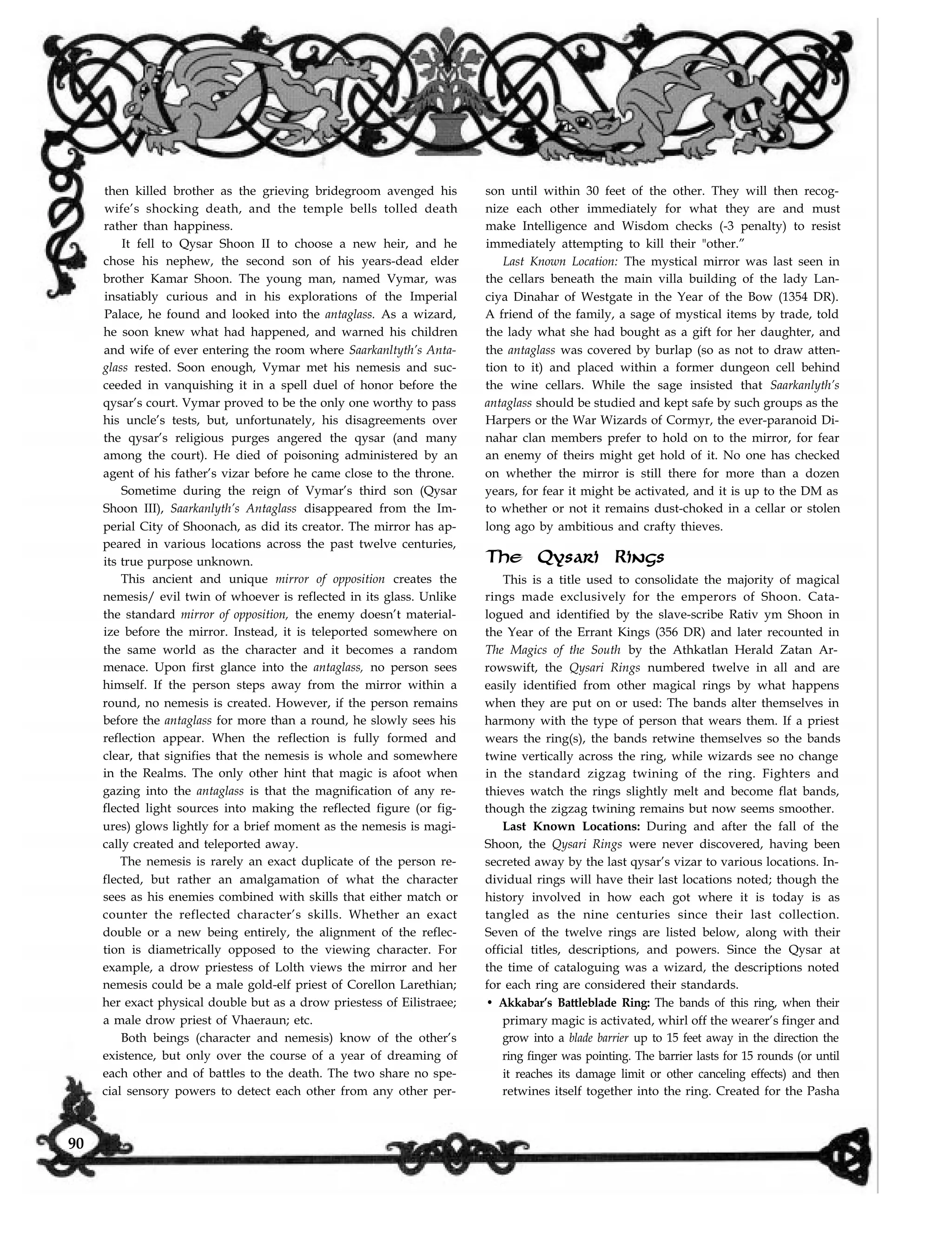 then killed brother as the grieving bridegroom avenged his
wife’s shocking death, and the temple bells tolled death
rather than happiness.
It fell to Qysar Shoon II to choose a new heir, and he
chose his nephew, the second son of his years-dead elder
brother Kamar Shoon. The young man, named Vymar, was
insatiably curious and in his explorations of the Imperial
Palace, he found and looked into the antaglass. As a wizard,
he soon knew what had happened, and warned his children
and wife of ever entering the room where Saarkanltyth’s Anta-
glass rested. Soon enough, Vymar met his nemesis and suc-
ceeded in vanquishing it in a spell duel of honor before the
qysar’s court. Vymar proved to be the only one worthy to pass
his uncle’s tests, but, unfortunately, his disagreements over
the qysar’s religious purges angered the qysar (and many
among the court). He died of poisoning administered by an
agent of his father’s vizar before he came close to the throne.
Sometime during the reign of Vymar’s third son (Qysar
Shoon III), Saarkanlyth’s Antaglass disappeared from the Im-
perial City of Shoonach, as did its creator. The mirror has ap-
peared in various locations across the past twelve centuries,
its true purpose unknown.
This ancient and unique mirror of opposition creates the
nemesis/ evil twin of whoever is reflected in its glass. Unlike
the standard mirror of opposition, the enemy doesn’t material-
ize before the mirror. Instead, it is teleported somewhere on
the same world as the character and it becomes a random
menace. Upon first glance into the antaglass, no person sees
himself. If the person steps away from the mirror within a
round, no nemesis is created. However, if the person remains
before the antaglass for more than a round, he slowly sees his
reflection appear. When the reflection is fully formed and
clear, that signifies that the nemesis is whole and somewhere
in the Realms. The only other hint that magic is afoot when
gazing into the antaglass is that the magnification of any re-
flected light sources into making the reflected figure (or fig-
ures) glows lightly for a brief moment as the nemesis is magi-
cally created and teleported away.
The nemesis is rarely an exact duplicate of the person re-
flected, but rather an amalgamation of what the character
sees as his enemies combined with skills that either match or
counter the reflected character’s skills. Whether an exact
double or a new being entirely, the alignment of the reflec-
tion is diametrically opposed to the viewing character. For
example, a drow priestess of Lolth views the mirror and her
nemesis could be a male gold-elf priest of Corellon Larethian;
her exact physical double but as a drow priestess of Eilistraee;
a male drow priest of Vhaeraun; etc.
Both beings (character and nemesis) know of the other’s
existence, but only over the course of a year of dreaming of
each other and of battles to the death. The two share no spe-
cial sensory powers to detect each other from any other per-
son until within 30 feet of the other. They will then recog-
nize each other immediately for what they are and must
make Intelligence and Wisdom checks (-3 penalty) to resist
immediately attempting to kill their "other.”
Last Known Location: The mystical mirror was last seen in
the cellars beneath the main villa building of the lady Lan-
ciya Dinahar of Westgate in the Year of the Bow (1354 DR).
A friend of the family, a sage of mystical items by trade, told
the lady what she had bought as a gift for her daughter, and
the antaglass was covered by burlap (so as not to draw atten-
tion to it) and placed within a former dungeon cell behind
the wine cellars. While the sage insisted that Saarkanlyth’s
antaglass should be studied and kept safe by such groups as the
Harpers or the War Wizards of Cormyr, the ever-paranoid Di-
nahar clan members prefer to hold on to the mirror, for fear
an enemy of theirs might get hold of it. No one has checked
on whether the mirror is still there for more than a dozen
years, for fear it might be activated, and it is up to the DM as
to whether or not it remains dust-choked in a cellar or stolen
long ago by ambitious and crafty thieves.
The Qysari Rings
This is a title used to consolidate the majority of magical
rings made exclusively for the emperors of Shoon. Cata-
logued and identified by the slave-scribe Rativ ym Shoon in
the Year of the Errant Kings (356 DR) and later recounted in
The Magics of the South by the Athkatlan Herald Zatan Ar-
rowswift, the Qysari Rings numbered twelve in all and are
easily identified from other magical rings by what happens
when they are put on or used: The bands alter themselves in
harmony with the type of person that wears them. If a priest
wears the ring(s), the bands retwine themselves so the bands
twine vertically across the ring, while wizards see no change
in the standard zigzag twining of the ring. Fighters and
thieves watch the rings slightly melt and become flat bands,
though the zigzag twining remains but now seems smoother.
Last Known Locations: During and after the fall of the
Shoon, the Qysari Rings were never discovered, having been
secreted away by the last qysar’s vizar to various locations. In-
dividual rings will have their last locations noted; though the
history involved in how each got where it is today is as
tangled as the nine centuries since their last collection.
Seven of the twelve rings are listed below, along with their
official titles, descriptions, and powers. Since the Qysar at
the time of cataloguing was a wizard, the descriptions noted
for each ring are considered their standards.
• Akkabar’s Battleblade Ring: The bands of this ring, when their
primary magic is activated, whirl off the wearer’s finger and
grow into a blade barrier up to 15 feet away in the direction the
ring finger was pointing. The barrier lasts for 15 rounds (or until
it reaches its damage limit or other canceling effects) and then
retwines itself together into the ring. Created for the Pasha
90
 