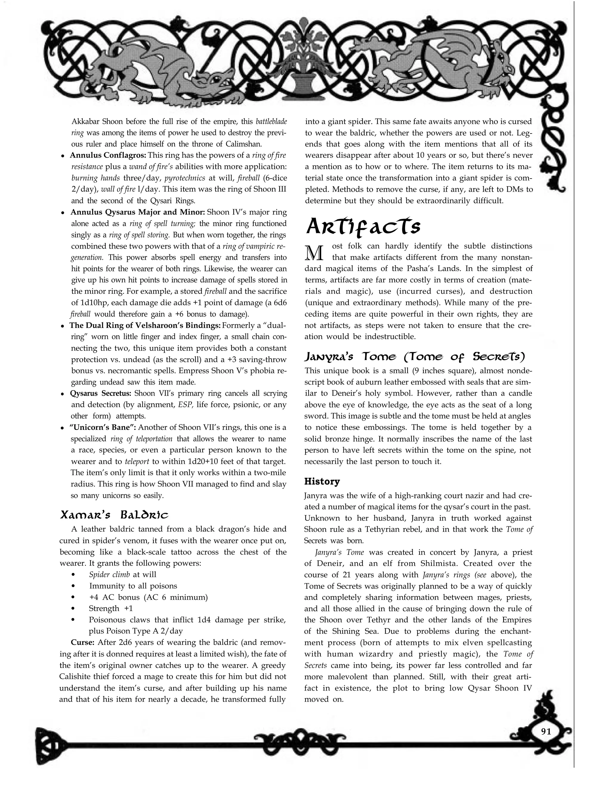 into a giant spider. This same fate awaits anyone who is cursed
to wear the baldric, whether the powers are used or not. Leg-
ends that goes along with the item mentions that all of its
wearers disappear after about 10 years or so, but there’s never
a mention as to how or to where. The item returns to its ma-
terial state once the transformation into a giant spider is com-
pleted. Methods to remove the curse, if any, are left to DMs to
determine but they should be extraordinarily difficult.
Artifacts
Akkabar Shoon before the full rise of the empire, this battleblade
ring was among the items of power he used to destroy the previ-
ous ruler and place himself on the throne of Calimshan.
l Annulus Conflagros: This ring has the powers of a ring of fire
resistance plus a wand of fire’s abilities with more application:
burning hands three/day, pyrotechnics at will, fireball (6-dice
2/day), wall of fire l/day. This item was the ring of Shoon III
and the second of the Qysari Rings.
l Annulus Qysarus Major and Minor: Shoon IV’s major ring
alone acted as a ring of spell turning; the minor ring functioned
singly as a ring of spell storing. But when worn together, the rings
combined these two powers with that of a ring of vampiric re-
generation. This power absorbs spell energy and transfers into
hit points for the wearer of both rings. Likewise, the wearer can
give up his own hit points to increase damage of spells stored in
the minor ring. For example, a stored fireball and the sacrifice
of 1d10hp, each damage die adds +1 point of damage (a 6d6
fireball would therefore gain a +6 bonus to damage).
l The Dual Ring of Velsharoon’s Bindings: Formerly a “dual-
ring” worn on little finger and index finger, a small chain con-
necting the two, this unique item provides both a constant
protection vs. undead (as the scroll) and a +3 saving-throw
bonus vs. necromantic spells. Empress Shoon V’s phobia re-
garding undead saw this item made.
l Qysarus Secretus: Shoon VII’s primary ring cancels all scrying
and detection (by alignment, ESP, life force, psionic, or any
other form) attempts.
l “Unicorn’s Bane”: Another of Shoon VII’s rings, this one is a
specialized ring of teleportation that allows the wearer to name
a race, species, or even a particular person known to the
wearer and to teleport to within 1d20+10 feet of that target.
The item’s only limit is that it only works within a two-mile
radius. This ring is how Shoon VII managed to find and slay
so many unicorns so easily.
Xamar’s Baldric
A leather baldric tanned from a black dragon’s hide and
cured in spider’s venom, it fuses with the wearer once put on,
becoming like a black-scale tattoo across the chest of the
wearer. It grants the following powers:
l Spider climb at will
l Immunity to all poisons
l +4 AC bonus (AC 6 minimum)
l Strength +1
l Poisonous claws that inflict 1d4 damage per strike,
plus Poison Type A 2/day
Curse: After 2d6 years of wearing the baldric (and remov-
ing after it is donned requires at least a limited wish), the fate of
the item’s original owner catches up to the wearer. A greedy
Calishite thief forced a mage to create this for him but did not
understand the item’s curse, and after building up his name
and that of his item for nearly a decade, he transformed fully
M
ost folk can hardly identify the subtle distinctions
that make artifacts different from the many nonstan-
dard magical items of the Pasha’s Lands. In the simplest of
terms, artifacts are far more costly in terms of creation (mate-
rials and magic), use (incurred curses), and destruction
(unique and extraordinary methods). While many of the pre-
ceding items are quite powerful in their own rights, they are
not artifacts, as steps were not taken to ensure that the cre-
ation would be indestructible.
Janyra’s Tome (Tome of Secrets)
This unique book is a small (9 inches square), almost nonde-
script book of auburn leather embossed with seals that are sim-
ilar to Deneir’s holy symbol. However, rather than a candle
above the eye of knowledge, the eye acts as the seat of a long
sword. This image is subtle and the tome must be held at angles
to notice these embossings. The tome is held together by a
solid bronze hinge. It normally inscribes the name of the last
person to have left secrets within the tome on the spine, not
necessarily the last person to touch it.
History
Janyra was the wife of a high-ranking court nazir and had cre-
ated a number of magical items for the qysar’s court in the past.
Unknown to her husband, Janyra in truth worked against
Shoon rule as a Tethyrian rebel, and in that work the Tome of
Secrets was born.
Janyra’s Tome was created in concert by Janyra, a priest
of Deneir, and an elf from Shilmista. Created over the
course of 21 years along with Janyra’s rings (see above), the
Tome of Secrets was originally planned to be a way of quickly
and completely sharing information between mages, priests,
and all those allied in the cause of bringing down the rule of
the Shoon over Tethyr and the other lands of the Empires
of the Shining Sea. Due to problems during the enchant-
ment process (born of attempts to mix elven spellcasting
with human wizardry and priestly magic), the Tome of
Secrets came into being, its power far less controlled and far
more malevolent than planned. Still, with their great arti-
fact in existence, the plot to bring low Qysar Shoon IV
moved on.
91
 