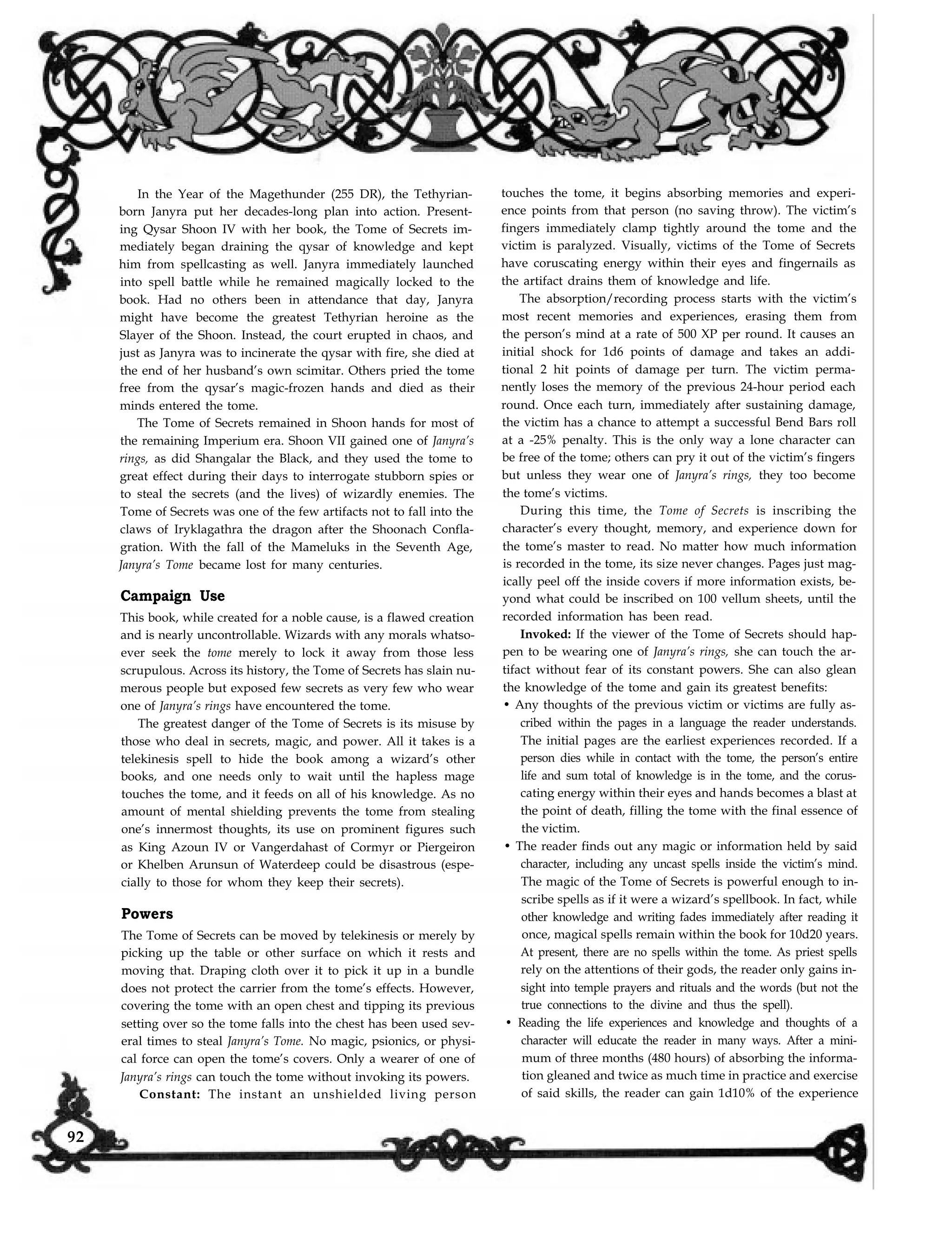 In the Year of the Magethunder (255 DR), the Tethyrian-
born Janyra put her decades-long plan into action. Present-
ing Qysar Shoon IV with her book, the Tome of Secrets im-
mediately began draining the qysar of knowledge and kept
him from spellcasting as well. Janyra immediately launched
into spell battle while he remained magically locked to the
book. Had no others been in attendance that day, Janyra
might have become the greatest Tethyrian heroine as the
Slayer of the Shoon. Instead, the court erupted in chaos, and
just as Janyra was to incinerate the qysar with fire, she died at
the end of her husband’s own scimitar. Others pried the tome
free from the qysar’s magic-frozen hands and died as their
minds entered the tome.
The Tome of Secrets remained in Shoon hands for most of
the remaining Imperium era. Shoon VII gained one of Janyra’s
rings, as did Shangalar the Black, and they used the tome to
great effect during their days to interrogate stubborn spies or
to steal the secrets (and the lives) of wizardly enemies. The
Tome of Secrets was one of the few artifacts not to fall into the
claws of Iryklagathra the dragon after the Shoonach Confla-
gration. With the fall of the Mameluks in the Seventh Age,
Janyra’s Tome became lost for many centuries.
Campaign Use
This book, while created for a noble cause, is a flawed creation
and is nearly uncontrollable. Wizards with any morals whatso-
ever seek the tome merely to lock it away from those less
scrupulous. Across its history, the Tome of Secrets has slain nu-
merous people but exposed few secrets as very few who wear
one of Janyra’s rings have encountered the tome.
The greatest danger of the Tome of Secrets is its misuse by
those who deal in secrets, magic, and power. All it takes is a
telekinesis spell to hide the book among a wizard’s other
books, and one needs only to wait until the hapless mage
touches the tome, and it feeds on all of his knowledge. As no
amount of mental shielding prevents the tome from stealing
one’s innermost thoughts, its use on prominent figures such
as King Azoun IV or Vangerdahast of Cormyr or Piergeiron
or Khelben Arunsun of Waterdeep could be disastrous (espe-
cially to those for whom they keep their secrets).
Powers
The Tome of Secrets can be moved by telekinesis or merely by
picking up the table or other surface on which it rests and
moving that. Draping cloth over it to pick it up in a bundle
does not protect the carrier from the tome’s effects. However,
covering the tome with an open chest and tipping its previous
setting over so the tome falls into the chest has been used sev-
eral times to steal Janyra’s Tome. No magic, psionics, or physi-
cal force can open the tome’s covers. Only a wearer of one of
Janyra’s rings can touch the tome without invoking its powers.
touches the tome, it begins absorbing memories and experi-
ence points from that person (no saving throw). The victim’s
fingers immediately clamp tightly around the tome and the
victim is paralyzed. Visually, victims of the Tome of Secrets
have coruscating energy within their eyes and fingernails as
the artifact drains them of knowledge and life.
The absorption/recording process starts with the victim’s
most recent memories and experiences, erasing them from
the person’s mind at a rate of 500 XP per round. It causes an
initial shock for 1d6 points of damage and takes an addi-
tional 2 hit points of damage per turn. The victim perma-
nently loses the memory of the previous 24-hour period each
round. Once each turn, immediately after sustaining damage,
the victim has a chance to attempt a successful Bend Bars roll
at a -25% penalty. This is the only way a lone character can
be free of the tome; others can pry it out of the victim’s fingers
but unless they wear one of Janyra’s rings, they too become
the tome’s victims.
During this time, the Tome of Secrets is inscribing the
character’s every thought, memory, and experience down for
the tome’s master to read. No matter how much information
is recorded in the tome, its size never changes. Pages just mag-
ically peel off the inside covers if more information exists, be-
yond what could be inscribed on 100 vellum sheets, until the
recorded information has been read.
Invoked: If the viewer of the Tome of Secrets should hap-
pen to be wearing one of Janyra’s rings, she can touch the ar-
tifact without fear of its constant powers. She can also glean
the knowledge of the tome and gain its greatest benefits:
• Any thoughts of the previous victim or victims are fully as-
cribed within the pages in a language the reader understands.
The initial pages are the earliest experiences recorded. If a
person dies while in contact with the tome, the person’s entire
life and sum total of knowledge is in the tome, and the corus-
cating energy within their eyes and hands becomes a blast at
the point of death, filling the tome with the final essence of
the victim.
• The reader finds out any magic or information held by said
character, including any uncast spells inside the victim’s mind.
The magic of the Tome of Secrets is powerful enough to in-
scribe spells as if it were a wizard’s spellbook. In fact, while
other knowledge and writing fades immediately after reading it
once, magical spells remain within the book for 10d20 years.
At present, there are no spells within the tome. As priest spells
rely on the attentions of their gods, the reader only gains in-
sight into temple prayers and rituals and the words (but not the
true connections to the divine and thus the spell).
• Reading the life experiences and knowledge and thoughts of a
character will educate the reader in many ways. After a mini-
mum of three months (480 hours) of absorbing the informa-
tion gleaned and twice as much time in practice and exercise
of said skills, the reader can gain 1d10% of the experienceConstant: The instant an unshielded living person
92
 