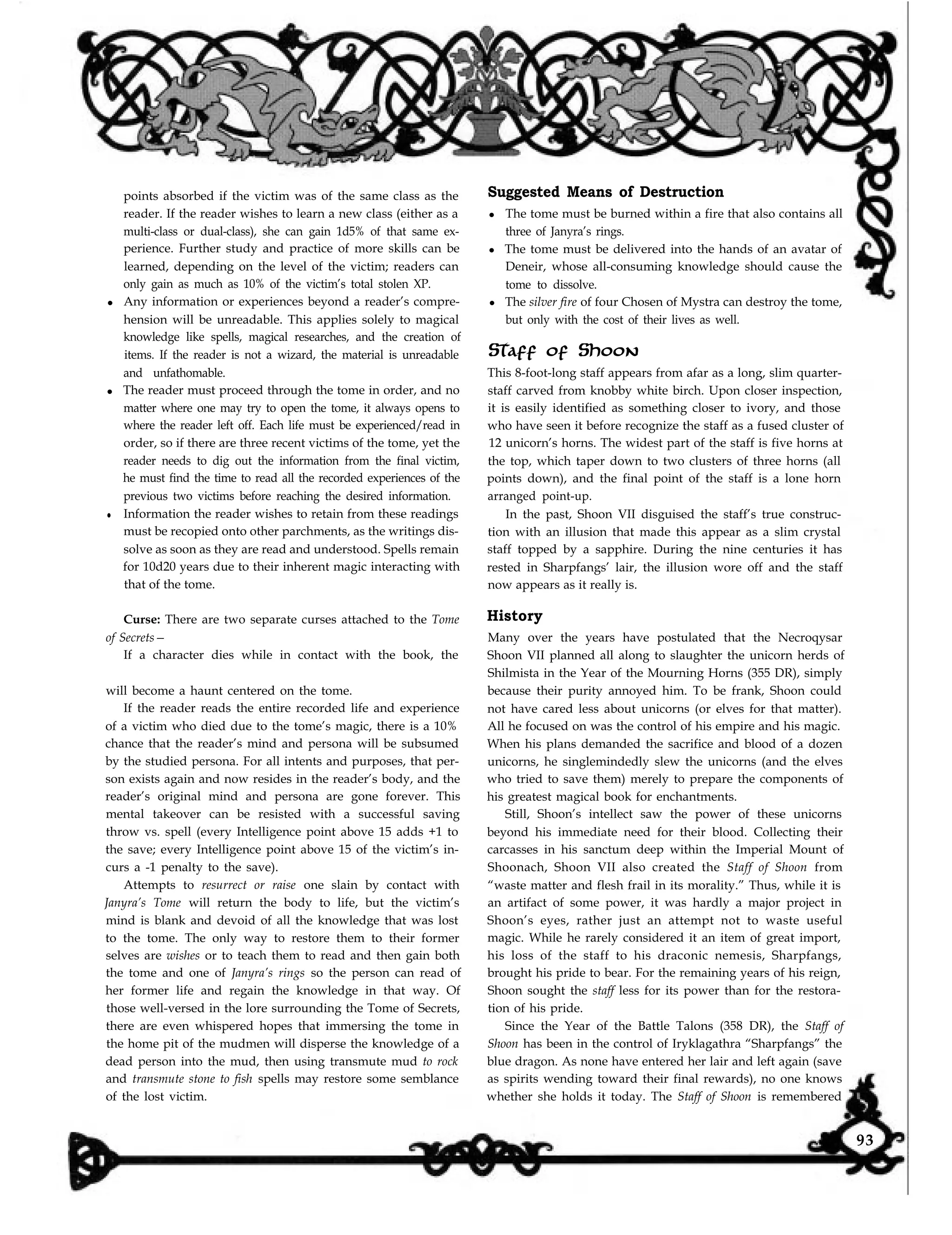 points absorbed if the victim was of the same class as the
reader. If the reader wishes to learn a new class (either as a
multi-class or dual-class), she can gain 1d5% of that same ex-
perience. Further study and practice of more skills can be
learned, depending on the level of the victim; readers can
only gain as much as 10% of the victim’s total stolen XP.
l Any information or experiences beyond a reader’s compre-
hension will be unreadable. This applies solely to magical
knowledge like spells, magical researches, and the creation of
items. If the reader is not a wizard, the material is unreadable
and unfathomable.
l The reader must proceed through the tome in order, and no
matter where one may try to open the tome, it always opens to
where the reader left off. Each life must be experienced/read in
order, so if there are three recent victims of the tome, yet the
reader needs to dig out the information from the final victim,
he must find the time to read all the recorded experiences of the
previous two victims before reaching the desired information.
l Information the reader wishes to retain from these readings
must be recopied onto other parchments, as the writings dis-
solve as soon as they are read and understood. Spells remain
for 10d20 years due to their inherent magic interacting with
that of the tome.
Curse: There are two separate curses attached to the Tome
of Secrets—
If a character dies while in contact with the book, the
will become a haunt centered on the tome.
Suggested Means of Destruction
l The tome must be burned within a fire that also contains all
three of Janyra’s rings.
l The tome must be delivered into the hands of an avatar of
Deneir, whose all-consuming knowledge should cause the
tome to dissolve.
l The silver fire of four Chosen of Mystra can destroy the tome,
but only with the cost of their lives as well.
Staff of Shoon
This 8-foot-long staff appears from afar as a long, slim quarter-
staff carved from knobby white birch. Upon closer inspection,
it is easily identified as something closer to ivory, and those
who have seen it before recognize the staff as a fused cluster of
12 unicorn’s horns. The widest part of the staff is five horns at
the top, which taper down to two clusters of three horns (all
points down), and the final point of the staff is a lone horn
arranged point-up.
In the past, Shoon VII disguised the staff’s true construc-
tion with an illusion that made this appear as a slim crystal
staff topped by a sapphire. During the nine centuries it has
rested in Sharpfangs’ lair, the illusion wore off and the staff
now appears as it really is.
History
If the reader reads the entire recorded life and experience
of a victim who died due to the tome’s magic, there is a 10%
chance that the reader’s mind and persona will be subsumed
by the studied persona. For all intents and purposes, that per-
son exists again and now resides in the reader’s body, and the
reader’s original mind and persona are gone forever. This
mental takeover can be resisted with a successful saving
throw vs. spell (every Intelligence point above 15 adds +1 to
the save; every Intelligence point above 15 of the victim’s in-
curs a -1 penalty to the save).
Attempts to resurrect or raise one slain by contact with
Janyra’s Tome will return the body to life, but the victim’s
mind is blank and devoid of all the knowledge that was lost
to the tome. The only way to restore them to their former
selves are wishes or to teach them to read and then gain both
the tome and one of Janyra’s rings so the person can read of
her former life and regain the knowledge in that way. Of
those well-versed in the lore surrounding the Tome of Secrets,
there are even whispered hopes that immersing the tome in
the home pit of the mudmen will disperse the knowledge of a
dead person into the mud, then using transmute mud to rock
and transmute stone to fish spells may restore some semblance
of the lost victim. whether she holds it today. The Staff of Shoon is remembered
Many over the years have postulated that the Necroqysar
Shoon VII planned all along to slaughter the unicorn herds of
Shilmista in the Year of the Mourning Horns (355 DR), simply
because their purity annoyed him. To be frank, Shoon could
not have cared less about unicorns (or elves for that matter).
All he focused on was the control of his empire and his magic.
When his plans demanded the sacrifice and blood of a dozen
unicorns, he singlemindedly slew the unicorns (and the elves
who tried to save them) merely to prepare the components of
his greatest magical book for enchantments.
Still, Shoon’s intellect saw the power of these unicorns
beyond his immediate need for their blood. Collecting their
carcasses in his sanctum deep within the Imperial Mount of
Shoonach, Shoon VII also created the Staff of Shoon from
“waste matter and flesh frail in its morality.” Thus, while it is
an artifact of some power, it was hardly a major project in
Shoon’s eyes, rather just an attempt not to waste useful
magic. While he rarely considered it an item of great import,
his loss of the staff to his draconic nemesis, Sharpfangs,
brought his pride to bear. For the remaining years of his reign,
Shoon sought the staff less for its power than for the restora-
tion of his pride.
Since the Year of the Battle Talons (358 DR), the Staff of
Shoon has been in the control of Iryklagathra “Sharpfangs” the
blue dragon. As none have entered her lair and left again (save
as spirits wending toward their final rewards), no one knows
93
 