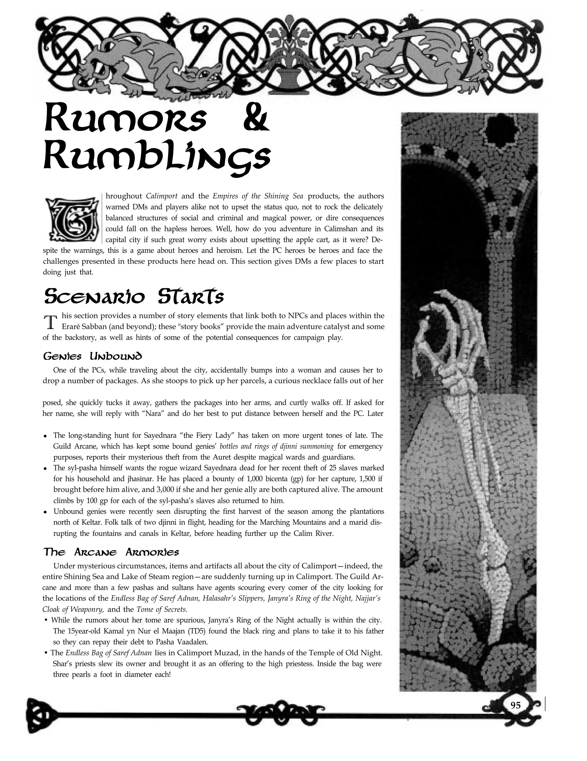 Rumors &
Rumblings
hroughout Calimport and the Empires of the Shining Sea products, the authors
warned DMs and players alike not to upset the status quo, not to rock the delicately
balanced structures of social and criminal and magical power, or dire consequences
could fall on the hapless heroes. Well, how do you adventure in Calimshan and its
capital city if such great worry exists about upsetting the apple cart, as it were? De-
spite the warnings, this is a game about heroes and heroism. Let the PC heroes be heroes and face the
challenges presented in these products here head on. This section gives DMs a few places to start
doing just that.
Scenario Starts
T
his section provides a number of story elements that link both to NPCs and places within the
Eraré Sabban (and beyond); these "story books” provide the main adventure catalyst and some
of the backstory, as well as hints of some of the potential consequences for campaign play.
One of the PCs, while traveling about the city, accidentally bumps into a woman and causes her to
drop a number of packages. As she stoops to pick up her parcels, a curious necklace falls out of her
posed, she quickly tucks it away, gathers the packages into her arms, and curtly walks off. If asked for
her name, she will reply with “Nara” and do her best to put distance between herself and the PC. Later
l The long-standing hunt for Sayednara “the Fiery Lady” has taken on more urgent tones of late. The
Guild Arcane, which has kept some bound genies’ bottles and rings of djinni summoning for emergency
purposes, reports their mysterious theft from the Auret despite magical wards and guardians.
l The syl-pasha himself wants the rogue wizard Sayednara dead for her recent theft of 25 slaves marked
for his household and jhasinar. He has placed a bounty of 1,000 bicenta (gp) for her capture, 1,500 if
brought before him alive, and 3,000 if she and her genie ally are both captured alive. The amount
climbs by 100 gp for each of the syl-pasha’s slaves also returned to him.
l Unbound genies were recently seen disrupting the first harvest of the season among the plantations
north of Keltar. Folk talk of two djinni in flight, heading for the Marching Mountains and a marid dis-
rupting the fountains and canals in Keltar, before heading further up the Calim River.
Genies Unbound
The Arcane Armories
Under mysterious circumstances, items and artifacts all about the city of Calimport—indeed, the
entire Shining Sea and Lake of Steam region—are suddenly turning up in Calimport. The Guild Ar-
cane and more than a few pashas and sultans have agents scouring every comer of the city looking for
the locations of the Endless Bag of Saref Adnan, Halasahr’s Slippers, Janyra’s Ring of the Night, Najjar’s
Cloak of Weaponry, and the Tome of Secrets.
• While the rumors about her tome are spurious, Janyra’s Ring of the Night actually is within the city.
The 15year-old Kamal yn Nur el Maajan (TD5) found the black ring and plans to take it to his father
so they can repay their debt to Pasha Vaadalen.
• The Endless Bag of Saref Adnan lies in Calimport Muzad, in the hands of the Temple of Old Night.
Shar’s priests slew its owner and brought it as an offering to the high priestess. Inside the bag were
three pearls a foot in diameter each!
95
 