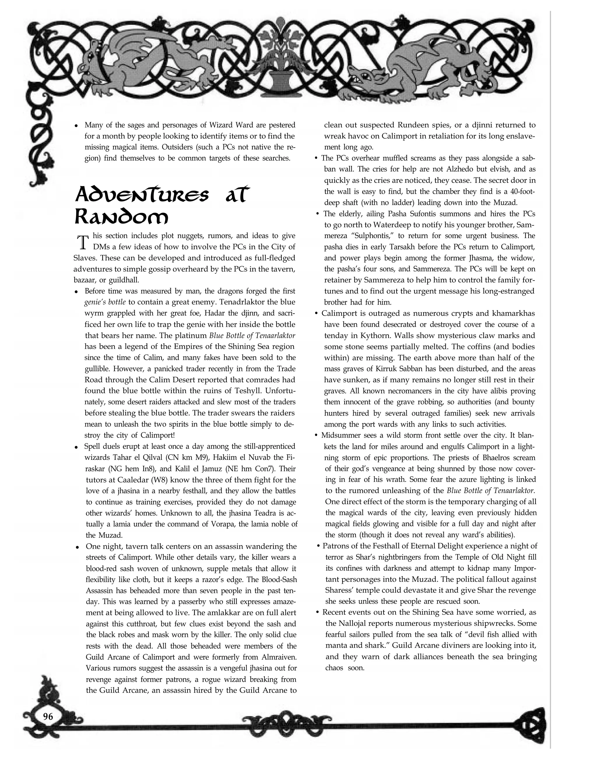 l Many of the sages and personages of Wizard Ward are pestered
for a month by people looking to identify items or to find the
missing magical items. Outsiders (such a PCs not native the re-
gion) find themselves to be common targets of these searches.
Adventures at
Random
T
his section includes plot nuggets, rumors, and ideas to give
DMs a few ideas of how to involve the PCs in the City of
Slaves. These can be developed and introduced as full-fledged
adventures to simple gossip overheard by the PCs in the tavern,
bazaar, or guildhall.
l Before time was measured by man, the dragons forged the first
genie’s bottle to contain a great enemy. Tenadrlaktor the blue
wyrm grappled with her great foe, Hadar the djinn, and sacri-
ficed her own life to trap the genie with her inside the bottle
that bears her name. The platinum Blue Bottle of Tenaarlaktor
has been a legend of the Empires of the Shining Sea region
since the time of Calim, and many fakes have been sold to the
gullible. However, a panicked trader recently in from the Trade
Road through the Calim Desert reported that comrades had
found the blue bottle within the ruins of Teshyll. Unfortu-
nately, some desert raiders attacked and slew most of the traders
before stealing the blue bottle. The trader swears the raiders
mean to unleash the two spirits in the blue bottle simply to de-
stroy the city of Calimport!
l Spell duels erupt at least once a day among the still-apprenticed
wizards Tahar el Qilval (CN km M9), Hakiim el Nuvab the Fi-
raskar (NG hem In8), and Kalil el Jamuz (NE hm Con7). Their
tutors at Caaledar (W8) know the three of them fight for the
love of a jhasina in a nearby festhall, and they allow the battles
to continue as training exercises, provided they do not damage
other wizards’ homes. Unknown to all, the jhasina Teadra is ac-
tually a lamia under the command of Vorapa, the lamia noble of
the Muzad.
l One night, tavern talk centers on an assassin wandering the
streets of Calimport. While other details vary, the killer wears a
blood-red sash woven of unknown, supple metals that allow it
flexibility like cloth, but it keeps a razor’s edge. The Blood-Sash
Assassin has beheaded more than seven people in the past ten-
day. This was learned by a passerby who still expresses amaze-
ment at being allowed to live. The amlakkar are on full alert
against this cutthroat, but few clues exist beyond the sash and
the black robes and mask worn by the killer. The only solid clue
rests with the dead. All those beheaded were members of the
Guild Arcane of Calimport and were formerly from Almraiven.
Various rumors suggest the assassin is a vengeful jhasina out for
revenge against former patrons, a rogue wizard breaking from
clean out suspected Rundeen spies, or a djinni returned to
wreak havoc on Calimport in retaliation for its long enslave-
ment long ago.
• The PCs overhear muffled screams as they pass alongside a sab-
ban wall. The cries for help are not Alzhedo but elvish, and as
quickly as the cries are noticed, they cease. The secret door in
the wall is easy to find, but the chamber they find is a 40-foot-
deep shaft (with no ladder) leading down into the Muzad.
• The elderly, ailing Pasha Sufontis summons and hires the PCs
to go north to Waterdeep to notify his younger brother, Sam-
mereza “Sulphontis,” to return for some urgent business. The
pasha dies in early Tarsakh before the PCs return to Calimport,
and power plays begin among the former Jhasma, the widow,
the pasha’s four sons, and Sammereza. The PCs will be kept on
retainer by Sammereza to help him to control the family for-
tunes and to find out the urgent message his long-estranged
brother had for him.
• Calimport is outraged as numerous crypts and khamarkhas
have been found desecrated or destroyed cover the course of a
tenday in Kythorn. Walls show mysterious claw marks and
some stone seems partially melted. The coffins (and bodies
within) are missing. The earth above more than half of the
mass graves of Kirruk Sabban has been disturbed, and the areas
have sunken, as if many remains no longer still rest in their
graves. All known necromancers in the city have alibis proving
them innocent of the grave robbing, so authorities (and bounty
hunters hired by several outraged families) seek new arrivals
among the port wards with any links to such activities.
• Midsummer sees a wild storm front settle over the city. It blan-
kets the land for miles around and engulfs Calimport in a light-
ning storm of epic proportions. The priests of Bhaelros scream
of their god’s vengeance at being shunned by those now cover-
ing in fear of his wrath. Some fear the azure lighting is linked
to the rumored unleashing of the Blue Bottle of Tenaarlaktor.
One direct effect of the storm is the temporary charging of all
the magical wards of the city, leaving even previously hidden
magical fields glowing and visible for a full day and night after
the storm (though it does not reveal any ward’s abilities).
• Patrons of the Festhall of Eternal Delight experience a night of
terror as Shar’s nightbringers from the Temple of Old Night fill
its confines with darkness and attempt to kidnap many Impor-
tant personages into the Muzad. The political fallout against
Sharess’ temple could devastate it and give Shar the revenge
she seeks unless these people are rescued soon.
• Recent events out on the Shining Sea have some worried, as
the Nallojal reports numerous mysterious shipwrecks. Some
fearful sailors pulled from the sea talk of “devil fish allied with
manta and shark.” Guild Arcane diviners are looking into it,
and they warn of dark alliances beneath the sea bringing
chaos soon.
the Guild Arcane, an assassin hired by the Guild Arcane to
96
 