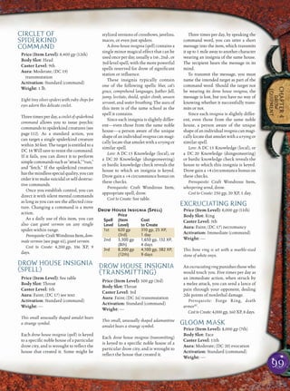 99
CHAPTER4
DROW
EQUIPMENT
CIRCLET OF
SPIDERKIND
COMMAND
Price (Item Level): 8,400 gp (12th)
Body Slot: Head
Caster Level: 9th
Aura: Moderate; (DC 19)
transmutation
Activation: Standard (command)
Weight: 1 lb.
Eight tiny silver spiders with ruby chips for
eyes adorn this delicate circlet.
Threetimesperday,acircletofspiderkind
command allows you to issue psychic
commands to spiderkind creatures (see
page 112). As a standard action, you
can target a single spiderkind creature
within 30 feet. The target is entitled to a
DC 14 Will save to resist the command.
If it fails, you can direct it to perform
simplecommandssuchas“attack,”“run,”
and “fetch.” If the spiderkind creature
hasthemindlessspecialquality,youcan
order it to make suicidal or self-destruc-
tive commands.
Once you establish control, you can
direct it with silent mental commands
as long as you can see the affected crea-
ture. Changing a command is a move
action.
As a daily use of this item, you can
also cast giant vermin on any single
spider within range.
Prerequisite:CraftWondrousItem,dom-
inate vermin (see page 61), giant vermin.
Cost to Create: 4,200 gp, 336 XP, 9
days.
DROW HOUSE INSIGNIA
(SPELL)
Price (Item Level): See table
Body Slot: Throat
Caster Level: 5th
Aura: Faint; (DC 17) see text
Activation: Standard (command)
Weight: —
This small unusually shaped amulet bears
a strange symbol.
Each drow house insignia (spell) is keyed
to a speciﬁc noble house of a particular
drow city, and is wrought to reﬂect the
house that created it. Some might be
stylized versions of crossbows, javelins,
maces, or even just spiders.
A drow house insignia (spell) contains a
single minor magical effect that can be
usedonceperday,usuallya1st-,2nd-,or
3rd-level spell, with the more powerful
spells reserved for drow of signiﬁcant
station or inﬂuence.
These insignia typically contain
one of the following spells: blur, cat’s
grace, comprehend languages, feather fall,
jump, levitate, shield, spider climb, unseen
servant, and water breathing. The aura of
this item is of the same school as the
spell it contains.
Since each insignia is slightly differ-
ent—even those from the same noble
house—a person aware of the unique
shapeofanindividualinsigniacanmagi-
cally locate that amulet with a scrying or
similar spell.
Lore: A DC 15 Knowledge (local), or
a DC 20 Knowledge (dungeoneering)
or bardic knowledge check reveals the
house to which an insignia is keyed.
Drow gain a +4 circumstance bonus on
these checks.
Prerequisite: Craft Wondrous Item,
appropriate spell, drow.
Cost to Create: See table.
Drow House Insignia (Spell)
Price
Spell (Item Cost
Level Level) to Create
1st 620 gp 310 gp, 25 XP,
(3rd) 1 day
2nd 3,300 gp 1,650 gp, 132 XP,
(8th) 4 days
3rd 8,200 gp 4,100 gp, 382 XP,
(12th) 9 days
DROW HOUSE INSIGNIA
(TRANSMITTING)
Price (Item Level): 500 gp (3rd)
Body Slot: Throat
Caster Level: 3rd
Aura: Faint; (DC 16) transmutation
Activation: Standard (command)
Weight: —
This small, unusually shaped adamantine
amulet bears a strange symbol.
Each drow house insignia (transmitting)
is keyed to a speciﬁc noble house of a
particular drow city, and is wrought to
reﬂect the house that created it.
Three times per day, by speaking the
command word, you can utter a short
message into the item, which transmits
it up to 1 mile away to another character
wearing an insignia of the same house.
The recipient hears the message in its
mind.
To transmit the message, you must
name the intended target as part of the
command word. Should the target not
be wearing its drow house insignia, the
message is lost, but you have no way of
knowing whether it successfully trans-
mits or not.
Since each insignia is slightly differ-
ent, even those from the same noble
house, a person aware of the unique
shapeofanindividualinsigniacanmagi-
cally locate that amulet with a scrying or
similar spell.
Lore: A DC 15 Knowledge (local), or
a DC 20 Knowledge (dungeoneering)
or bardic knowledge check reveals the
house to which this insignia is keyed.
Drow gain a +4 circumstance bonus on
these checks.
Prerequisite: Craft Wondrous Item,
whispering wind, drow.
Cost to Create: 250 gp, 20 XP, 1 day.
EXCRUCIATING RING
Price (Item Level): 8,000 gp (11th)
Body Slot: Ring
Caster Level: 5th
Aura: Faint; (DC 17) necromancy
Activation: Immediate (command)
Weight: —
This bone ring is set with a marble-sized
stone of white onyx.
Anexcruciatingringpunishesthosewho
would touch you. Five times per day as
an immediate action, when struck by
a melee attack, you can send a lance of
pain through your opponent, dealing
2d6 points of nonlethal damage.
Prerequisite: Forge Ring, death
armorSC
.
Cost to Create: 4,000 gp, 160 XP, 8 days.
GLOOM MASK
Price (Item Level): 3,000 gp (7th)
Body Slot: Face
Caster Level: 11th
Aura: Moderate; (DC 20) evocation
Activation: Standard (command)
Weight: —
 