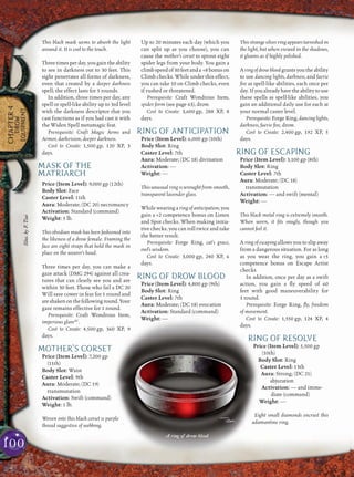 100
CHAPTER4
DROW
EQUIPMENT
This black mask seems to absorb the light
around it. It is cool to the touch.
Threetimesperday,yougaintheability
to see in darkness out to 30 feet. This
sight penetrates all forms of darkness,
even that created by a deeper darkness
spell; the effect lasts for 5 rounds.
In addition, three times per day, any
spell or spell-like ability up to 3rd level
with the darkness descriptor that you
cast functions as if you had cast it with
the Widen Spell metamagic feat.
Prerequisite: Craft Magic Arms and
Armor, darkvision, deeper darkness.
Cost to Create: 1,500 gp, 120 XP, 3
days.
MASK OF THE
MATRIARCH
Price (Item Level): 9,000 gp (12th)
Body Slot: Face
Caster Level: 11th
Aura: Moderate; (DC 20) necromancy
Activation: Standard (command)
Weight: 5 lb.
This obsidian mask has been fashioned into
the likeness of a drow female. Framing the
face are eight straps that hold the mask in
place on the wearer’s head.
Three times per day, you can make a
gaze attack (DMG 294) against all crea-
tures that can clearly see you and are
within 30 feet. Those who fail a DC 20
Will save cower in fear for 1 round and
areshakenonthefollowinground.Your
gaze remains effective for 1 round.
Prerequisite: Craft Wondrous Item,
imperious glareSC
.
Cost to Create: 4,500 gp, 360 XP, 9
days.
MOTHER’S CORSET
Price (Item Level): 7,200 gp
(11th)
Body Slot: Waist
Caster Level: 9th
Aura: Moderate; (DC 19)
transmutation
Activation: Swift (command)
Weight: 1 lb.
Woven into this black corset is purple
thread suggestive of webbing.
Up to 20 minutes each day (which you
can split up as you choose), you can
cause the mother’s corset to sprout eight
spider legs from your body. You gain a
climbspeedof30feetanda +8bonuson
Climb checks. While under this effect,
you can take 10 on Climb checks, even
if rushed or threatened.
Prerequisite: Craft Wondrous Item,
spider form (see page 63), drow.
Cost to Create: 3,600 gp, 288 XP, 8
days.
RING OF ANTICIPATION
Price (Item Level): 6,000 gp (10th)
Body Slot: Ring
Caster Level: 7th
Aura: Moderate; (DC 18) divination
Activation: —
Weight: —
This unusual ring is wrought from smooth,
transparent lavender glass.
While wearing a ring of anticipation, you
gain a +2 competence bonus on Listen
and Spot checks. When making initia-
tive checks, you can roll twice and take
the better result.
Prerequisite: Forge Ring, cat’s grace,
owl’s wisdom.
Cost to Create: 3,000 gp, 240 XP, 6
days.
RING OF DROW BLOOD
Price (Item Level): 4,800 gp (9th)
Body Slot: Ring
Caster Level: 7th
Aura: Moderate; (DC 18) evocation
Activation: Standard (command)
Weight: —
This strange silver ring appears tarnished in
the light, but when viewed in the shadows,
it gleams as if highly polished.
Aringofdrowbloodgrantsyoutheability
to use dancing lights, darkness, and faerie
ﬁre as spell-like abilities, each once per
day.Ifyoualreadyhavetheabilitytouse
these spells as spell-like abilities, you
gain an additional daily use for each at
your normal caster level.
Prerequisite:ForgeRing,dancinglights,
darkness, faerie ﬁre, drow.
Cost to Create: 2,400 gp, 192 XP, 5
days.
RING OF ESCAPING
Price (Item Level): 3,100 gp (8th)
Body Slot: Ring
Caster Level: 7th
Aura: Moderate; (DC 18)
transmutation
Activation: — and swift (mental)
Weight: —
This black metal ring is extremely smooth.
When worn, it ﬁts snugly, though you
cannot feel it.
A ring of escaping allows you to slip away
from a dangerous situation. For as long
as you wear the ring, you gain a +5
competence bonus on Escape Artist
checks.
In addition, once per day as a swift
action, you gain a ﬂy speed of 60
feet with good maneuverability for
1 round.
Prerequisite: Forge Ring, ﬂy, freedom
of movement.
Cost to Create: 1,550 gp, 124 XP, 4
days.
RING OF RESOLVE
Price (Item Level): 5,500 gp
(10th)
Body Slot: Ring
Caster Level: 13th
Aura: Strong; (DC 21)
abjuration
Activation: — and imme-
diate (command)
Weight: —
Eight small diamonds encrust this
adamantine ring.
A ring of drow blood
Illus.byF.Tsai
 