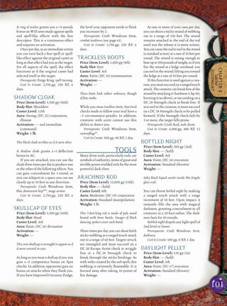 101
CHAPTER4
DROW
EQUIPMENT
A ring of resolve grants you a +4 morale
bonusonWillsavesmadeagainstspells
and spell-like effects with the fear
descriptor. This is a continuous effect
and requires no activation.
Onceperday,asanimmediateaction
you can turn back a fear spell or spell-
like effect against the original caster as
long as that effect had you as the target.
For all aspects of the spell, the effect
functions as if the original caster had
selected itself as the target.
Prerequisite: Forge Ring, spell turning.
Cost to Create: 2,750 gp, 220 XP, 6
days.
SHADOW CLOAK
Price (Item Level): 5,500 gp (10th)
Body Slot: Shoulders
Caster Level: 12th
Aura: Strong; (DC 21) conjuration,
illusion
Activation: — and immediate
(command)
Weight: 1 lb.
This black cloak writhes as if it were alive.
A shadow cloak grants a +1 deﬂection
bonus to AC.
If you are attacked, you can use the
cloakthreetimesperdaytoproduceone
ortheotherofthefollowingeffects.You
can gain concealment for 1 round, or
you can teleport to a space you can see
clearly up to 10 feet in any direction.
Prerequisite: Craft Wondrous Item,
blur, dimension hopPH2
, mage armor.
Cost to Create: 2,750 gp, 220 XP, 6
days.
SKULLCAP OF EYES
Price (Item Level): 5,500 gp (10th)
Body Slot: Head
Caster Level: 3rd
Aura: Faint; (DC 16) divination
Activation: —
Weight: —
This iron skullcap is wrought to appear as if
it were covered in eyes.
As long as you wear a skullcap of eyes, you
gain a +5 competence bonus on Spot
checks. In addition, opponents gain no
bonus on attacks when they ﬂank you.
If you have Improved Uncanny Dodge,
the level your opponent needs to ﬂank
you increases by 2.
Prerequisite: Craft Wondrous Item,
combat readiness (see page 61).
Cost to Create: 2,750 gp, 220 XP, 6
days.
TRACKLESS BOOTS
Price (Item Level): 1,000 gp (4th)
Body Slot: Feet
Caster Level: 3rd
Aura: Faint; (DC 16) transmutation
Activation: —
Weight: —
These boots look rather ordinary, though
of ﬁne make.
While you wear trackless boots, Survival
checks made to follow your trail have a
–5 circumstance penalty. In addition,
creatures with scent cannot use this
ability to detect you.
Prerequisite: Craft Wondrous Item,
camouﬂageSC
.
Cost to Create: 500 gp, 40 XP, 1 day.
TOOLS
Many drow tools, particularly rods, are
symbols of authority, items of great and
terriblepowerwieldedonlybythemost
powerful dark elves.
ARACHNID ROD
Price (Item Level): 12,000 gp (13th)
Body Slot: — (held)
Caster Level: 8th
Aura: Moderate; (DC 19) conjuration
Activation: Standard (manipulation)
Weight: 5 lb.
This 3-foot-long rod is made of pale wood
bound with bone bands. Images of black
dancing spiders cover each band.
Threetimesperday,youcanshootforth
sticky webbing as a ranged touch attack
out to a range of 60 feet. Targets struck
are entangled and must succeed on a
DC 20 Escape Artist check to wriggle
free or a DC 24 Strength check to
break through the sticky bindings. As
with webs created by the web spell, this
webbing is extremely ﬂammable: It is
burned away after taking 10 points of
ﬁre damage.
As one or more of your uses per day,
youcanshootastickystrandofwebbing
out to a range of 120 feet. The strand
remains attached to the end of the rod
until you the release it (a move action).
Youcancausetherodtoreelinthestrand
(a standard action) at a rate of 10 feet per
round. The strand is strong enough to
bearupto500poundsofweight,soifyou
ﬁre the strand at a ledge overhead, you
canreelinthestrand,liftingyoutoward
the ledge at a rate of 10 feet per round.
Ifthisfunctionisusedagainstacrea-
ture,youmustsucceedonarangedtouch
attack.Thecreaturecanbreakfreeofthe
strandbyattackingit(hardness5,hp10),
burningit(asabove),orsucceedingona
DC 24 Strength check to break free. If
you reel in the creature, it must succeed
on a DC 24 Strength check or be pulled
forward. If the Strength check fails by
5 or more, the target falls prone.
Prerequisite: Craft Rod, web, drow.
Cost to Create: 6,000 gp, 480 XP, 12
days.
BOTTLED NIGHT
Price (Item Level): 200 gp (2nd)
Body Slot: — (held)
Caster Level: 3rd
Aura: Faint; (DC 16) evocation
Activation: Standard (thrown)
Weight: —
Inky black liquid swirls inside this fragile
glass vial.
You can throw bottled night by making
a ranged touch attack with a range
increment of 10 feet. Upon impact, it
instantly ﬁlls the area with magical
darkness, granting concealment to all
creatures in a 20-foot radius. The dark-
ness lasts for 10 rounds.
Bottled night dispels any light spell of
2nd level or lower.
Prerequisite: Craft Wondrous Item,
darkness.
Cost to Create: 100 gp, 8 XP, 1 day.
DAYLIGHT PELLET
Price (Item Level): 150 gp (1st)
Body Slot: — (held)
Caster Level: 5th
Aura: Faint; (DC 17) evocation
Activation: Standard (thrown)
Weight: —
 