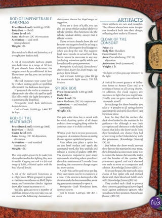 103
CHAPTER4
DROW
EQUIPMENT
ROD OF IMPENETRABLE
DARKNESS
Price (Item Level): 36,000 gp (17th)
Body Slot: — (held)
Caster Level: 9th
Aura: Moderate; (DC 19) evocation
Activation: — and swift
(manipulation)
Weight: 3 lb.
This metal rod is black and featureless, as if
wrought from shadow itself.
A rod of impenetrable darkness grants
you darkvision to a range of 30 feet.
If you already have darkvision, the
range extends by an additional 30 feet.
Three times per day, you can cast deeper
darkness.
The rod increases your caster level
by 2 when casting spells or spell-like
effects with the darkness descriptor.
If you touch the rod to a creature or
objectundertheeffectofaspellorspell-
like effect with the light descriptor, it
is automatically dispelled.
Prerequisite: Craft Rod, darkvision,
deeper darkness.
Cost to Create: 18,000 gp, 1,440 XP,
36 days.
ROD OF THE
MATRIARCH
Price (Item Level): 18,000 gp (14th)
Body Slot: — (held)
Caster Level: 18th
Aura: Strong; (DC 24) abjuration,
divination
Activation: — and standard
(command)
Weight: 4 lb.
This long scepter appears to be made from
silver spiders and in dim lighting, they seem
to writhe. Capping one end is a ﬁst-sized
image of Lolth, a bloated spider with the
head of an elf female.
A rod of the matriarch functions as
a +1 light mace. While grasped, it grants
a +2enhancementbonusonBluff,Diplo-
macy, and Intimidate checks. Against
drow, this bonus increases to +5.
You also gain access to a number of
spell-likeabilities.Onceperday,youcan
use one of the following: clairaudience/
clairvoyance, discern lies, dispel magic, or
suggestion.
If you are a cleric of Lolth, you can
also use your rebuke undead ability to
rebuke vermin. This functions like the
rebuke undead ability, except that it
affects vermin.
If you are not a female drow, the rod
bestows one negative level for as long as
youcarryit;thisnegativeleveldisappears
when you drop the rod. The negative
level never results in actual level loss,
but it cannot be overcome in any way
(including restoration spells) while you
have the rod in your possession.
Prerequisite: Craft Rod, clairaudience/
clairvoyance, discern lies, dispel magic, sug-
gestion, drow female.
Cost to Create: 9,000 gp (plus 312 gp
for masterwork light mace), 720 XP,
18 days.
SPIDER BOX
Price (Item Level): 3,200 gp (8th)
Body Slot: —
Caster Level: 7th
Aura: Moderate; (DC 18) conjuration
Activation: — and standard
(command)
Weight: 2 lb.
This pale white stone box is carved with
bas-reliefs depicting spiders of all shapes
and sizes. Some wriggling thing within the
container causes it to shake violently.
When a spider box is in your possession,
yougaina +4resistancebonusonsaving
throws against spiderkind poison.
Also, when you place a spider box
on any level surface and speak the
command word, the box unfolds and
releases a swarm of spiders (MM 239).
The creatures respond to your silent
commands, attacking where you direct
them for a maximum of 7 rounds. Com-
mandingthecreaturestochangetargets
is a move action.
Aspiderboxcanbeusedtwiceperday.
Only one swarm can be in existence at
a time. If the swarm is destroyed or the
durationends,theboxreassembles,await-
ing your next command to open it.
Prerequisite: Craft Wondrous Item,
summon swarm.
Cost to Create: 1,600 gp, 128 XP, 4
days.
ARTIFACTS
Drow artifacts are rare and powerful.
They almost always have some danger-
ous drawback built into their design,
reﬂecting their maker’s ill intent.
CLOAK OF THE
CONSORT
Price: n/a
Body Slot: Shoulders
Caster Level: 21st
Aura: Overwhelming; (DC 25)
abjuration
Activation: Swift (command)
Weight: 1 lb.
This light, very ﬁne gray cape shimmers in
the light.
A cloak of the consort grants a +6 deﬂec-
tion bonus to Armor Class and a +4
resistance bonus on all saving throws.
In addition, the cloak negates any
weakness to light that you might have.
Finally, you can gain concealment for
10 rounds, at will.
In exchange for these beneﬁts, you
take a –4 penalty to all saving throws
against spells and spell-like effects cast
by female drow.
Lore: As they ﬂed the surface, the
dark elves looked to the matriarchs for
guidance—for although it was their
corruption and obeisance to the Spider
Queen that led to the drow’s exile from
their homeland, any chance they had
of surviving in the Underdark lay with
the priestesses. (Knowledge [history]
DC 20)
But before the drow would entrust
their fates to the matriarchs once more,
they demanded a concession: some way
torestorethebalancebetweenthemales
and the females of the species. The
priestesses agreed, and each elevated
one male to serve as a companion and
advisor. (Knowledge [history] DC 25)
Tosecurethepact,thematriarchsspun
cloaks of ﬁne spider silk and imbued
them with their blood and Lolth’s dark
will. (Knowledge [history] DC 30)
They crafted each cloak to protect
theirconsorts,guardingeachprivileged
male against ambitious upstarts who
wouldusurptheirposition.(Knowledge
[history] DC 32)
 