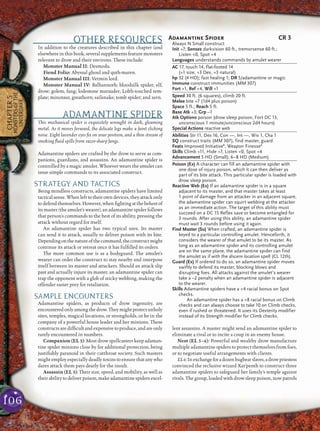 106
CHAPTER5
MONSTERSOFTHE
UNDERDARK
OTHER RESOURCES
In addition to the creatures described in this chapter (and
elsewhere in this book, several supplements feature monsters
relevant to drow and their environs. These include:
Monster Manual II: Desmodu.
Fiend Folio: Abyssal ghoul and quth-maren.
Monster Manual III: Vermin lord.
Monster Manual IV: Balhannoth; bloodsilk spider; elf,
drow; golem, fang; lodestone marauder; Lolth-touched tem-
plate; minotaur, greathorn; sailsnake; tomb spider; and zern.
ADAMANTINE SPIDER
This mechanical spider is exquisitely wrought in dark, gleaming
metal. As it moves forward, the delicate legs make a faint clicking
noise. Eight lavender eyes ﬁx on your position, and a thin stream of
smoking ﬂuid spills from razor-sharp fangs.
Adamantine spiders are crafted by the drow to serve as com-
panions, guardians, and assassins. An adamantine spider is
controlled by a magic amulet. Whoever wears the amulet can
issue simple commands to its associated construct.
STRATEGY AND TACTICS
Being mindless constructs, adamantine spiders have limited
tacticalsense.Whenlefttotheirowndevices,theyattackonly
todefendthemselves.However,whenﬁghtingatthebehestof
its master (the amulet’s wearer), an adamantine spider follows
that person’s commands to the best of its ability, pressing the
attack without regard for itself.
An adamantine spider has two typical uses. Its master
can send it to attack, usually to deliver poison with its bite.
Dependingonthenatureofthecommand,theconstructmight
continue its attack or retreat once it has fulﬁlled its orders.
The more common use is as a bodyguard. The amulet’s
wearer can order the construct to stay nearby and interpose
itself between its master and attackers. Should an attack slip
past and actually injure its master, an adamantine spider can
trap the opponent with a glob of sticky webbing, making the
offender easier prey for retaliation.
SAMPLE ENCOUNTERS
Adamantine spiders, as products of drow ingenuity, are
encounteredonlyamongthedrow.Theymightprotectunholy
sites, temples, magical locations, or strongholds, or be in the
company of a powerful house leader and her minions. These
constructsaredifﬁcultandexpensivetoproduce,andareonly
rarely encountered in numbers.
Companion (EL 3): Most drow spellcasters keep adaman-
tine spider minions close by for additional protection, being
justiﬁably paranoid in their cutthroat society. Such masters
might employ especially deadly toxins to ensure that any who
dares attack them pays dearly for the insult.
Assassin (EL 3): Their size, speed, and mobility, as well as
their ability to deliver poison, make adamantine spiders excel-
lent assassins. A master might send an adamantine spider to
eliminate a rival or to incite a coup in an enemy house.
Nest (EL 5–6): Powerful and wealthy drow manufacture
multiple adamantine spiders to protect themselves from foes,
or to negotiate useful arrangements with clients.
EL6:Inexchangeforadozenbugbearslaves,adrowpriestess
convinced the reclusive wizard Xar’penth to construct three
adamantine spiders to safeguard her family’s temple against
rivals. The group, loaded with drow sleep poison, now patrols
Adamantine Spider CR 3
Always N Small construct
Init +7; Senses darkvision 60 ft., tremorsense 60 ft.;
Listen +0, Spot +4
Languages understands commands by amulet wearer
AC 17, touch 14, flat-footed 14
(+1 size, +3 Dex, +3 natural)
hp 32 (4 HD); fast healing 1; DR 5/adamantine or magic
Immune construct immunities (MM 307)
Fort +1, Ref +4, Will +1
Speed 30 ft. (6 squares), climb 20 ft.
Melee bite +7 (1d4 plus poison)
Space 5 ft.; Reach 5 ft.
Base Atk +3; Grp –1
Atk Options poison (drow sleep poison, Fort DC 13,
unconscious 1 minute/unconscious 2d4 hours)
Special Actions reactive web
Abilities Str 11, Dex 16, Con —, Int —, Wis 1, Cha 1
SQ construct traits (MM 307), find master, guard
Feats Improved InitiativeB
, Weapon FinesseB
Skills Climb +11, Hide +7, Listen +0, Spot +4
Advancement 5 HD (Small); 6–8 HD (Medium)
Poison (Ex) A character can fill an adamantine spider with
one dose of injury poison, which it can then deliver as
part of its bite attack. This particular spider is loaded with
drow sleep poison.
Reactive Web (Ex) If an adamantine spider is in a square
adjacent to its master, and that master takes at least
1 point of damage from an attacker in an adjacent square,
the adamantine spider can squirt webbing at the attacker
as an immediate action. The target of this ability must
succeed on a DC 15 Reflex save or become entangled for
3 rounds. After using this ability, an adamantine spider
must wait 3 rounds before using it again.
Find Master (Su) When crafted, an adamantine spider is
keyed to a particular controlling amulet. Henceforth, it
considers the wearer of that amulet to be its master. As
long as an adamantine spider and its controlling amulet
are on the same plane, the adamantine spider can find
the amulet as if with the discern location spell (CL 12th).
Guard (Ex) If ordered to do so, an adamantine spider moves
swiftly to defend its master, blocking blows and
disrupting foes. All attacks against the amulet’s wearer
take a –2 penalty when an adamantine spider is adjacent
to the wearer.
Skills Adamantine spiders have a +4 racial bonus on Spot
checks.
An adamantine spider has a +8 racial bonus on Climb
checks and can always choose to take 10 on Climb checks,
even if rushed or threatened. It uses its Dexterity modifier
instead of its Strength modifier for Climb checks.
 