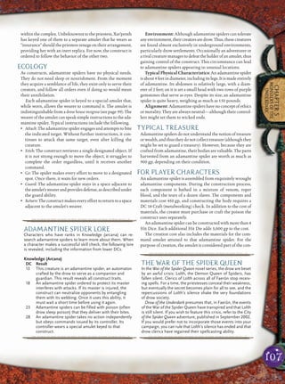 107
CHAPTER5
MONSTERSOFTHE
UNDERDARK
withinthecomplex.Unbeknownsttothepriestess,Xar’penth
has keyed one of them to a separate amulet that he wears as
“insurance” should the priestess renege on their arrangement,
providing her with an inert replica. For now, the construct is
ordered to follow the behavior of the other two.
ECOLOGY
As constructs, adamantine spiders have no physical needs.
They do not need sleep or nourishment. From the moment
they acquire a semblance of life, they exist only to serve their
creators, and follow all orders even if doing so would mean
their annihilation.
Each adamantine spider is keyed to a special amulet that,
while worn, allows the wearer to command it. The amulet is
indistinguishable from a drow house insignia (see page 99). The
wearer of the amulet can speak simple instructions to the ada-
mantine spider. Typical instructions include the following.
• Attack: The adamantine spider engages and attempts to bite
the indicated target. Without further instructions, it con-
tinues to attack that same target, even after killing the
creature.
• Fetch: The construct retrieves a single designated object. If
it is not strong enough to move the object, it struggles to
complete the order regardless, until it receives another
command.
• Go: The spider makes every effort to move to a designated
spot. Once there, it waits for new orders.
• Guard: The adamantine spider stays in a space adjacent to
theamulet’swearerandprovidesdefense,asdescribedunder
the guard ability.
• Return:Theconstructmakeseveryefforttoreturntoaspace
adjacent to the amulet’s wearer.
Environment: Although adamantine spiders can tolerate
anyenvironment,theircreatorsaredrow.Thus,thesecreatures
are found almost exclusively in underground environments,
particularly drow settlements. Occasionally an adventurer or
arivalcreaturemanagestodefeattheholderofanamulet,thus
gaining control of the construct. This circumstance can lead
to adamantine spiders appearing in unusual locations.
Typical Physical Characteristics: An adamantine spider
isabout4feetindiameter,includingitslegs.Itismadeentirely
of adamantine. Its abdomen is relatively large, with a diam-
eter of 2 feet; on it is set a small head with two rows of purple
gemstones that serve as eyes. Despite its size, an adamantine
spider is quite heavy, weighing as much as 150 pounds.
Alignment: Adamantinespidershave noconceptofethics
or morality. They are always neutral—although their control-
lers might set them to wicked ends.
TYPICAL TREASURE
Adamantine spiders do not understand the notion of treasure
or wealth, and thus they do not collect treasure (although they
might be set to guard a treasury). However, because they are
crafted from adamantine, their bodies are valuable. The parts
harvested from an adamantine spider are worth as much as
900 gp, depending on their condition.
FOR PLAYER CHARACTERS
An adamantine spider is assembled from exquisitely wrought
adamantine components. During the construction process,
each component is bathed in a mixture of venom, roper
blood, and the tears of a dozen slaves. The components and
materials cost 450 gp, and constructing the body requires a
DC 18 Craft (metalworking) check. In addition to the cost of
materials, the creator must purchase or craft the poison the
construct uses separately.
Anadamantinespidercanbeconstructedwithmorethan4
Hit Dice. Each additional Hit Die adds 3,000 gp to the cost.
The creation cost also includes the materials for the com-
mand amulet attuned to that adamantine spider. For the
purpose of creation, the amulet is considered part of the con-
pqqqqqqqqqrs
ADAMANTINE SPIDER LORE
Characters who have ranks in Knowledge (arcana) can re-
search adamantine spiders to learn more about them. When
a character makes a successful skill check, the following lore
is revealed, including the information from lower DCs.
Knowledge (Arcana)
DC Result
13 This creature is an adamantine spider, an automaton
crafted by the drow to serve as a companion and
guardian. This result reveals all construct traits.
18 An adamantine spider ordered to protect its master
interferes with attacks. If its master is injured, the
construct can neutralize opponents by entangling
them with its webbing. Once it uses this ability, it
must wait a short time before using it again.
23 Adamantine spiders can be filled with poison (often
drow sleep poison) that they deliver with their bites.
28 An adamantine spider takes no action independently
but obeys commands issued by its controller. Its
controller wears a special amulet keyed to that
construct.
pqqqqqqqqqrs
pqqqqqqqqqrs
THE WAR OF THE SPIDER QUEEN
In the War of the Spider Queen novel series, the drow are beset
by an awful crisis: Lolth, the Demon Queen of Spiders, has
fallen silent. Clerics of Lolth across all of Faerûn stop receiv-
ing spells. For a time, the priestesses conceal their weakness,
but eventually the secret becomes plain for all to see, and the
repercussions of Lolth’s silence shake the very foundations
of drow society.
Drow of the Underdark presumes that, in Faerûn, the events
of the War of the Spider Queen have transpired and that Lolth
is still silent. If you wish to feature this crisis, refer to the City
of the Spider Queen adventure, published in September 2002.
If you would prefer not to incorporate those events into your
campaign, you can rule that Lolth’s silence has ended and that
drow clerics have regained their spellcasting ability.
pqqqqqqqqqrs
 