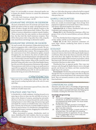108
struct. It is not possible to recreate a destroyed amulet, nor
to bypass the amulet’s function to control the adamantine
spider without it.
CL 12th; Craft Construct, animate objects, discern location;
Price 10,900 gp; Cost 5,450 gp + 436 XP.
ADAMANTINE SPIDERS IN EBERRON
The drow of Xen’drik revere all arachnids and express their
beliefs and values in their art, magic, and religious practices.
Above all others, though, the drow uphold scorpions as the
purest expression of their patron deity, Vulkoor. Thus, drow
artiﬁcers construct adamantine scorpions instead of spiders.
These creatures have the same statistics as those presented
here, but they look like Small monstrous scorpions. They
deliver their poison with a sting rather than a bite, using the
same attack bonus and damage as adamantine spiders.
ADAMANTINE SPIDERS IN FAERÛN
Up until recently, the priestesses of Menzoberranzan had a
special arrangement with a cabal of drow wizards: The wiz-
ards assembled these constructs, and the priestesses supplied
the spells needed for their creation. This arrangement led to
the construction of over thirty adamantine spiders, situated
throughout the city. However, the advent of Lolth’s silence
(see the sidebar) caused widespread panic and upheaval in the
city, as Kiaransalee’s devoted swept through and toppled the
ruling regime of their enemies. Many of the constructs were
destroyed, along with other icons of the dread Spider Queen,
butafewsurvivedinthepossessionofpriestesseswhoescaped.
Those priestesses work with surviving arcane spellcasters in
a guerrilla war against the usurpers, ﬁlling their adamantine
spiders with deathblade poison (DC 20, 1d6 Con/2d6 Con) to
destroy the living servants of the Revenancer.
CHWIDENCHA
What seems to be a writhing mass of ﬂexible, hairy spider legs
surges forward, revealing long barbed spikes at the ends of its many
appendages.
A chwidencha is an abomination spawned from a drow who
failed one of Lolth’s many tests.
STRATEGY AND TACTICS
A chwidencha is a bold combatant, scuttling forward on its
many legs to drive its claws into the soft ﬂesh of its foes. It
relies on the element of surprise, attacking fast and prefer-
ably ﬁrst. It often lies in wait just beneath the earth’s surface,
waiting for prey to come within range, then pouncing to grab
and impale the creature on its barbed claws. Once it slays its
prey, it retreats into its burrow or another hidden location to
devour its meal at leisure. If a chwidencha is damaged before
it has subdued its prey, it retreats, dragging the victim with it
to ﬁnish off in a safe place.
When encountered in groups, chwidenchas attack en
masse. Emboldened by their numbers, they do not content
themselves with single victims but slay every living thing
they can. Only when the group is reduced to half its original
number or fewer do the chwidenchas retreat, dragging away
what prey they can.
SAMPLE ENCOUNTERS
The circumstances of chwidenchas’ creation means they are
fairly rare, usually encountered singly. Areas of large drow
populations might have several small clusters of the creatures,
and clusters often band together into colonies.
Individual (EL 9): A solitary chwidencha lurks near an
Underdark road, awaiting unwary prey.
Cluster (EL 11–14): Chwidenchas sometimes collect into
groups of two to ﬁve for mutual defense and more efﬁcient
hunting.
EL11:Twochwidenchashauntaforgottengrotto,subsisting
on bats, spiders, and the occasional lost traveler.
Colony (EL 16–18): Drow priestesses sometimes cul-
tivate larger colonies, numbering from eleven to twenty
chwidenchas.
ECOLOGY
Born from those who fail one of Lolth’s tests, chwidenchas are
unnatural creatures, their forms reﬂecting the Spider Queen’s
cruel humor. Many drow shun them as a reminder of the fate
that awaits those who displease the Flesh-Carver. But a few
priestesses keep stables of these monsters as guardians, which
theykeepinpits.Thefoulcreaturesalsodisposeofwaste(such
as prisoners that have no other value).
Chwidenchas have no apparent gender. They come into
existence only through the Spider Queen’s curse or through
growth and division (see below), and their wretched lives
might drag on for centuries.
Environment:Chwidenchasarefoundonlyunderground.
Though they have no aversion to light, some dim recollection
of their time as drow binds them to the communities of their
birth. They are extremely sensitive to sonic effects and ﬂee
from loud noises.
CHAPTER4
DROW
EQUIPMENT
pqqqqqqqqqrs
CHWIDENCHA LORE
Characters who have ranks in Knowledge (dungeoneering)
can research chwidenchas to learn more about them. When
a character makes a successful skill check, the following lore
is revealed, including the information from lower DCs.
Knowledge (dungeoneering)
DC Result
19 This horrid, multilegged abomination is a
chwidencha, an aberration created from a drow who
has displeased the Spider Queen. This result reveals
all aberration traits.
24 Chwidenchas are highly resistant to nonmagical
weapons, but they are affected by sonic energy more
than most other creatures.
29 When a chwidencha charges, it attacks with a flurry
of barbed claws. The mere sight of an attacking
chwidencha terrifies its opponents. If it can, it drives
its thorny appendages into its victim’s body and
drags it off before devouring it.
pqqqqqqqqqrs
 