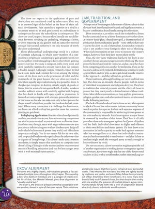 10
CHAPTER1
ALLABOUT
THEDROW
The drow are experts in the application of pain and
death; they are considered cruel by other races. This, too,
is an outward sign of the beliefs at the heart of their cul-
tural development. Pain caused to a superior or a rival is a
necessary means to an end; pain caused to a subordinate is
unimportant because the subordinate is unimportant. The
drow are cruel, in part, because they literally see no differ-
ence between torturing an underling, whipping a horse,
or even repairing an old garden tool. It cannot be stressed
enough that societal authority is the only measure of worth
the drow understand.
These philosophical underpinnings result in a culture
of constant scheming, in which every member of a com-
munity is perpetually conspiring to gain greater power over
her neighbors while struggling to keep others from gaining
power over her. Paranoia is rampant, with every word and
deed carefully examined to ensure that it does not contain
a hidden danger. Although visitors certainly expect to ﬁnd
back-room deals and constant betrayals among the ruling
castes of the drow, such as the priestesses of Lolth and the
matriarchs of the great houses, they are often surprised to
ﬁnd them equally as prevalent among less powerful drow. A
shopkeeper conspires to destroy a rival’s supply of goods, or
frame him for some offense against Lolth. A soldier weakens
another soldier’s armor with carefully applied acid, hoping
that her death in battle will open a path to promotion. A
favored servant conspires with slaves to poison the mistress
of the house so that she can take over, only to later poison the
slaves as well rather than provide the freedom she had prom-
ised. When every interaction is a challenge for dominance,
no drow can afford to drop her guard or cease her constant
plotting to get ahead.
Roleplaying Application: Reactto others basedprimarily
ontheirperceivedvaluetoyou.Youradventuringcompanions
are vital to your survival, so you won’t want to alienate them.
In other cases, though, react with anger when someone you
perceive as inferior disagrees with or disobeys you. Judge all
individuals by how much power they wield, and offer them
respect accordingly. You do not revere life for its own sake,
and are puzzled by those who speak about the inherent value
or dignity of living beings. This doesn’t make you a wanton
murderer; it simply means that you have no compunctions
about killing if doing so is the most expedient or convenient
means of handling a situation (and you feel you can get away
with it with minimal repercussions).
LAW, TRADITION, AND
GOVERNMENT
Perhapsoneofthestrangestdichotomiesofdrowcultureisthat
they are both heavily tradition-bound and highly innovative, a
bizarre combination found rarely among the other races.
Drowinnovationis,aswithsomuchelseintheirlives,driven
by the constant drive to achieve dominance over other drow.
A creative battle plan, a brand-new spell, a shorter method of
production for manufactured goods—none of these have any
value to the drow in and of themselves. Creation for creation’s
sake is yet another virtue foreign to their way of thinking.
When such innovations are put to use to increase the creator’s
station, however, then they have proven their worth.
Thus, the very same traditions that keep the drow at one
another’sthroatsalsoencourageinnovativethinking.Themost
powerful drow havelivedforcenturies, andas aracethey have
been competing with one another for millennia. They are far
toowary,andtoowellprepared,fortraditionalschemestowork
against them. A drow who seeks to get ahead must be creative
in her approach—and they all seek to get ahead.
These traditions, although binding, are rarely codiﬁed into
law. The drow are an innately chaotic people, both in terms
of individual temperament and religious doctrine. They bow
to tradition due to social pressure and the efforts of those in
power, but they react poorly to formalization of those tradi-
tions. Most of these conventions, as they apply to governance,
religion, gender roles, and other cultural mores, are discussed
in the following sections.
The lack of formal codes of law in drow society also equates
toalackofformallawenforcement.Adrowcommunityhasno
watch or police force per se. Rather, each aspect or segment of
the community is responsible for enforcing its own power as
far as its authority extends. An offense against a major house
is answered by members of that house. The Church of Lolth
punishes those who transgress against the Queen of Spiders
and her faith. Individual drow react to slights and offenses
as their own abilities and status permit. If a lone drow or an
institution lacks the capacity to strike back against someone
who has wronged her or it, then that individual or institu-
tion is clearly not entitled to retribution—and that failure to
retaliate might mark the wronged party as weak enough to
be overthrown by rivals.
On rare occasions, a drow institution might request the aid
ofanotherorganizationinseekingjusticeorvengeanceagainst
anadversary.A priestess might ask thatone of the houses send
soldiers to deal with a troublemaker, rather than making use
pqqqqqqqqqqqqqqqqqqqqrs
DROW ALIGNMENT
The drow are a highly chaotic, individualistic people, a fact ad-
dressed multiple times throughout this chapter. They worship
a deity who dwells in the Abyss and is a paragon of chaotic evil.
Yet for all that, the Monster Manual gives drow alignment as
“usually neutral evil.”
The truth is, the drow are at least somewhat cooperative with
one another, almost in spite of their own nature. Their ambitions
and desires require that their society remain at least somewhat
stable. They employ few true laws, but they are tightly bound
by traditions and codes, and even if they follow them primarily
out of fear, they follow them nonetheless. It is ironic that a lone
drow is likely to drift toward chaos, but that despite their rivalry
with one another, the presence of multiple drow in a given com-
munity literally forces them into a level of cooperation beyond
what truly chaotic individuals would maintain.
pqqqqqqqqqqqqqqqqqqqqrs
 