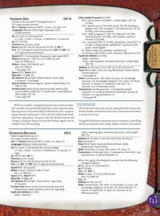 111
CHAPTER5
MONSTERSOFTHE
UNDERDARK
When in combat, a draegloth favored one wastes no time.
She uses her most powerful spells ﬁrst as her enemies close,
blasting them with unholy blight, followed by deiﬁc vengeance
against hostile spellcasters. Once she has sufﬁciently weak-
ened her opponents, she gives into her bestial nature and
charges, using her ﬂaying rod and the Profane Agony feat to
cripple those still standing.
OVERSEER
This brute towers above you, muscles rippling beneath its ebony skin.
Its body shudders with hatred, and it looses a tremendous howl before
it springs into action.
Draeglothbarbarianssometimesserveasoverseers,controlling
and harvesting the drow’s large stables of slaves. Particularly
Favored One CR 14
Female Lolth-touchedMM4
draegloth cleric 7
CE Large outsider (native)
Init +2; Senses darkvision 60 ft.; Listen +14, Spot +14
Languages Abyssal, Drow Sign Language, Elven,
Undercommon
AC 25, touch 14, flat-footed 24
(–1 size, +1 Dex, +7 armor, +3 deflection, +5 natural)
hp 127 (13 HD)
Immune fear, poison, sleep
Resist acid 10, cold 10, electricity 10, fire 10; SR 13
Fort +15 (+19 against spiderkind poison), Ref +8, Will +15
(+17 against enchantments)
Speed 20 ft. in breastplate (4 squares), base speed 30 ft.
Melee flaying rod* +19/+12/+7/+2 (1d8+12) and
bite +16 (1d8+4) or
Melee 2 claws +18 (1d6+8) and
bite +16 (1d8+4)
* See page 102
Space 10 ft.; Reach 10 ft.
Base Atk +11; Grp +23
Atk Options Blind-Fight, Power Attack, smite 1/day
(+4 attack, +7 damage)
Special Actions Profane Agony, rebuke undead 9/day (+4,
2d6+9, 7th)
Combat Gear potion of cure serious wounds, potion of fly,
scroll of flame strike (DC 17), spider box*, wand of poison
(20 charges, DC 16)
* See page 103
Cleric Spells Prepared (CL 7th):
4th—divine power, recitationSC
, unholy blightD
(DC 19,
CL 8th)
3rd—bestow curse (+18 melee touch, DC 18), blindness/
deafness (DC 18), contagionD
(+18 melee touch, DC 18,
CL 8th), cure serious wounds
2nd—deific vengeanceSC
(DC 17), desecrateD
(CL 8th),
hand of divinitySC
(CL 8th), owl’s wisdom, summon
monster II (CL 8th)
1st—cause fear (DC 17, CL 8th), divine favor, doom (DC 17,
CL 8th), entropic shield, nightshieldSC
, protection from
goodD
, shield of faith
0—detect magic (2), guidance, resistance (2)
D: Domain spell. Deity: Lolth. Domains: Destruction, Evil.
Spell-Like Abilities (CL 6th):
4/day—darkness
1/day—dancing lights, desecrate, faerie fire, unholy blight
(DC 16)
Abilities Str 26, Dex 12, Con 20, Int 14, Wis 20, Cha 14
Feats Blind-Fight, Extra Turning, Multiattack, Power Attack,
Profane Agony*
* See page 54
Skills Concentration +20, Hide +3, Jump +8, Knowledge
(arcana) +12, Knowledge (religion) +18, Listen +14, Move
Silently +7, Search +11, Spellcraft +20, Spot +14,
Survival +5 (+7 following tracks)
Possessions combat gear plus +2 breastplate of spell
resistance 13, circlet of spiderkind command*, periapt of
Wisdom +4, ring of protection +3
* See page 99
Overseer (Raging) CR 6
Male draegloth barbarian 3
CE Large outsider (native)
Init +2; Senses darkvision 60 ft.; Listen +15, Spot +12
Languages Abyssal, Undercommon
AC 23, touch 11, flat-footed 20; uncanny dodge
(–1 size, +3 Dex, +5 armor, +2 deflection, +5 natural, –2
rage)
hp 105 (9 HD); DR 1/—
Immune poison, sleep
Resist acid 10, cold 10, electricity 10, fire 10
Fort +15, Ref +9, Will +9 (+11 against enchantments)
Speed 40 ft. (8 squares)
Melee 2 claws +19 each (1d6+11) and
bite +17 (2d6+5)
Space 10 ft.; Reach 10 ft.
Base Atk +9; Grp +24
Atk Options Blind-Fight, Power Attack, rage 1/day
(11 rounds)
Combat Gear potion of cure serious wounds, potion of
displacement, potion of haste, potion of magic fang
Spell-Like Abilities (CL 6th):
4/day—darkness
1/day—dancing lights, desecrate, faerie fire, unholy blight
(DC 15)
Abilities Str 32, Dex 17, Con 24, Int 10, Wis 10, Cha 12
SQ trap sense +1
Feats Blind-Fight, Improved Natural Attack (bite),
Multiattack, Power Attack
Skills Intimidate +7, Jump +20, Listen +15, Spot +12
Possessions combat gear plus +1 adamantine chain shirt, ring
of protection +2, amulet of health +2
When not raging, the draegloth overseer has the following
changed statistics:
AC 25, touch 13, flat-footed 22
hp 87 (9 HD)
Fort +13, Will +7
Melee 2 claws +17 each (1d6+9) and
bite +15 (2d6+4)
Grp +22
Abilities Str 28, Con 20
Skills Concentration +16, Hide +7, Intimidate +7, Jump +18,
Knowledge (religion) +9, Listen +15, Move Silently +11,
Search +9, Spellcraft +9, Spot +12, Survival +0 (+2
following tracks)
 