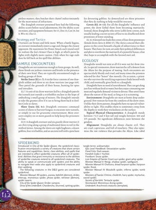 112
CHAPTER5
MONSTERSOFTHE
UNDERDARK
pitiless masters, they butcher their chattel indiscriminately
for the most minor of infractions.
The draegloth overseer presented here had the following
ability scores before racial adjustments, Hit Die ability score
increases, and equipment bonuses: Str 15, Dex 13, Con 14, Int
8, Wis 10, Cha 12.
Strategy and Tactics
Overseers are brutes and little more. When a battle begins,
an overseer immediately enters a rage and charges the closest
opponent. He maximizes his Power Attack each round until
he realizes the foe’s Armor Class is high, at which point he
ﬁghts with slightly more caution. Only when his rage ends
does he fall back on his spell-like abilities.
SAMPLE ENCOUNTERS
Draegloths are not numerous enough to form groups. As well,
these ﬁends are jealous creatures and bristle in the presence
of their own kind. They are typically encountered singly or
leading groups of drow.
Strike Force (EL 6–7): A strike force consists of one drae-
gloth soldier and three to six drow warriors (see page 169).
They patrol the grounds of their house, hunting for spies
and intruders.
EL 7: A unit of six drow warriors led by a draegloth patrols
the tunnels just outside a svirfneblin enclave in the hope of
ambushing a small group of miners. The draegloth intends
to take the gnomes alive if it can to bring them back to Erel-
hei-Cinlu as slaves.
Slave Train (EL 8+): Draegloth overseers command
scores of slaves to harvest fungus, to excavate new tunnels,
or simply to use for gruesome entertainment. Most over-
seers employ six or more guards to help keep the prisoners
in line.
EL 8: A draegloth overseer and six guards (drow warrior 2)
are chivvying along a group of maltreated slaves to toil in the
mithral mines. Among the slaves are eight bugbears, a dozen
goblins, four svirfneblin, and an ancient troll with a penchant
for devouring goblins. So demoralized are these prisoners
that they do nothing to help would-be rescuers.
Coven (EL 14–15): For all the draegloths’ inﬂuence and
power, the drow forbid them from becoming matriarchs.
Instead, those draegloths who serve Lolth form covens, each
usually leading a secret society of four to six disaffected drow
priestesses of lower standing.
EL14:Afavoredoneleadsthiscovenoffourdrowpriestesses
(female drow cleric 8; MM4 57). The clerics conceal their alle-
giance to the coven beneath a façade of subservience to their
houses. They have, for now, set aside their political differences
andplottooverthrowthematriarchofapowerfulhouse,afeat
they hope to accomplish with the favored one’s aid.
ECOLOGY
Draegloths would not exist at all if it were not for drow ritu-
als. In special ceremonies, drow matriarchs call a demon from
the Abyss for the purpose of mating. Such encounters are
spectacularly bloody and cruel, and many times the priestess
selected for this “honor” dies messily. On occasion, a priest-
ess who survives the terrifying experience ﬁnds herself with
child, and eventually gives birth to a draegloth.
Draeglothshavenoneedofnourishment.Theycangetalong
just ﬁne without food or water, but they enjoy consuming raw
meatandregularlydemandvictimstodevour.Theyaren’tfussy
about the nature of the meal, so long as it is screaming.
Environment: Draegloths are most at home deep under-
ground. Few venture far from the comforts of the drow cities.
Unlike their drow parents, draegloths have no special vulner-
ability to light. This enables them to sometimes creep from
the depths to work their wickedness on the surface.
Typical Physical Characteristics: A draegloth stands
between 7-1/2 and 8 feet tall and weighs between 300 and
375 pounds. No signiﬁcant differences exist between the
genders.
Alignment: Draegloths are always chaotic evil. They
are cruel, capricious, and full of treachery. They also epito-
mize the raw violence that pervades the Abyss. Like rabid
pqqqqqqqqqqqqqqqqqqqqrs
SPIDERKIND
Introduced in City of the Spider Queen, the spiderkind classi-
fication encompasses a variety of creatures that share certain
features and capabilities. Items, class abilities, and spells that
are intended to affect spiderlike creatures affect all of spider-
kind. Abilities that grant immunity or resistance to the abilities
of spiderlike creatures extend to all spiderkind creatures. The
ability to speak or communicate with spiders and the ability
to navigate their webs also apply to spiderkind creatures and
their webbing.
The following creatures in the D&D game are considered
spiderkind.
Monster Manual: All spiders, aranea, bebilith (demon), drider,
ettercap, monstrous spider, phase spider, retriever (demon),
spider swarm.
City of the Spider Queen: Drider vampire.
Drow of the Underdark: Chwidencha, shunned, spitting spider,
tangle terror, widowmaker.
Epic Level Handbook: Devastation spider.
Fiend Folio: Dark weaver.
Fiendish Codex I: Yochlol.
Frostburn: Snow spider.
Lost Empires of Faerûn: Giant sun spider, giant whip spider.
Monster Manual II: Neogi, shadow spider, spellgaunt.
Monster Manual III: Chelicera, dread harpoon spider, harpoon
spider, lhosk.
Monster Manual IV: Bloodsilk spider, inferno spider, tomb
spider.
Monsters of Faerûn: Chitine, choldrith, hairy spider, myrlochar,
sword spider.
Secrets of Xen’drik: Tentacle spider.
Stormwrack: Monstrous diving spider.
Underdark: Arachnoid creatures (template).
pqqqqqqqqqqqqqqqqqqqqrs
 