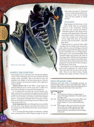 116
CHAPTER5
MONSTERSOFTHE
UNDERDARK
SAMPLE ENCOUNTERS
Deep dragons love to stalk their prey through the lightless
caverns of the Underdark. They are wary in battle, but ﬁnd
combat nearly irresistible. They avoid obvious traps and
ambushes, but delight in the hunt, pouncing on creatures
without warning, and using their spells to bury opponents
under rockfalls.
Solitary Hunter (EL 9–25): When a deep dragon has
reached sufﬁcient size to survive on its own, it stakes out a
part of the Underdark as its personal hunting ground.
EL 15: Phazeuroth (see above) has not yet opened a dia-
logue with the drow, waiting for the right time and method
to approach them with his proposal. He keeps the location of
his lair a secret and slays any sentient creature that stumbles
upon it—tracking the interloper down if necessary. Of late,
however, he has been entertaining overtures of alliance with
a new group in the area.
Drow Expedition (EL 12+): Although they do not wholly
trust the drow, deep dragons sometimes form alliances of
varying duration with the dark elves if their current interests
are mutual.
EL 13: A young adult deep dragon accompanies a raiding
party consisting of four Lolth’s Stings (see page 78) and two
dark snipers (see page 75). The group
seeks to weaken groups of allies sup-
porting an enemy city by picking
them off from ambush in nearby
tunnels.
ECOLOGY
Deep dragons are little known on the
surface world. They are consummate
hunters of the Underdark, stalking
their prey with cunning and patience.
Relentless explorers, they always seek to
penetratetothedeepestplacesoftheearth,
never before trod by a sentient creature, to
reveal what wonders such undiscovered
caverns might hold. They are extremely
avaricious and covet all wealth—especially
magic items.
Legends speak of a mystical realm called
Azarakka that was hidden deep beneath the
surface when Io, creator of all dragons, ﬁrst laid
thefoundationoftheworld.Thedragonwhoﬁrst
discovers this fabled cavern, so the legend goes,
will be privy to the ancient knowledge of the
Ninefold Dragon and ascend to the ranks of
the dragon deities. Whether the deep dragons
believethistaleisunknown,butscholarsspec-
ulatethattheallureofthisprizeﬁrstdrewtheir
progenitors from the skies of their heritage to
the dark places of the earth.
Deep dragons can eat almost anything but
seem to have a preference for “seafood”: giant
clams and crabs, ﬁsh, kuo-toas, and even abo-
leths. (They are not fond of skum, though,
ﬁnding them tough and bitter.) Because of
Phazeuroth, a deep dragon
pqqqqqqqqqrs
DEEP DRAGON LORE
Characters who have ranks in Knowledge (arcana) can
research deep dragons to learn more about them. When a
character makes a successful skill check, the following lore is
revealed, including the information from lower DCs.
Knowledge (Arcana)
DC Result
15 + CR This serpentine creature is a deep dragon, a
native of the deep Underdark. This result reveals
all dragon traits.
20 + CR Deep dragons are immune to charm effects and
resistant to cold and fire. A deep dragon’s
breath weapon is a cone of flesh-destroying
acid.
25 + CR Deep dragons often work with drow, but they
pursue their own hidden agenda and might
just as easily be on the opposite side. They
covet ancient lore and treasure from the deeps
of the earth.
pqqqqqqqqqrs
Illus.byL.Grant-West
 