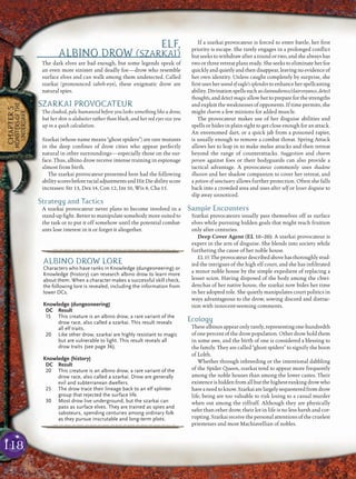 118
CHAPTER5
MONSTERSOFTHE
UNDERDARK
ELF,
ALBINO DROW (SZARKAI)
The dark elves are bad enough, but some legends speak of
an even more sinister and deadly foe—drow who resemble
surface elves and can walk among them undetected. Called
szarkai (pronounced zahrk-eye), these enigmatic drow are
natural spies.
SZARKAI PROVOCATEUR
The cloaked, pale humanoid before you looks something like a drow,
but her skin is alabaster rather than black, and her red eyes size you
up in a quick calculation.
Szarkai (whose name means “ghost spiders”) are rare mutants
in the deep conﬁnes of drow cities who appear perfectly
natural in other surroundings—especially those on the sur-
face. Thus, albino drow receive intense training in espionage
almost from birth.
The szarkai provocateur presented here had the following
abilityscoresbeforeracialadjustmentsandHitDieabilityscore
increases: Str 13, Dex 14, Con 12, Int 10, Wis 8, Cha 15.
Strategy and Tactics
A szarkai provocateur never plans to become involved in a
stand-up ﬁght. Better to manipulate somebody more suited to
the task or to put it off somehow until the potential combat-
ants lose interest in it or forget it altogether.
If a szarkai provocateur is forced to enter battle, her ﬁrst
priority is escape. She rarely engages in a prolonged conﬂict
but seeks to withdraw after a round or two, and she always has
two or three retreat plans ready. She seeks to eliminate her foe
quicklyandquietlyandthendisappear,leavingnoevidenceof
her own identity. Unless caught completely by surprise, she
ﬁrstusesherwandofeagle’ssplendortoenhanceherspellcasting
ability.Divinationspellssuchasclairaudience/clairvoyance,detect
thoughts, and detect magic allow her to prepare for the strengths
and exploit the weaknesses of opponents. If time permits, she
might charm a few minions for added muscle.
The provocateur makes use of her disguise abilities and
spells or hides in plain sight to get close enough for an attack.
An envenomed dart, or a quick jab from a poisoned rapier,
is usually enough to remove a combat threat. Spring Attack
allows her to leap in to make melee attacks and then retreat
beyond the range of counterattacks. Suggestion and charm
person against foes or their bodyguards can also provide a
tactical advantage. A provocateur commonly uses shadow
illusion and her shadow companion to cover her retreat, and
a potion of sanctuary allows further protection. Often she falls
back into a crowded area and uses alter self or lesser disguise to
slip away unnoticed.
Sample Encounters
Szarkai provocateurs usually pass themselves off as surface
elves while pursuing hidden goals that might reach fruition
only after centuries.
Deep Cover Agent (EL 10–20): A szarkai provocateur is
expert in the arts of disguise. She blends into society while
furthering the cause of her noble house.
EL15:Theprovocateurdescribedabovehasthoroughlystud-
ied the intrigues of the high elf court, and she has inﬁltrated
a minor noble house by the simple expedient of replacing a
lesser scion. Having disposed of the body among the chwi-
denchas of her native house, the szarkai now bides her time
in her adopted role. She quietly manipulates court politics in
ways advantageous to the drow, sowing discord and distrac-
tion with innocent-seeming comments.
Ecology
These albinos appear only rarely, representing one-hundredth
of one percent of the drow population. Other drow hold them
in some awe, and the birth of one is considered a blessing to
the family. They are called “ghost spiders” to signify the boon
of Lolth.
Whether through inbreeding or the intentional dabbling
of the Spider Queen, szarkai tend to appear more frequently
among the noble houses than among the lower castes. Their
existenceishiddenfromallbutthehighest-rankingdrowwho
haveaneedtoknow.Szarkaiarelargelysequesteredfromdrow
life, being are too valuable to risk losing to a casual murder
when out among the riffraff. Although they are physically
safer than other drow, their lot in life is no less harsh and cor-
rupting.Szarkai receive the personalattentions of the cruelest
priestesses and most Machiavellian of nobles.
pqqqqqqqqqrs
ALBINO DROW LORE
Characters who have ranks in Knowledge (dungeoneering) or
Knowledge (history) can research albino drow to learn more
about them. When a character makes a successful skill check,
the following lore is revealed, including the information from
lower DCs.
Knowledge (dungeoneering)
DC Result
15 This creature is an albino drow, a rare variant of the
drow race, also called a szarkai. This result reveals
all elf traits.
20 Like other drow, szarkai are highly resistant to magic
but are vulnerable to light. This result reveals all
drow traits (see page 36).
Knowledge (history)
DC Result
20 This creature is an albino drow, a rare variant of the
drow race, also called a szarkai. Drow are generally
evil and subterranean dwellers.
25 The drow trace their lineage back to an elf splinter
group that rejected the surface life.
30 Most drow live underground, but the szarkai can
pass as surface elves. They are trained as spies and
saboteurs, spending centuries among ordinary folk
as they pursue inscrutable and long-term plots.
pqqqqqqqqqrs
 