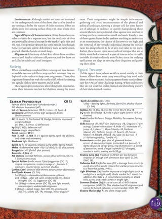 119
CHAPTER5
MONSTERSOFTHE
UNDERDARK
Environment: Although szarkai are born and nurtured
in the underground cities of the drow, they can be found in
any setting as beﬁts the nature of their missions. Often an
albino drow lives among surface elves or in cities where elves
are common.
Typical Physical Characteristics: Other drow often con-
sider szarkai to be a separate race, but the two kinds of elves
are genetically identical except for the szarkai’s pale skin and
red eyes. This popular opinion has some basis in fact, though:
Some szarkai have subtle deformities, such as hairlessness,
gnarled, clawlike hands, or small fangs.
Alignment: Like many of their kin, albino drow are often
neutral evil. Szarkai cultivate cold patience, and few drow are
as skilled at subtle and cruel intrigues.
Society
When szarkai have completed their training and have demon-
stratedthenecessaryskillstocarryouttheirmissions,theyare
deployedtothesurfaceindeepcoverassignments.There,they
ingratiate themselves with the surface folk when furthering
the agenda of their drow masters and of Lolth.
These agents provocateur are always long-term visionaries,
since their missions can last for lifetimes among the lesser
races. Their assignments might be simple information-
gathering and relay, reconnaissance of the physical and
political landscape, forming a sleeper cell for some future
act of sabotage or violence, or quietly manipulating those
around them to turn potential allies against one another or
to keep surface communities small and weak. Rarely is one
of these agents dispatched to perform anything so pedestrian
as an assassination; the chance of discovery is too high, and
the removal of any speciﬁc individual among the surface
races too insigniﬁcant, to be of any real value to the drow.
Rather, these master spies weave webs of intrigue that are so
thinly stretched across such a span of time as to be virtually
invisible. Szarkai studiously avoid liches, since the undying
spellcasters are adept at piercing their disguises and guess-
ing their plots.
Typical Treasure
Unlike typical drow, whose wealth is stored mainly in their
homes, albino drow must carry everything they need with
them on their missions. Such equipment forms standard trea-
sure for NPCs of their Challenge Rating. When undercover,
they do not wear the spider-themed and disturbing jewelry
of their dark-skinned cousins.
Szarkai Provocateur CR 13
Female albino drow bard 7/shadowdancer 5
NE Medium humanoid (elf)
Init +3; Senses darkvision 120 ft.; Listen +11, Spot +8
Languages Common, Drow Sign Language, Elven,
Undercommon
AC 18, touch 15, flat-footed 18; Dodge, Mobility, improved
uncanny dodge
(+3 Dex, +3 armor, +2 deflection)
hp 50 (12 HD); defensive roll
Immune magic sleep effects
Resist evasion; SR 23
Fort +3, Ref +12, Will +5 (+7 against spells, spell-like abilities,
and other enchantments)
Weakness light blindness
Speed 30 ft. (6 squares), shadow jump 20 ft.; Spring Attack
Melee +1 adamantine rapier +10/+5 (1d6+2/18–20 plus poison)
Ranged dart +11 (1d4+1 plus poison)
Base Atk +8; Grp +9
Atk Options Combat Reflexes, poison (blue whinnis, DC 14,
1 Con/unconscious)
Special Actions bardic music 7/day (suggestion [DC 17],
inspire competence, inspire courage +1, fascinate 3
creatures, countersong), summon shadow
Combat Gear 5 doses of blue whinnis poison, potion of sanctuary
Bard Spells Known (CL 7th):
3rd (1/day)—clairaudience/clairvoyance, glibness
2nd (3/day)—alter self, calm emotions (DC 16), detect
thoughts (DC 15), suggestion (DC 15)
1st (4/day)—charm person (DC 15), cure light wounds,
obscure object, undetectable alignment
0 (3/day)—detect magic, flare (DC 14), ghost sound
(DC 14), lullaby (DC 14), message, minor disguiseSC
Spell-Like Abilities (CL 12th):
1/day—dancing lights, darkness, faerie fire, shadow illusion
(CL 5th)
Abilities Str 13, Dex 16, Con 10, Int 12, Wis 9, Cha 18
SQ bardic knowledge +8, hide in plain sight (within 10 ft. of
shadow)
Feats Combat Reflexes, Dodge, Mobility, Persuasive, Spring
Attack
Skills Balance +11, Bluff +24, Diplomacy +18, Disguise +7 (+9
acting), Gather Information +9, Hide +12, Intimidate +11,
Jump +3, Listen +11, Move Silently +10, Perform
(dance) +12, Perform (sing) +17, Search +11, Sense
Motive +9, Sleight of Hand +12, Spot +8, Survival –1
(+1 following tracks), Tumble +12
Possessions combat gear plus +1 glamered leather
armor, +1 adamantine rapier (concealed in a parasol), 5
darts (disguised as hair pins), ring of protection +2, circlet
of persuasion, wand of eagle’s splendor (27 charges),
courtier’s outfit, jewelry worth 20 gp
Shadow Jump (Su) Travel up to 20 feet per day between
shadows as though with dimension door spell; CL 5th.
DMG 195.
Defensive Roll (Ex) Reflex save (DC = damage from attack) to
avoid attack that would reduce the szarkai provocateur to
0 or fewer hit points. PH 51.
Light Blindness (Ex) Sudden exposure to bright light (such as
sunlight or a daylight spell) blinds szarkai for 1 round. In
addition, they take a –1 circumstance penalty on attack
rolls, saves, and checks when in bright light.
Summon Shadow (Su) A szarkai can call a 3 HD shadow
companion (MM 221). This shadow has NE alignment and
cannot be turned, rebuked, or commanded. DMG 195.
Shadow Illusion (Sp) As the silent image spell.
 