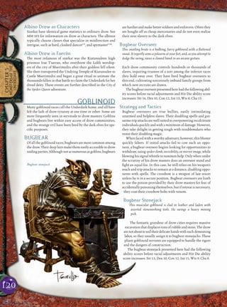 120
CHAPTER5
MONSTERSOFTHE
UNDERDARK
Albino Drow as Characters
Szarkai have identical game statistics to ordinary drow. See
MM 103 for information on drow as characters. The albinos
typically choose classes that specialize in misdirection and
intrigue, such as bard, cloaked dancerCS
, and spymasterCAd
.
Albino Drow in Faerûn
The most infamous of szarkai was the Kiaransaleen high
priestess Irae T’sarran, who overthrew the Lolth worship-
ers of the city of Maerimydra after their goddess fell silent.
She then transported the Undying Temple of Kiaransalee to
Castle Maerimydra and began a great ritual to animate the
thousands fallen in that battle to claim the Underdark for her
dread deity. These events are further described in the City of
the Spider Queen adventure.
GOBLINOID
Many goblinoid races call the Underdark home, and all have
felt the lash of drow tyranny at one time or other. Some are
more frequently seen in servitude to drow masters. Goblins
and bugbears live within easy access of drow communities,
and the strange vril have been bred by the dark elves for spe-
ciﬁc purposes.
BUGBEAR
Of all the goblinoid races, bugbears are most common among
thedrow. Theirdeep lairs make themeasily accessible to drow
raidingparties.Althoughnotasnumerousasgoblins,bugbears
arehardierandmakebettersoldiersandenforcers.Oftenthey
are bought off as cheap mercenaries and do not even realize
their near slavery to the dark elves.
Bugbear Overseer
This snarling brute is a hulking, furry goblinoid with a ﬂattened
snout. It expertly aims a polearm at your feet, and, as you attempt to
dodge the swing, raises a clawed hand in an arcane gesture.
Each drow community controls hundreds or thousands of
slaves, requiring trustees of a sort among the inferior races
they hold sway over. They have bred bugbear overseers to
this end, cultivating sorcerously imbued family groups from
which new recruits are drawn.
Thebugbearoverseerpresentedherehadthefollowingabil-
ity scores before racial adjustments and Hit Die ability score
increases: Str 14, Dex 10, Con 12, Int 13, Wis 8, Cha 15.
Strategy and Tactics
Bugbear overseers are true bullies, easily intimidating
unarmed and helpless slaves. Their disabling spells and gui-
sarme trip attacks are well suited to overpowering recalcitrant
individualsquicklyandwithaminimumofdamage.However,
they take delight in getting tough with troublemakers who
resist their disabling magic.
When faced with a worthy adversary, however, this bluster
quickly falters. If initial attacks fail to cow such an oppo-
nent, a bugbear overseer begins looking for opportunities to
withdraw, using spider climb, invisibility, or mirror image, while
blowing his signal whistle tosummonhelp. Onlywhenunder
the scrutiny of his drow masters does an overseer stand and
ﬁght an equal foe. In this case, he still relies on his weapon’s
reach and trip attacks to remain at a distance, disabling oppo-
nents with spells. The crossbow is a weapon of last resort
unless he is in a secure position. Bugbear overseers are loath
to use the poison provided by their drow masters for fear of
accidentally poisoning themselves, but if retreat is necessary,
they coat their crossbow bolts with venom.
Bugbear Stonejack
This muscular goblinoid is clad in leather and laden with
assorted stoneworking tools. He swings a heavy mining
pick.
The fantastic grandeur of drow cities requires massive
excavation that displaces tons of rubble and stone. The drow
arenotabouttosoiltheirdelicatehandswithsuchdemeaning
labor, so they usually assign it to bugbear stonejacks. These
pliant goblinoid servants are equipped to handle the rigors
and the dangers of construction.
The bugbear stonejack presented here had the following
ability scores before racial adjustments and Hit Die ability
score increases: Str 13, Dex 10, Con 12, Int 11, Wis 9, Cha 8.
Bugbear stonejack
 