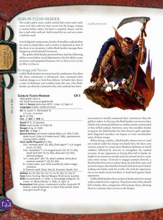 122
CHAPTER5
MONSTERSOFTHE
UNDERDARK
GOBLIN FLESH-HERDER
This somber goblin wears crudely stitched hide armor under rank,
coarse wool robes with tiny bones woven into the fringes, creating
a constant hollow clatter. His head is completely shaven, and his
face is stark white with ash. Kohl around the eyes and nose creates
a skull-like mask.
Inevil-alignedcommunities,hordesofmindlessundeadoften
are used as cheap labor, and a society as depraved as that of
the drow is no exception. Goblin ﬂesh-herders manage these
dangerous and distasteful resources.
The goblin ﬂesh-herder presented here had the following
ability scores before racial adjustments, Hit Die ability score
increases, and equipment bonuses: Str 12, Dex 8, Con 13, Int
10, Wis 15, Cha 14.
Strategy and Tactics
Goblin ﬂesh-herders are not primarily combatants, but when
the drow community is threatened, they command their
undead charges as a front-line defense. In battle they direct
a mass of skeletons and zombies from the rear. One ﬂesh-
herder can directly command only a few undead, but drow
necromancers usually command their creations to obey the
goblins’ orders. In this way, the ﬂesh-herders can reserve their
rebuke and command abilities to combat enemy-commanded
or free-willed undead. However, since the mindless hordes
recognize the ﬂesh-herders by their distinct garb, appropri-
ately disguised intruders can bypass or even commandeer
some of these troops.
When facing combat, a ﬂesh-herder always tries to send
any undead under his charge into battle ﬁrst. He then casts
summon undead I to create more Medium skeletons or Small
zombies, followed by desecrate to strengthen his undead
servants. If any opponents or living allies fall in battle, he
might try to maneuver nearby and cast animate dead to create
even more troops. If forced to engage enemies directly, a
ﬂesh-herder ﬁrst tries to soften them up with ﬂesh ripper and
spiritual weapon, then fortiﬁes himself with divine favor before
wading into battle with his scythe. He look for opportuni-
ties to use death touch, boneblast, or death knell against likely
opponents.
Goblin ﬂesh-herders have no fear of death and never retreat
unless ordered to by a superior. They know that if they should
fall in battle, their compatriots will animate them, allowing
them to continue their service to the Reaper.
A goblin ﬂesh-herder
Goblin Flesh-Herder CR 5
Male goblin cleric 5
NE Small humanoid (goblinoid)
Init +0; Senses darkvision 60 ft.; Listen +2, Spot +3
Languages Goblin, Undercommon
AC 14, touch 11, flat-footed 14
(+1 size, +3 armor)
hp 31 (5 HD)
Fort +5, Ref +1, Will +6
Speed 15 ft. (3 squares)
Melee mwk scythe +5 (1d6/×4)
Ranged sling +4 (1d4)
Base Atk +3; Grp –1
Special Actions command undead 9/day (+4, 2d4+7, 5th),
death touch 1/day (+4 melee touch, 5d6), spontaneous
casting (inflict spells)
Cleric Spells Prepared (CL 5th):
3rd—animate deadD
(CL 6th), flesh ripperBovD
(+4 ranged
touch, CL 6th)
2nd—boneblastBovD
(+4 ranged touch, DC 14, CL 6th),
death knell (DC 14, CL 6th), desecrateD
(CL 6th),
spiritual weapon
1st—cause fearD
(DC 13), detect undead, divine favor,
summon undead ISC
(2) (CL 6th)
0—create water, cure minor wounds (2), detect magic,
resistance
D: Domain spell. Deity: Nerull. Domains: Death, Evil.
Abilities Str 10, Dex 10, Con 13, Int 10, Wis 15, Cha 15
Feats Extra Turning, Martial Weapon Proficiency (scythe)
Skills Concentration +7, Hide +1, Knowledge (religion) +8,
Listen +2, Move Silently +1, Ride +4, Spot +3
Possessions hide armor, masterwork scythe, sling with 10
bullets, cloak of Charisma +2, bone holy symbol, black
onyx gem worth 25 gp
Illus.byS.Ellis
 