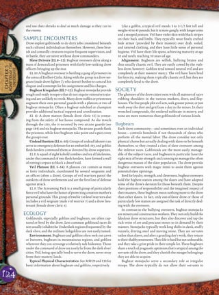 124
CHAPTER5
MONSTERSOFTHE
UNDERDARK
and use their shrieks to deal as much damage as they can to
the enemy.
SAMPLE ENCOUNTERS
Drow exploit goblinoids to do dirty jobs considered beneath
such cultured individuals as themselves. However, these brut-
ish and cowardly creatures require frequent supervision, and
in battle, they are never without drow commanders.
Slave Drivers (EL 8–12): Bugbear overseers drive along a
mass of demoralized prisoners with fairly low-ranking drow
ofﬁcers bringing up the rear.
EL 10: A bugbear overseer is herding a gang of prisoners to
thearenaofErelhei-Cinlu. Alongwith thegroupis adrow ser-
geant (male drow ﬁghter 7), who doesn’t bother to conceal his
disgust and contempt for his assignment and his charges.
BugbearIrregulars(EL7–15):Bugbearstonejacksprovide
rough-and-ready troopers that do not require extensive train-
ingandareunlikelytorevolt.Manydrownoblesorpriestesses
augment their own personal guards with a platoon or two of
bugbear stonejacks. Often a bugbear subchief or champion
provides additional tactical support and coordination.
EL 14: A drow matron (female drow cleric 12) is ventur-
ing from the safety of her house compound. As she travels
through the city, she is escorted by two arcane guards (see
page 184) and six bugbear stonejacks. The arcane guards ﬂank
the priestess, while four bugbears take point and a pair cover
the group’s rear.
UndeadBastion(EL6–10):Groupsofundeadlaborerscan
serve as emergency defenses for an embattled city, and goblin
ﬂesh-herders command them as directed by drow superiors.
EL 8: A squad of eight kobold zombies and six elf skeletons,
under the command of two ﬂesh-herders, have formed a wall
of rotting corpses to block a dwarf raid.
Vril Platoon (EL 5–14): A platoon can contain as many
as forty individuals, coordinated by several sergeants and
an ofﬁcer (often a drow). Groups of vril warriors patrol the
outskirts of drow settlements and are the ﬁrst line of defense
against attack.
EL 8: The Screaming Pack is a small group of particularly
ﬁercevrilwhohavethehonorofprotectingamatronmother’s
personal grounds. This group of twelve 1st-level warriors also
includes a vril sergeant (male vril warrior 5) and a drow lieu-
tenant (female drow cleric 6).
ECOLOGY
Goblinoids, especially goblins and bugbears, are often cap-
tured or bred by the drow. Less common goblinoid races do
not usually inhabit the Underdark regions frequented by the
dark elves, and the militant hobgoblins are not easily tamed.
Environment: Bugbears and goblins often seek out caves
or burrows, bugbears in mountainous regions, and goblins
wherever they can scrounge a relatively safe hideaway. Those
under the command of drow are rarely far from the dark elves’
cities. Vril, being specially bred to serve the drow, never stray
from their masters’ lands.
Typical Physical Characteristics: See MM 29 and 133 for
basic information about bugbears and goblins, respectively.
Like a goblin, a typical vril stands 3 to 3-1/2 feet tall and
weighs40to45pounds,butitismoregangly,withlongerarms
and a stooped posture. Vril have violet skin with black stripes
on their back and limbs. They typically wear ﬁnely crafted
hide armor (provided by their masters) over drab, soiled,
and tattered clothing, and they have little sense of personal
hygiene. Vril have short life spans, achieving maturity at age
10 and rarely reaching 50 years of age.
Alignment: Bugbears are selﬁsh, bullying brutes and
thus usually chaotic evil. They are easily cowed by the ruth-
less drow, however. Goblins tend toward neutral evil and are
completely at their masters’ mercy. The vril have been bred
for ferocity, making them typically chaotic evil, but they are
completely loyal to the drow.
SOCIETY
The ghettoes of the drow cities teem with all manner of races
rubbing shoulders in the various markets, dives, and ﬂop-
houses.Thefreepeopleplotevilacts,seekgreaterpower,orjust
wash away the dust and grit from a day in the mines. In their
wretched compounds, the enslaved suffocate in misery, and
none are more numerous than goblinoids of various kinds.
Bugbears
Each drow community—and sometimes even an individual
house—controls hundreds if not thousands of slaves who
perform all the menial labor. The drow consider not only
physical chores but actually dealing with slaves to be beneath
themselves, so they created a class of slave overseers among
the inferior races. Goblinoids are the most easily manage-
able of the subject races, and bugbears in particular have the
right mix of brute strength and cunning to manage the often
dangerous masses of the slave population. The drow provide
bugbear overseers with magic items to assist them against
potential slave uprisings.
Bredforloyalty,strength,andcleverness,bugbearoverseers
hold the highest station among the slaves and have adopted
some of the drow’s derision for those beneath them. Despite
their positions of responsibility and the imagined respect of
their masters, these bugbears mean nothing more to the drow
than other slaves. In fact, only out-of-favor drow or those of
particularly low station are assigned the task of directly deal-
ing with the overseers.
In contrast to the bullying overseers, bugbear stonejacks
are miners and construction workers. They not only build the
fabulous drow structures, but they also discover and tap the
rich veins of ore and precious stones so in demand by their
masters. Stonejacks typically work long shifts in dank, stuffy
tunnels, driving steel and moving stone. They are servants
rather than slaves, and after a grueling day’s work, they return
totheirshabbytenements.Theirlifeishardbutnotunbearable,
and they take a grim pride in their simple lot. These bugbears
shareatouchofpragmaticoptimismthatisatypicalamongthe
servants of the drow, and they cherish the meager belongings
they are able to acquire.
Bugbear stonejacks serve a secondary role as irregular
troops. The drow typically do not allow their servants to
 