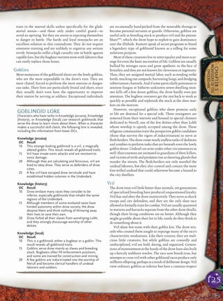 125
CHAPTER5
MONSTERSOFTHE
UNDERDARK
train in the martial skills unless speciﬁcally for the gladi-
atorial arenas—and these only under careful guard—to
avoid an uprising. Yet they are averse to exposing themselves
to danger in battle. The hardy and loyal stonejacks are an
excellent solution to this conundrum: They do not require
extensive training and are unlikely to organize any serious
revolt. Stonejacks suffer a high casualty rate in battle against
capable foes, but the bugbear warrens teem with laborers that
can easily replace those losses.
Goblins
Most numerous of the goblinoid slaves are the lowly goblins,
who are the most expendable in the drow’s eyes. They are
mere chattel, forced to perform the most onerous or danger-
ous tasks. Their lives are particularly brutal and short, since
they usually don’t even have the opportunity to improve
their station by serving as soldiers. Exceptional individuals
are occasionally hand-picked from the miserable throngs to
become personal servants or guards. Otherwise, goblins are
useful only as breeding stock to produce vril and the psionic
bluesEPH
, which the drow hope to exploit to gain dominance
over the illithids. Rumors speak of secret programs to breed
a legendary type of goblinoid known as a nilbog for some
nefarious purpose.
Most of these creatures live in utter squalor and must scav-
enge for even the basic necessities of life. Goblins are usually
bullied by stronger races and grow apathetic in the face of
brutality, and they are not known for cleverness or ingenuity.
Thus, they are assigned menial labor, such as tending rothé
herds, mucking out cesspools, harvesting fungi, and dredging
subterranean channels. And if some particularly poisonous or
sentient fungus or hitherto unknown sewer-dwelling mon-
ster kills off a few dozen goblins, the drow hardly even pay
attention. The bugbear overseers get the rest back to work as
quickly as possible and replenish the stock at the slave mar-
kets on the morrow.
However, exceptional goblins who show promise early
in life are destined for a special role. These youngsters are
removed from their warrens and housed in special cloisters
dedicated to Nerull, one of the few deities other than Lolth
whose worship is openly accepted among the drow. These
religiouscommunitiestraintheprospectivegoblincandidates
(those that survive the rigors of indoctrination) to serve as
ﬂesh-herders.Thedrowcreatenearlyendlessranksofskeletons
and zombies to perform tasks that are beneath even the lowly
goblin slaves. Undead can arise under other circumstances as
well: Slain enemies are animated as guardians of their killers,
andvictimsofstrifeandpredatorsriseasslaveringghoulsthat
wander the streets. The ﬂesh-herders not only marshal the
undead laborers, but they also control and contain the more
free-willed undead that could otherwise become a hazard to
the city dwellers.
Vril
The drow treat vril little better than animals, yet generations
of specialized breeding have produced unquestioned loyalty.
Vril fear and obey the drow instinctively. They serve as shock
troops and city defenders, and they are the only slave race
allowedtoformallytrainforcombat.Vrilareusuallyquartered
in warrens and barracks separate from the other drow thralls,
though their living conditions are no better. Although they
might grumble about their lot in life, rarely do they think to
do something about it.
Vril share few traits with their goblin kin. The drow wiz-
ards who created them sought to expunge many of the race’s
characteristic weaknesses. Like their cousins, they are mali-
cious little creatures, but while goblins are cowardly and
undisciplined, vril are bold, daring, and organized. Genera-
tions of mistreatment at the hands of the drow have also built
up a ﬁercely stubborn resolve. The race now breeds true, but
attempts to cross vril with other goblinoid races produce only
stillbornoffspring,perhapsasaresultofdeliberatedesign.Vril
view ordinary goblins as inferior but have a cautious respect
pqqqqqqqqqrs
GOBLINOID LORE
Characters who have ranks in Knowledge (arcana), Knowledge
(history), or Knowledge (local) can research goblinoids that
serve the drow to learn more about them. When a character
makes a successful skill check, the following lore is revealed,
including the information from lower DCs.
Knowledge (arcana)
DC Result
10 This strange-looking goblinoid is a vril, a magically
altered goblin. This result reveals all goblinoid traits.
15 Vril have innate sonic attacks and are resistant to
sonic damage.
20 Although they are calculating and ferocious, vril are
bred to obey drow. They serve as defenders of drow
cities.
25 A few vril have escaped drow servitude and have
established hidden colonies in the Underdark.
Knowledge (history)
DC Result
10 Drow enslave many races they consider to be
inferior, especially goblinoids that inhabit the same
regions of the Underdark.
15 Although members of some enslaved races have
limited autonomy within drow society, the drow
despise them and think nothing of throwing away
their lives to save their own.
20 Drow forbid all their slaves from worshiping Lolth,
and they strongly discourage worship of other
deities.
Knowledge (local)
DC Result
10 This is a goblinoid, either a bugbear or a goblin. This
result reveals all goblinoid traits.
15 Goblins serve drow mainly as slaves and breeding
stock. Bugbears often fill enforcement positions,
and some are trained for construction and mining.
20 A few goblins are indoctrinated into the worship of
Nerull and become clerical handlers of undead
laborers and soldiers.
pqqqqqqqqqrs
 