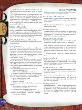126
CHAPTER5
MONSTERSOFTHE
UNDERDARK
for larger humanoids such as humans, orcs, half-orcs, and
hobgoblins. They avoid bugbears, which dislike the strange
little creatures.
Vril typically form squads of ﬁve to eight individuals and
platoons of ten to forty (plus one 5th-level sergeant per ten
vril and one lieutenant of 6th–8th level). A company of vril
might have as many as 200 members plus the same number
of noncombatant young; it includes one 5th-level sergeant
per ten adults, three to six lieutenants of 6th–8th level, and a
captain of 9th–10th level.
TYPICAL TREASURE
As servant races, goblinoids living among the drow acquire
virtually no possessions. Those in positions of minor author-
ity, such as bugbear overseers or goblin ﬂesh-herders, receive
mundaneandmagicalequipmentfromtheirmastersbutdonot
carry other kinds of treasure. Such equipment has a standard
value for characters of their Challenge Rating.
GOBLINOIDS AS CHARACTERS
See MM 29 and 134 for information about bugbears and gob-
lins as characters.
Vril as Characters
Most vril are warriors or barbarians that serve in the armies
of the drow. Vril are usually agnostic, since the drow crush
any religious inclination and do not permit them to venerate
Lolth. Thus, clerics are rare. Vril clerics sometimes worship
Maglubiyet in secret, but adepts are more common. Clerics
of Maglubiyet have access to two of the following domains:
Chaos, Evil, and Trickery.
Some exceptional individuals have managed to throw off
the yoke of servitude and escape their drow masters. Small,
hidden communities of free vril exist throughout the Under-
dark, and they include members of various character classes.
Clericsaremorecommoninthesesettlements,andMaglubiyet
is worshiped openly.
Vril characters possess the following racial traits.
— Humanoid (goblinoid) type.
— +2 Constitution, –2 Intelligence, –2 Charisma.
— Small size: +1 bonus to Armor Class, +1 bonus on attack
rolls, +4 bonus on Hide checks, –4 penalty on grapple checks,
lifting and carrying limits those of Medium characters.
— A vril’s base land speed is 30 feet.
— Darkvision out to 60 feet.
— Resistance to sonic 5.
— Weaknesses (see above): light blindness, vulnerability
to poison.
— Special Abilities (see above): skinshift, shriek.
— +4 racial bonus on Climb checks.
— +2 racial bonus on Balance and Jump checks.
— Automatic Languages: Goblin, Undercommon. Bonus
Languages: Draconic, Dwarven, Elven, Giant, Gnome, Orc.
— Favored Class: Barbarian.
HUSK VERMIN
Husk vermin are undead creatures formed from the carapaces
of monstrous vermin, animated by evil spirits.
HUGE HUSK SCORPION
Scuttling forward is a massive scorpion. Its dead-black exoskeleton is
pocked with noticeable holes. It raises its stinger, which glows with
an unholy light.
A husk scorpion is a relentless hunter, seeming to delight in
the suffering it causes.
Strategy and Tactics
A husk scorpion is solitary, prowling over rocks and debris,
searching for prey much as its living kin do. When a husk
scorpion attacks, it swiftly closes, then makes full attacks
until either it or its opponent is destroyed.
MEDIUM HUSK SPIDER
As this big spider creeps forward to attack, you notice that a few of its
eyes leak a pale ﬂuid, and the stench of decay ﬁlls your nostrils.
Drow priestesses sometimes create husk spiders from par-
ticularly beloved pets to ensure they are never without their
favored companion. Also, the drow are quick to turn slain
spiders into undead to prove their devotion to the Spider
Queen.
The above example is based on a hunting spider (MM
289).
Strategy and Tactics
Medium husk spiders congregate in groups of two to three,
using pack tactics to bring down their prey. They circle the
opponent, each taking turns biting it until it becomes so weak
that the group can tear it to pieces.
HUSK WIDOWMAKER
This massive spider has a swollen abdomen, from which drips a
noxious ﬂuid that stinks of death. It ﬁxes you with its ghostly eyes
as it prepares to charge.
Drow necromancers raise widowmakers speciﬁcally to trans-
form into husk vermin. Since they retain their ability to be
easily trained, even as undead creatures, they are ideal mounts
for Lolth’s high priestesses.
Strategy and Tactics
A husk widowmaker is a violent and destructive monster. It
leaps into battle, charging the closest foe to bite and weaken
its opponent. It has no regard for danger and ﬂings itself at
its enemies with reckless abandon. Only when under the
ﬁrm guidance of a rider does a husk widowmaker ﬁght with
caution.
 
