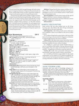 128
CHAPTER5
MONSTERSOFTHE
UNDERDARK
For each attack that deals Strength damage, the husk vermin
gains 5 temporary hit points. Temporary hit points last for 24
hours, and the husk vermin can gain a maximum number of
temporary hit points equal to its normal hit point total.
Energy Drain (Su): Husk vermin of Huge or larger size drain
energy instead of dealing Strength damage. A living creature
hit by one of a husk vermin’s attacks (typically bite or sting)
gains two negative levels. The DC for the Fortitude save to
remove a negative level is equal 10 + 1/2 the husk vermin’s
HD + the husk vermin’s Cha modiﬁer. For each negative level
bestowed, the husk vermin gains 5 temporary hit points. Tem-
porary hit points last for 24 hours, and the husk vermin can
gain a maximum number of temporary hit points equal to its
normal hit point total.
Abilities: Change from the base creature as follows: Str +4,
Dex –2, Wis +2, Cha +8. In addition, the husk vermin gains an
Intelligence score of 2. As an undead creature, a husk vermin
has no Constitution score.
Special Qualities: A husk vermin retains all the special
qualities of the base creature and gains undead traits.
Feats: A husk vermin retains any feats of the base creature
and gains Toughness as a bonus feat.
Advancement: —.
SAMPLE ENCOUNTERS
Husk vermin, like any other undead, prey on the living.
In many ways, they behave like their living counterparts,
although they are far more malevolent.
Individual (EL 1–14): Solitary husk vermin either have
yet to establish a colony or are soldiers in the service of their
creators.
EL9:AsolitaryHugehuskscorpionlurksintheheartofthe
desert, haunting an ancient tomb of a forgotten civilization.
It unknowingly protects a far worse evil below.
Colony (EL 2–20): Many husk vermin haunt their former
territory, transforming their living fellows into husk vermin,
until they establish an entire colony of undead.
EL 7: Hidden in a grotto just outside Erelhei-Cinlu is a
nest of six Medium husk spiders. Having subverted all the
living spiders, they now range out from their lair to trouble
travelers—though they’ve learned to avoid the dark elves.
Cavalry (EL 2–20): Some particularly loathsome drow
intentionally create husk vermin to better control them.
EL 11: A Lolth-touched drow ranger (MM4 92) rides a husk
widowmaker on the outskirts of an illithid stronghold. For
weeks, the pair has butchered mind ﬂayers and their slaves,
causing tremendous trouble for that foul community.
pqqqqqqqqqrs
HUSK VERMIN LORE
Characters who have ranks in Knowledge (religion) can
research husk vermin to learn more about them. When a
character makes a successful skill check, the following lore is
revealed, including the information from lower DCs.
The base creature and its characteristics must be identified
using the appropriate Knowledge skill according to the base
creature’s type.
Knowledge (religion)
DC Result
15 This creature is a husk vermin, a foul undead
horror. This result reveals all undead traits.
15 + CR Husk vermin are exclusively made from vermin
creatures. Though they lose most of their
special abilities and cannot produce poison,
their attacks can sap strength or even life itself.
20 + CR Priestesses of Lolth often create husk vermin as
favored companions or mounts.
pqqqqqqqqqrs
Husk Widowmaker CR 11
Always CE Large undead (augmented vermin)
Init +6; Senses darkvision 60 ft., tremorsense 60 ft.;
Listen +3, Spot +11
Languages —
AC 23, touch 11, flat-footed 21
(–1 size, +2 Dex, +12 natural)
hp 87 (13 HD); DR 10/magic
Immune undead immunities (MM 317)
Fort +8, Ref +6, Will +7
Speed 30 ft. (6 squares), climb 20 ft.
Melee bite +15 (1d8+10 plus 2d4 Str)
Space 10 ft.; Reach 5 ft.
Base Atk +9; Grp +20
Atk Options Powerful Charge*, create spawn, magic strike
* See page 144
Abilities Str 24, Dex 15, Con —, Int 2, Wis 16, Cha 15
SQ steed, undead traits (MM 317)
Feats Improved InitiativeB
, Powerful ChargeB
, ToughnessB
Skills Climb +15, Hide –2, Jump +17, Listen +3, Move
Silently +10, Spot +11
Advancement —
Create Spawn (Su) A living vermin of any size slain by a husk
widowmaker gains the husk vermin template in 1d4
hours.
Magic Strike A husk widowmaker’s natural weapons are
treated as magic weapons for the purpose of overcoming
damage reduction.
Strength Damage (Su) Whenever a husk widowmaker hits
with its bite attack, it also deals 2d4 points of Strength
damage. For each attack that deals Strength damage, the
husk widowmaker gains 5 temporary hit points.
Temporary hit points last for 24 hours, and a husk
widowmaker can gain a maximum number of temporary
hit points equal to its normal hit point total.
Steed (Ex) Husk widowmakers take instruction well and are
easy to train. Treat a husk widowmaker as a magical beast
with Intelligence 3 for the purpose of Handle Animal
checks.
Skills Husk widowmakers have a +8 racial bonus on Climb,
Move Silently, and Spot checks, and a +10 bonus on Jump
checks. A husk widowmaker can always choose to take 10
on Climb checks, even if rushed or threatened.
 