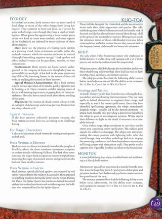 129
CHAPTER5
MONSTERSOFTHE
UNDERDARK
ECOLOGY
As undead creatures, husk vermin have no more need of
food, sleep, or many of the other things their living kin
require. They continue to hunt and feast, as if driven by
some unholy urge, even though they have a spark of intel-
ligence. When given the opportunity, a husk vermin preys
on its own kind to create more undead, and some regions
of the Underdark are infested by entire colonies of these
abominations.
Many drow see the practice of creating husk vermin
as a growing trend. Some priestesses actually prefer the
undead creatures, which are smarter and easier to control
(through channeling negative energy). Husk spiders and
other undead vermin can be guardians, mounts, or even
companions.
Environment: Husk vermin are found mostly under-
ground, in the company of drow, even though they have no
vulnerability to sunlight. A few lurk in the same territories
they did in life, haunting forests in the tatters of their old
webs, or stalking the tunnels of their burrows.
Typical Physical Characteristics: That a husk vermin
is not a normal specimen of its kind is quickly apparent just
by looking at it. These creatures exhibit varying states of
decay, with missing legs or eyes, or gaping holes in their exo-
skeletons. They also have a rancid stink about them, smelling
of the grave.
Alignment: The creation of a husk vermin infuses it with
anevilspiritofdarkenergyandviciouspurpose.Huskvermin
are always chaotic evil.
Typical Treasure
If the base creature ordinarily possesses treasure, the
husk vermin creature does too, according to its Challenge
Rating.
For Player Characters
A character can create a husk vermin by casting a create greater
undead spell.
Husk Vermin in Eberron
Husk vermin are almost exclusively found in the jungles of
Xen’drik, where the drow transform monstrous scorpions
in profane rituals celebrating Vulkoor. The dark elves some-
times use the largest husk scorpions as massive war platforms,
launching barrages of poisoned arrows and spears from the
backs of these deadly creatures.
Husk Vermin in Faerûn
Husk vermin, speciﬁcally husk spiders, are animated by evil
spirits conjured from the realm of Kiaransalee. They appeared
in appalling numbers during the deity’s rise to power. During
theWaroftheSpiderQueen,herpriestessesturnedthesacred
spidersintoundeadmockeriesandsentthemagainstthehold-
outs who remained loyal to the Spider Queen.
KUO-TOA
These ﬁshlike beings of the Underdark and the deeps inspire
terror with their alien appearance and psyche. The cold,
unblinking stare of their bulbous eyes and the horriﬁc reek of
decayed sea life that always hovers around them bring a chill
to the spine of the most stalwart warrior. What goes on inside
the inhuman minds of these cold-blooded creatures deﬁes
contemplation, and what ancient horrors they consort with in
the deepest chasms of the world are better left unknown.
WHIP
The scaly armor of this threatening creature only emphasizes its
ﬁshlike features. It wields a long staff equipped with a set of toothy
pincers, and electricity crackles around the weapon’s haft.
WhipsarepriestsofBlibdoolpoolp,theSeaMother,anddevote
their whole being to her worship. They lead kuo-toas in daily
worship, ritual sacriﬁces, and military actions.
The whip presented here had the following ability scores
before racial adjustments and Hit Die ability score increases:
Str 12, Dex 13, Con 8, Int 10, Wis 15, Cha 14.
Strategy and Tactics
In battle, whips typically lead from the rear, rallying the kuo-
toasoldiersandcoordinatingtheirmovements.Theyusetheir
spells to defend themselves, to augment their troops, and
especially to watch for enemy spellcasters. Once they have
identiﬁed spellcasting opponents, the whips immediately
dispatch troops—usually led by the ﬁercest monitors—to
attack them directly, thus providing a distraction that allows
the whips to gain an advantageous position. Whips expect
their followers to ﬁght to the death if necessary to accom-
plish this end.
Once within range, whips coordinate to cast silence on the
entire area containing enemy spellcasters. The sudden quiet
signals the soldiers to disengage. The whips next start pum-
meling the enemy position with lightning bolts. After the
initial barrage, they send their underlings back in to mop up
theremainingcombatantsandclosethemselvestoensnareany
still-living casters with their pincer staffs. They prefer to take
captives alive if possible for their sacriﬁces to the Sea Mother.
MONITOR
A scaled, ﬁshlike being leaps at you, its webbed hands and feet thrash-
ing in a blur of deadly motion.
Monitors are special kuo-toas trained as monks from the time
they leave the ﬁngerling pool. A rigid system of discipline and
privation hardens their bodies and psyches to create emotion-
less guardians of the race.
Themonitorpresentedherehadthefollowingabilityscores
before racial adjustments, Hit Die ability score increases,
and equipment bonuses: Str 12, Dex 15, Con 10, Int 8, Wis
14, Cha 13.
 
