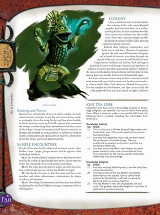 130
CHAPTER5
MONSTERSOFTHE
UNDERDARK
Strategy and Tactics
Monitors are whirlwinds of fury in melee combat. An indi-
vidual monitor attempts to quickly overcome his foes under
an onslaught of attacks, using Paralyzing Fists when feasible.
In battle, monitors serve as the ﬁeld captains who command
the troops, coordinating their movements with the tactics
of the whips. Groups of monitors lead kuo-toa warriors in
charges and attempt to stun, paralyze, or otherwise distract
enemy commanders and spellcasters in order to soften them
up for the whips’ spells and lightning bolts.
SAMPLE ENCOUNTERS
Patrols of kuo-toas, led by whips and monitors, protect their
hidden cities. Larger groups mount attacks against other
Underdark dwellers.
EL 8–12: A typical patrol contains two to four kuo-toa war-
riors led by a whip. A squad might have up to a dozen warriors
under the command of several monitors and whips.
EL 10: The whip described above leads a patrol of four kuo-
toas to defend the precinct of the Sea Mother’s temple.
EL 13+: Bands of twenty to ﬁfty kuo-toas and their com-
manders raid other subterranean communities for slaves,
sacriﬁces, and treasure.
EL 16: Two whips, four monitors, and forty kuo-toa soldiers
(including ﬁve 3rd-level ﬁghters acting as sergeants) form a
raiding party.
ECOLOGY
Once a dominant race in a time before
the coming of the soft, warm-blooded
peoples, kuo-toas have been in a millen-
nia-longdecline.Astheirnumbersdwindle,
they retreat ever farther into the world’s
roots. There they cultivate temples to Blib-
doolpoolp in sunless, hidden lakes, plotting
a glorious return to power.
Behind their bulging, emotionless eyes
lurks an ice-cold fury. Dreams of vengeance
against the soft ones ﬁll kuo-toas’ thoughts,
and a thread of insanity runs deep through the
psyche of the race. Its source could be the kuo-toas’
long history of setback and decline, dark dealings in
primordial times with beings of power and madness, or
simply a recessive trait that occasionally surfaces. Whatever
the cause, psychopathic episodes break out from time to time
among kuo-toas, usually in the form of homicidal rages.
For some unknown reason, despite their animosity toward
mosthumanoidraces,thekuo-toastreatthedrowasfriends—
or at least useful allies. Only drow are allowed free access to
kuo-toa temples and settlements, and they are virtually the
only people the kuo-toas don’t attack on sight. Likewise,
A kuo-toa whip KUO-TOA LORE
Characters who have ranks in Knowledge (nature) or Knowl-
edge (religion) can research kuo-toas to learn more about
them. When a character makes a successful skill check, the
following lore is revealed, including the information from
lower DCs.
Knowledge (nature)
DC Result
12 This is a kuo-toa, a fishlike being of deep waters and
Underdark caves. This result reveals all monstrous
humanoid traits.
17 Kuo-toas have excellent vision and can even notice
the movement of invisible things. They are
unaffected by paralysis and poison, and they are
resistant to electricity.
22 Kuo-toas once controlled a vast empire, but their
power waned as other races outnumbered them.
They retreated into the oceans and the Underdark,
where they now plot revenge.
Knowledge (religion)
DC Result
15 Kuo-toas worship Blibdoolpoolp, a terrible deity they
call the Sea Mother.
20 The high priests of the Sea Mother completely
dominate kuo-toa society. Clerics called whips
enforce the Sea Mother’s will and can produce
lightning bolts by working together.
25 The Sea Mother’s rites are unspeakably vile and
cruel. The goddess especially delights in sacrifices of
spellcasters by slow drowning.
pqqqqqqqqqrs
Illus.byL.Grant-West
 