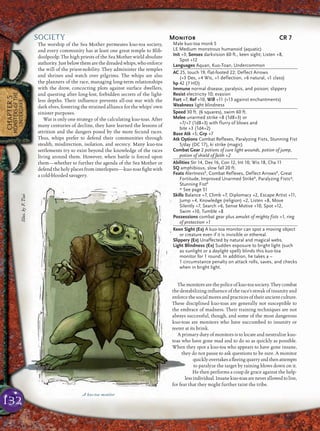 132
CHAPTER5
MONSTERSOFTHE
UNDERDARK
SOCIETY
The worship of the Sea Mother permeates kuo-toa society,
and every community has at least one great temple to Blib-
doolpoolp. The high priests of the Sea Mother wield absolute
authority.Justbelowthemarethedreadedwhips,whoenforce
the will of the priest-nobility. They administer the temples
and shrines and watch over pilgrims. The whips are also
the planners of the race, managing long-term relationships
with the drow, concocting plots against surface dwellers,
and questing after long-lost, forbidden secrets of the light-
less depths. Their inﬂuence prevents all-out war with the
dark elves, fostering the strained alliance for the whips’ own
sinister purposes.
War is only one strategy of the calculating kuo-toas. After
many centuries of decline, they have learned the lessons of
attrition and the dangers posed by the more fecund races.
Thus, whips prefer to defend their communities through
stealth, misdirection, isolation, and secrecy. Many kuo-toa
settlements try to exist beyond the knowledge of the races
living around them. However, when battle is forced upon
them—whether to further the agenda of the Sea Mother or
defend the holy places from interlopers—kuo-toas ﬁght with
a cold-blooded savagery.
Themonitorsarethepoliceofkuo-toasociety.Theycombat
the destabilizing inﬂuence of the race’s streak of insanity and
enforcethesocialmoresandpracticesoftheirancientculture.
These disciplined kuo-toas are generally not susceptible to
the embrace of madness. Their training techniques are not
always successful, though, and some of the most dangerous
kuo-toas are monitors who have succumbed to insanity or
teeter at its brink.
A primary duty of monitors is to locate and neutralize kuo-
toas who have gone mad and to do so as quickly as possible.
When they spot a kuo-toa who appears to have gone insane,
they do not pause to ask questions to be sure. A monitor
quicklyovertakesaﬂeeingquarryandthenattempts
to paralyze the target by raining blows down on it.
He then performs a coup de grace against the help-
lessindividual.Insanekuo-toasareneverallowedtolive,
for fear that they might further taint the tribe.
Monitor CR 7
Male kuo-toa monk 5
LE Medium monstrous humanoid (aquatic)
Init +3; Senses darkvision 60 ft., keen sight; Listen +8,
Spot +12
Languages Aquan, Kuo-Toan, Undercommon
AC 25, touch 19, flat-footed 22; Deflect Arrows
(+3 Dex, +4 Wis, +1 deflection, +6 natural, +1 class)
hp 42 (7 HD)
Immune normal disease, paralysis, and poison; slippery
Resist electricity 10; evasion
Fort +7, Ref +10, Will +11 (+13 against enchantments)
Weakness light blindness
Speed 30 ft. (6 squares), swim 60 ft.
Melee unarmed strike +8 (1d8+3) or
+7/+7 (1d8+3) with flurry of blows and
bite +3 (1d4+2)
Base Atk +5; Grp +7
Atk Options Combat Reflexes, Paralyzing Fists, Stunning Fist
5/day (DC 17), ki strike (magic)
Combat Gear 2 potions of cure light wounds, potion of jump,
potion of shield of faith +2
Abilities Str 14, Dex 16, Con 12, Int 10, Wis 18, Cha 11
SQ amphibious, slow fall 20 ft.
Feats AlertnessB
, Combat Reflexes, Deflect ArrowsB
, Great
Fortitude, Improved Unarmed StrikeB
, Paralyzing Fists*,
Stunning FistB
* See page 51
Skills Balance +7, Climb +7, Diplomacy +2, Escape Artist +11,
Jump +4, Knowledge (religion) +2, Listen +8, Move
Silently +7, Search +6, Sense Motive +10, Spot +12,
Swim +10, Tumble +8
Possessions combat gear plus amulet of mighty fists +1, ring
of protection +1
Keen Sight (Ex) A kuo-toa monitor can spot a moving object
or creature even if it is invisible or ethereal.
Slippery (Ex) Unaffected by natural and magical webs.
Light Blindness (Ex) Sudden exposure to bright light (such
as sunlight or a daylight spell) blinds this kuo-toa
monitor for 1 round. In addition, he takes a –
1 circumstance penalty on attack rolls, saves, and checks
when in bright light.
A kuo-toa monitor
Illus.byF.Tsai
 