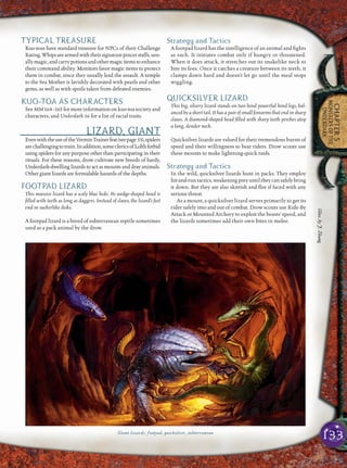 133
CHAPTER5
MONSTERSOFTHE
UNDERDARK
TYPICAL TREASURE
Kuo-toas have standard treasure for NPCs of their Challenge
Rating.Whipsarearmedwiththeirsignaturepincerstaffs,usu-
allymagic,andcarrypotionsandothermagicitemstoenhance
their command ability. Monitors favor magic items to protect
them in combat, since they usually lead the assault. A temple
to the Sea Mother is lavishly decorated with pearls and other
gems, as well as with spoils taken from defeated enemies.
KUO-TOA AS CHARACTERS
See MM 164–165 for more information on kuo-toa society and
characters, and Underdark 16 for a list of racial traits.
LIZARD, GIANT
EvenwiththeuseoftheVerminTrainerfeat(seepage 53),spiders
arechallengingtotrain.Inaddition,someclericsofLolthforbid
using spiders for any purpose other than participating in their
rituals. For these reasons, drow cultivate new breeds of hardy,
Underdark-dwelling lizards to act as mounts and dray animals.
Other giant lizards are formidable hazards of the depths.
FOOTPAD LIZARD
This massive lizard has a scaly blue hide. Its wedge-shaped head is
ﬁlled with teeth as long as daggers. Instead of claws, the lizard’s feet
end in suckerlike disks.
A footpad lizard is a breed of subterranean reptile sometimes
used as a pack animal by the drow.
Strategy and Tactics
A footpad lizard has the intelligence of an animal and ﬁghts
as such. It initiates combat only if hungry or threatened.
When it does attack, it stretches out its snakelike neck to
bite its foes. Once it catches a creature between its teeth, it
clamps down hard and doesn’t let go until the meal stops
wiggling.
QUICKSILVER LIZARD
This big, silvery lizard stands on two hind powerful hind legs, bal-
anced by a short tail. It has a pair of small forearms that end in sharp
claws. A diamond-shaped head ﬁlled with sharp teeth perches atop
a long, slender neck.
Quicksilver lizards are valued for their tremendous bursts of
speed and their willingness to bear riders. Drow scouts use
these mounts to make lightning-quick raids.
Strategy and Tactics
In the wild, quicksilver lizards hunt in packs. They employ
hit-and-runtactics,weakeningpreyuntiltheycansafelybring
it down. But they are also skittish and ﬂee if faced with any
serious threat.
As a mount, a quicksilver lizard serves primarily to get its
rider safely into and out of combat. Drow scouts use Ride-By
Attack or Mounted Archery to exploit the beasts’ speed, and
the lizards sometimes add their own bites in melee.
Giant lizards: footpad, quicksilver, subterranean
Illus.byJ.Zhang
 