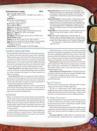 135
CHAPTER5
MONSTERSOFTHE
UNDERDARK
SAMPLE ENCOUNTERS
Thegiantlizardsdescribedherearebutafewofthemanysimi-
lar creatures that lurk in the dim caverns of the Underdark.
What sets these apart is the fact that the drow and some other
civilized races domesticate them. In particular, the footpad
lizard serves as a heavy cavalry mount, and rangers ride quick-
silverlizardstoscoutenemyterritory.Thesubterraneanlizard
is the most rarely domesticated, owing to its ferocious nature,
but is a useful guardian or mount when properly trained.
Battle Beast (EL 9–10): Subterranean lizards are solitary
creatures and resist training. When broken, they sometimes
serve drow priestesses (see page 167) or house captains (see
page 170) as steeds.
Scout Patrol (EL 6–8): A scout patrol consists of three to
six drow warriors (see page 169) each mounted on quicksilver
lizards.Thescoutsmonitortheoutermostcavernsunderdrow
control and, when they encounter intruders, speed back to
raise the alarm and bring reinforcements.
HeavyCavalry(EL11–13):Heavycavalryconsistsofsome
of the drow’s best-trained male warriors. A typical team of
heavy cavalry consists of three to ﬁve drow arcane guards (see
page 184) mounted on footpad lizards.
ECOLOGY
When not domesticated by drow, footpad and quicksilver
lizards rarely remain in one place for long, settling only to lay
eggs in well-concealed hollows. After depositing her eggs, the
mother leaves her young to fend for themselves and resumes
wandering the endless tunnels. Quicksilver lizards are social
creatures that gather in packs in the wild, whereas footpads
are more solitary.
Asubterraneanlizard,however,isalonerthatestablishesits
territory and doesn’t venture far from it. These lizards prefer
the shores of underground lakes, since water is rare and such
locations are bound to attract prey.
All giant lizards are carnivores and eat just about anything
thatmoves,fromgoblinstoquaggothstoevendrow.Mostmake
do with cave-dwelling spiders and other vermin, a fact drow
priestessesdislikebuttoleratebecauseofthecreatures’useful-
ness. So long as a giant lizard has a steady food supply and no
signiﬁcant competition, it can live as long as 300 years.
Environment: The giant lizards described here live exclu-
sively underground. They hunt near water sources and other
places where game is abundant. As cold-blooded creatures,
they prefer warmer climes, so they are more active in areas
with geothermal vents.
Typical Physical Characteristics: A footpad lizard mea-
suresabout14feetlong.Asubterraneanlizardisslightlylonger,
at 16 feet. Both can weigh as much as half a ton.
A quicksilver lizard stands about 10 feet tall and weighs
around 500 pounds.
Typical Treasure
Giant lizards do not keep treasure, although a drow accompa-
nying a mount or beast of burden might do so.
The lair of a subterranean lizard might contain items
droppedbythecreaturesitdevours,butsuchwealthismeager
and buried under the mounds of its leavings. A subterranean
lizard has 1/10 standard treasure for its Challenge Rating.
For Player Characters
Footpadandquicksilverlizardsarebothrelativelyeasytotrain
as mounts. The ferocity and solitary nature of subterranean
lizards make them trickier to domesticate: Handle Animal
and Ride checks both increase by 5.
Both footpad and quicksilver lizards make suitable animal
companions. Druids of 4th level or higher can select a quick-
silver lizard. Druids of 7th level or higher can select a footpad
lizard.
Carrying Capacity: A light load for a footpad lizard is
up to 800 pounds, a medium load, 801–1,600 pounds, and a
Subterranean Lizard CR 4
Always N Large magical beast
Init +7; Senses darkvision 60 ft., low-light vision; Listen +7,
Spot +7
Languages —
AC 16, touch 12, flat-footed 13
(–1 size, +3 Dex, +4 natural)
hp 49 (6 HD); regeneration 2
Fort +8, Ref +8, Will +4
Speed 40 ft. (8 squares), climb 40 ft.
Melee bite +9 (1d8+6 plus poison) or
Melee tongue +10 touch (1d6+4 nonlethal plus poison)
Space 10 ft.; Reach 10 ft. (20 ft. with tongue)
Base Atk +6; Grp +14
Atk Options improved grab, poison (DC 16, 1d4 Str/1 Str)
Special Actions tongue
Abilities Str 18, Dex 16, Con 17, Int 2, Wis 14, Cha 2
Feats Alertness, Improved Initiative, Weapon Focus (tongue)
Skills Balance +9, Hide +4*, Jump +8, Listen +7, Move
Silently +7, Spot +7
Advancement 7–12 HD (Large); 13–18 HD (Huge)
Regeneration (Ex) Acid and fire deal normal damage to a
subterranean lizard. If a subterranean lizard loses a limb
or body part, the lost portion regrows in 10 minutes. If a
severed limb is held to the stump, the limb reattaches
instantly.
Improved Grab (Ex) To use this ability, a subterranean lizard
must hit an opponent of up to one size larger with its
tongue attack. It can then attempt to start a grapple as a
free action without provoking attacks of opportunity. If it
wins the grapple check, it establishes a hold, drags the
target to an adjacent space, and automatically deals bite
damage.
Tongue (Ex) As a full-round action, a subterranean lizard can
extend its long, sticky tongue to make a melee touch
attack.
Skills Subterranean lizards have a +4 racial bonus on
Balance, Hide, and Move Silently checks. They also have
a +8 racial bonus on Climb checks and can always choose
to take 10 on Climb checks, even if rushed or threatened.
*In rocky areas, a subterranean lizard’s Hide bonus
improves to +8.
 