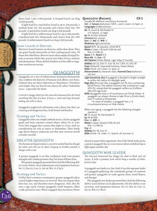 136
CHAPTER5
MONSTERSOFTHE
UNDERDARK
heavy load, 1,601–2,400 pounds. A footpad lizard can drag
12,000 pounds.
A light load for a quicksilver lizard is up to 230 pounds, a
medium load, 231–465 pounds, and a heavy load, 466–700
pounds. A quicksilver lizard can drag 3,500 pounds.
A light load for a subterranean lizard is up to 300 pounds,
a medium load, 301–600 pounds, and a heavy load, 601–900
pounds. A subterranean lizard can drag 4,500 pounds.
Giant Lizards in Eberron
Eberron’s lizard trainers are dwarves, rather than drow. They
use giant lizards extensively in their underground cities. Of
those described here, dwarves most often employ footpad liz-
ards as mounts while they search new lodes of iron, mithral,
and adamantine. These skilled climbers are best able to nego-
tiate treacherous terrain.
QUAGGOTH
Quaggoths are a race of subterranean monstrous humanoids
that combine the features of humans and albino cave bears.
(Indeed, they are often referred to as “deep bears.”) Primitive
and simple, they are forced into slavery by other Underdark
races—especially the drow.
Covered in shaggy white fur, this muscular humanoid has the head
something like that of a bear. It looses a snarl and leaps forward,
lashing out with its claws.
Quaggoths might lack reﬁnement and culture, but they are
cunning and dangerous foes, both brutal and fearless.
Strategy and Tactics
Quaggoths often use simple ambush tactics. A lone quaggoth
goads and lures enemies toward where others lie in wait.
Once they engage their enemy, they ﬁght in a fury, with no
consideration for risk or injury to themselves. Their battle
rage drives them to audacious acts that sane warriors would
consider suicidal.
GREATER QUAGGOTH
Thishumanoid-shapedcreatureiscoveredinmattedblackfur,though
the white roots tell you it’s dyed. Gripping its knobby warclub, it
charges with a roar.
A greater quaggoth is an elite combatant with even greater
strength and combat prowess than his lesser fellows have.
Thegreaterquaggothpresentedherehadthefollowingabil-
ity scores before racial adjustments and equipment bonuses:
Str 12, Dex 10, Con 15, Int 14, Wis 13, Cha 8.
Strategy and Tactics
Unlike their common counterparts, greater quaggoths place
a much higher importance on survival. They are smarter than
their kin, too, and therefore more dangerous. Still, they ﬂy
into a rage easily. Greater quaggoths wield weapons, albeit
crude, primitive ones. When engaged, they maximize Power
Attack to paste their opponents. But if the battle looks grim,
a greater quaggoth has no reservations about withdrawing to
ﬁght again another day.
QUAGGOTH WAR LEADER
This heavyset humanoid has shaggy fur dyed in black and red
stripes. It hefts a greataxe from which hang a number of white-
haired scalps.
Aquaggoth warleader is aclan chief, if notthesupremeleader
of a quaggoth gathering. He commands groups of common
and greater quaggoths in raids against drow, mind ﬂayers,
and duergar.
The quaggoth war leader presented here had the following
ability scores before racial adjustments, Hit Die ability score
increases, and equipment bonuses: Str 12, Dex 10, Con 15,
Int 14, Wis 13, Cha 8.
Quaggoth (Raging) CR 3
Usually NE Medium monstrous humanoid
Init +4; Senses darkvision 120 ft., scent; Listen +3, Spot +2
Languages Undercommon
AC 13, touch 8, flat-footed 13
(+5 natural, –2 rage)
hp 34 (4 HD); Diehard
Immune fear, poison
Fort +5, Ref +4, Will +7
Weakness light sensitivity
Speed 30 ft. (6 squares), climb 30 ft.
Melee 2 claws +10 each (1d4+6) and
bite +5 (1d6+3)
Space 5 ft.; Reach 5 ft.
Base Atk +4; Grp +10
Atk Options Power Attack, rage 1/day (7 rounds)
Abilities Str 22, Dex 11, Con 19, Int 7, Wis 12, Cha 10
Feats DiehardB
, Improved Initiative, Power Attack
Skills Climb +14, Listen +3, Spot +2
Advancement by character class; Favored Class barbarian;
see text
Light Sensitivity (Ex) A quaggoth is dazzled in bright sunlight
or within the radius of a daylight spell.
Rage (Ex) Once per day, a quaggoth can fly into a screaming
blood frenzy. This ability functions like a barbarian’s rage
(PH 25), except that the quaggoth suffers no ill effects
after the rage ends.
Skills Quaggoths have a +8 racial bonus on Climb checks. A
quaggoth can always choose to take 10 on a Climb check,
even if rushed or threatened.
*In areas of shadow, a quaggoth has a +4
circumstance bonus on Hide checks.
When not raging, a quaggoth has the following changed
statistics:
AC 15, touch 10, flat-footed 15
hp 26 (4 HD)
Fort +3, Will +5
Melee 2 claws +8 each (1d4+4) and
bite +3 (1d6+2)
Grp +8
Abilities Str 18, Con 15
Skills Climb +12, Hide +1*, Search +0, Survival +2
 