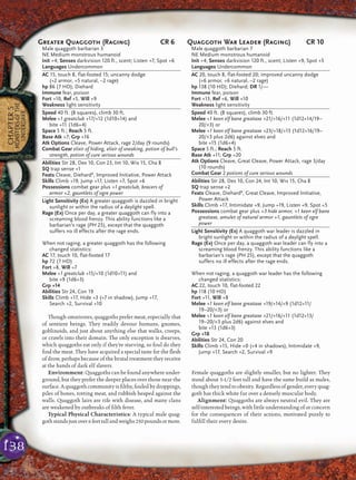 138
CHAPTER5
MONSTERSOFTHE
UNDERDARK
Though omnivores, quaggoths prefer meat, especially that
of sentient beings. They readily devour humans, gnomes,
goblinoids, and just about anything else that walks, creeps,
or crawls into their domain. The only exception is dwarves,
which quaggoths eat only if they’re starving, so foul do they
ﬁnd the meat. They have acquired a special taste for the ﬂesh
of drow, perhaps because of the brutal treatment they receive
at the hands of dark elf slavers.
Environment: Quaggoths can be found anywhere under-
ground, but they prefer the deeper places over those near the
surface. A quaggoth community is ﬁlthy, fouled by droppings,
piles of bones, rotting meat, and rubbish heaped against the
walls. Quaggoth lairs are rife with disease, and many clans
are weakened by outbreaks of ﬁlth fever.
Typical Physical Characteristics: A typical male quag-
gothstandsjustover6feettallandweighs250poundsormore.
Female quaggoths are slightly smaller, but no lighter. They
stand about 5-1/2 feet tall and have the same build as males,
though they tend to obesity. Regardless of gender, every quag-
goth has thick white fur over a densely muscular body.
Alignment: Quaggoths are always neutral evil. They are
self-interested beings, with little understanding of or concern
for the consequences of their actions, motivated purely to
fulﬁll their every desire.
Greater Quaggoth (Raging) CR 6
Male quaggoth barbarian 3
NE Medium monstrous humanoid
Init +4; Senses darkvision 120 ft., scent; Listen +7, Spot +6
Languages Undercommon
AC 15, touch 8, flat-footed 15; uncanny dodge
(+2 armor, +5 natural, –2 rage)
hp 86 (7 HD); Diehard
Immune fear, poison
Fort +10, Ref +5, Will +9
Weakness light sensitivity
Speed 40 ft. (8 squares), climb 30 ft.
Melee +1 greatclub +17/+12 (1d10+14) and
bite +11 (1d6+4)
Space 5 ft.; Reach 5 ft.
Base Atk +7; Grp +16
Atk Options Cleave, Power Attack, rage 2/day (9 rounds)
Combat Gear elixir of hiding, elixir of sneaking, potion of bull’s
strength, potion of cure serious wounds
Abilities Str 28, Dex 10, Con 23, Int 10, Wis 15, Cha 8
SQ trap sense +1
Feats Cleave, DiehardB
, Improved Initiative, Power Attack
Skills Climb +19, Jump +17, Listen +7, Spot +6
Possessions combat gear plus +1 greatclub, bracers of
armor +2, gauntlets of ogre power
Light Sensitivity (Ex) A greater quaggoth is dazzled in bright
sunlight or within the radius of a daylight spell.
Rage (Ex) Once per day, a greater quaggoth can fly into a
screaming blood frenzy. This ability functions like a
barbarian’s rage (PH 25), except that the quaggoth
suffers no ill effects after the rage ends.
When not raging, a greater quaggoth has the following
changed statistics:
AC 17, touch 10, flat-footed 17
hp 72 (7 HD)
Fort +8, Will +7
Melee +1 greatclub +15/+10 (1d10+11) and
bite +9 (1d6+3)
Grp +14
Abilities Str 24, Con 19
Skills Climb +17, Hide +3 (+7 in shadow), Jump +17,
Search +2, Survival +10
Quaggoth War Leader (Raging) CR 10
Male quaggoth barbarian 7
NE Medium monstrous humanoid
Init +4; Senses darkvision 120 ft., scent; Listen +9, Spot +5
Languages Undercommon
AC 20, touch 8, flat-footed 20; improved uncanny dodge
(+6 armor, +6 natural, –2 rage)
hp 138 (10 HD); Diehard; DR 1/—
Immune fear, poison
Fort +13, Ref +6, Will +10
Weakness light sensitivity
Speed 40 ft. (8 squares), climb 30 ft.
Melee +1 keen elf bane greataxe +21/+16/+11 (1d12+14/19–
20/×3) or
Melee +1 keen elf bane greataxe +23/+18/+13 (1d12+16/19–
20/×3 plus 2d6) against elves and
bite +15 (1d6+4)
Space 5 ft.; Reach 5 ft.
Base Atk +11; Grp +20
Atk Options Cleave, Great Cleave, Power Attack, rage 3/day
(10 rounds)
Combat Gear 2 potions of cure serious wounds
Abilities Str 28, Dex 10, Con 24, Int 10, Wis 15, Cha 8
SQ trap sense +2
Feats Cleave, DiehardB
, Great Cleave, Improved Initiative,
Power Attack
Skills Climb +17, Intimidate +9, Jump +19, Listen +9, Spot +5
Possessions combat gear plus +3 hide armor, +1 keen elf bane
greataxe, amulet of natural armor +1, gauntlets of ogre
power
Light Sensitivity (Ex) A quaggoth war leader is dazzled in
bright sunlight or within the radius of a daylight spell.
Rage (Ex) Once per day, a quaggoth war leader can fly into a
screaming blood frenzy. This ability functions like a
barbarian’s rage (PH 25), except that the quaggoth
suffers no ill effects after the rage ends.
When not raging, a quaggoth war leader has the following
changed statistics:
AC 22, touch 10, flat-footed 22
hp 118 (10 HD)
Fort +11, Will +8
Melee +1 keen elf bane greataxe +19/+14/+9 (1d12+11/
19–20/×3) or
Melee +1 keen elf bane greataxe +21/+16/+11 (1d12+13/
19–20/×3 plus 2d6) against elves and
bite +13 (1d6+3)
Grp +18
Abilities Str 24, Con 20
Skills Climb +15, Hide +0 (+4 in shadows), Intimidate +9,
Jump +17, Search +2, Survival +9
 