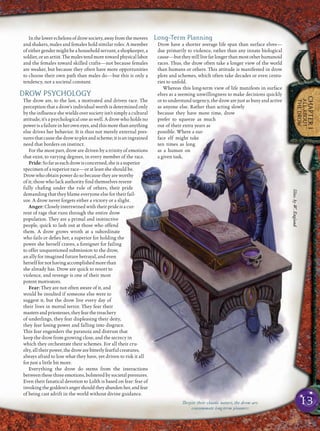 13
CHAPTER1
ALLABOUT
THEDROW
Inthelowerechelonsofdrowsociety,awayfromthemovers
and shakers, males and females hold similar roles. A member
of either gender might be a household servant, a shopkeeper, a
soldier,oranartist.Themalestendmoretowardphysicallabor
and the females toward skilled crafts—not because females
are weaker, but because they often have more opportunities
to choose their own path than males do—but this is only a
tendency, not a societal constant.
DROW PSYCHOLOGY
The drow are, to the last, a motivated and driven race. The
perception that a drow’s individual worth is determined only
by the inﬂuence she wields over society isn’t simply a cultural
attitude; it’s a psychological one as well. A drow who holds no
powerisafailureinherowneyes,andthismorethananything
else drives her behavior. It is thus not merely external pres-
suresthatcausethedrowtoplotandscheme;itisaningrained
need that borders on instinct.
For the most part, drow are driven by a trinity of emotions
that exist, to varying degrees, in every member of the race.
Pride:Sofaraseachdrowisconcerned,sheisasuperior
specimen of a superior race—or at least she should be.
Drow who obtain power do so because they are worthy
of it; those who lack authority ﬁnd themselves resent-
fully chaﬁng under the rule of others, their pride
demanding that they blame everyone else for their fail-
ure. A drow never forgets either a victory or a slight.
Anger: Closely intertwined with their pride is a cur-
rent of rage that runs through the entire drow
population. They are a primal and instinctive
people, quick to lash out at those who offend
them. A drow grows wroth at a subordinate
who fails or deﬁes her, a superior for holding the
power she herself craves, a foreigner for failing
to offer unquestioned submission to the drow,
an ally for imagined future betrayal, and even
herselffornothavingaccomplishedmorethan
she already has. Drow are quick to resort to
violence, and revenge is one of their most
potent motivators.
Fear: They are not often aware of it, and
would be insulted if someone else were to
suggest it, but the drow live every day of
their lives in mortal terror. They fear their
mastersandpriestesses,theyfearthetreachery
of underlings, they fear displeasing their deity,
they fear losing power and falling into disgrace.
This fear engenders the paranoia and distrust that
keep the drow from growing close, and the secrecy in
which they orchestrate their schemes. For all their cru-
elty,alltheirpower,thedrowarebitterlyfearfulcreatures,
always afraid to lose what they have, yet driven to risk it all
for just a little bit more.
Everything the drow do stems from the interactions
betweenthesethreeemotions,bolsteredbysocietalpressures.
Even their fanatical devotion to Lolth is based on fear: fear of
invokingthegoddess’sangershouldtheyabandonher,andfear
of being cast adrift in the world without divine guidance.
Long-Term Planning
Drow have a shorter average life span than surface elves—
due primarily to violence, rather than any innate biological
cause—buttheystilllivefarlongerthanmostotherhumanoid
races. Thus, the drow often take a longer view of the world
than humans or others. This attitude is manifested in drow
plots and schemes, which often take decades or even centu-
ries to unfold.
Whereas this long-term view of life manifests in surface
elves as a seeming unwillingness to make decisions quickly
or to understand urgency, the drow are just as busy and active
as anyone else. Rather than acting slowly
because they have more time, drow
prefer to squeeze as much
out of their extra years as
possible. Where a sur-
face elf might take
ten times as long
as a human on
a given task,
Despite their chaotic nature, the drow are
consummate long-term planners
Illus.byW.England
 