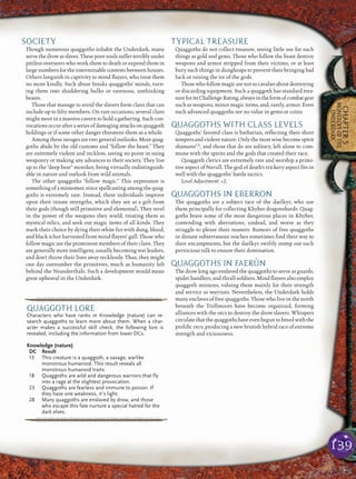 139
CHAPTER5
MONSTERSOFTHE
UNDERDARK
SOCIETY
Though numerous quaggoths inhabit the Underdark, many
serve the drowasslaves. These poorsouls sufferterriblyunder
pitiless overseers who work them to death or expend them in
large numbers for the interminable contests between houses.
Others languish in captivity to mind ﬂayers, who treat them
no more kindly. Such abuse breaks quaggoths’ minds, turn-
ing them into shuddering hulks or ravenous, unthinking
beasts.
Those that manage to avoid the slavers form clans that can
include up to ﬁfty members. On rare occasions, several clans
might meet in a massive cavern to hold a gathering. Such con-
vocationsoccurafteraseriesofdamagingattacksonquaggoth
holdings or if some other danger threatens them as a whole.
Among these savages are two general outlooks. Most quag-
goths abide by the old customs and “follow the beast.” They
are extremely violent and reckless, seeing no point in using
weaponry or making any advances to their society. They live
up to the “deep bear” moniker, being virtually indistinguish-
able in nature and outlook from wild animals.
The other quaggoths “follow magic.” This expression is
something of a misnomer, since spellcasting among the quag-
goths is extremely rare. Instead, these individuals improve
upon their innate strengths, which they see as a gift from
their gods (though still primitive and elemental). They revel
in the power of the weapons they wield, treating them as
mystical relics, and seek out magic items of all kinds. They
mark their choice by dying their white fur with dung, blood,
and black ichor harvested from mind ﬂayers’ gall. Those who
follow magic are the prominent members of their clans. They
are generally more intelligent, usually becoming war leaders,
and don’t throw their lives away recklessly. Thus, they might
one day outnumber the primitives, much as humanity left
behind the Neanderthals. Such a development would mean
great upheaval in the Underdark.
TYPICAL TREASURE
Quaggoths do not collect treasure, seeing little use for such
things as gold and gems. Those who follow the beast destroy
weapons and armor stripped from their victims, or at least
bury such things in dungheaps to prevent their bringing bad
luck or raising the ire of the gods.
Thosewhofollowmagicarenotsocavalieraboutdestroying
or discarding equipment. Such a quaggoth has standard trea-
sureforitsChallengeRating,alwaysintheformofcombatgear
such as weapons, minor magic items, and, rarely, armor. Even
such advanced quaggoths see no value in gems or coins.
QUAGGOTHS WITH CLASS LEVELS
Quaggoths’ favored class is barbarian, reﬂecting their short
tempers and violent nature. Only the most wise become spirit
shamansCD
, and those that do are solitary, left alone to com-
mune with the spirits and the gods that created their race.
Quaggoth clerics are extremely rare and worship a primi-
tive aspect of Nerull. The god of death’s trickery aspect ﬁts in
well with the quaggoths’ battle tactics.
Level Adjustment: +2.
QUAGGOTHS IN EBERRON
The quaggoths are a subject race of the daelkyr, who use
them principally for collecting Khyber dragonshards. Quag-
goths brave some of the most dangerous places in Khyber,
contending with aberrations, undead, and worse as they
struggle to please their masters. Rumors of free quaggoths
in distant subterranean reaches sometimes ﬁnd their way to
slave encampments, but the daelkyr swiftly stamp out such
pernicious talk to ensure their domination.
QUAGGOTHS IN FAERÛN
The drow long ago enslaved the quaggoths to serve as guards,
spider handlers, and thrall-soldiers. Mind ﬂayers also employ
quaggoth minions, valuing them mainly for their strength
and service as warriors. Nevertheless, the Underdark holds
many enclaves of free quaggoths. Those who live in the north
beneath the Trollmoors have become organized, forming
alliances with the orcs to destroy the drow slavers. Whispers
circulatethatthequaggothshaveevenbeguntobreedwiththe
proliﬁc orcs, producing a new brutish hybrid race of extreme
strength and viciousness.
pqqqqqqqqqrs
QUAGGOTH LORE
Characters who have ranks in Knowledge (nature) can re-
search quaggoths to learn more about them. When a char-
acter makes a successful skill check, the following lore is
revealed, including the information from lower DCs.
Knowledge (nature)
DC Result
13 This creature is a quaggoth, a savage, warlike
monstrous humanoid. This result reveals all
monstrous humanoid traits.
18 Quaggoths are wild and dangerous warriors that fly
into a rage at the slightest provocation.
23 Quaggoths are fearless and immune to poison. If
they have one weakness, it’s light.
28 Many quaggoths are enslaved by drow, and those
who escape this fate nurture a special hatred for the
dark elves.
pqqqqqqqqqrs
 