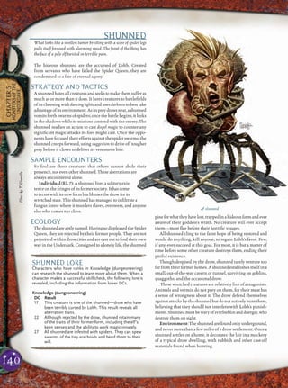 140
CHAPTER5
MONSTERSOFTHE
UNDERDARK
SHUNNED
What looks like a swollen tumor bristling with a score of spider legs
pulls itself forward with alarming speed. The front of the thing has
the face of a pale elf twisted in terrible pain.
The hideous shunned are the accursed of Lolth. Created
from servants who have failed the Spider Queen, they are
condemned to a fate of eternal agony.
STRATEGY AND TACTICS
Ashunnedhatesallcreaturesandseekstomakethemsufferas
much as or more than it does. It lures creatures to battleﬁelds
ofitschoosingwithdancinglights,andusesdarknesstobesttake
advantageofitsenvironment.Asitspreydrawsnear,ashunned
vomits forth swarms of spiders; once the battle begins, it lurks
intheshadowswhileitsminionscontendwiththeenemy.The
shunned readies an action to cast dispel magic to counter any
signiﬁcant magic attacks its foes might cast. Once the oppo-
nentshavefocusedtheireffortsagainstthespiderswarms,the
shunned creeps forward, using suggestion to drive off tougher
prey before it closes to deliver its venomous bite.
SAMPLE ENCOUNTERS
So foul are these creatures that others cannot abide their
presence, not even other shunned. These aberrations are
always encountered alone.
Individual (EL 7): A shunned lives a solitary exis-
tence on the fringes of its former society. It has come
totermswithitsnewformbutblamesthedrowforits
wretched state. This shunned has managed to inﬁltrate a
fungus forest where it murders slaves, overseers, and anyone
else who comes too close.
ECOLOGY
Theshunnedareaptlynamed:HavingsodispleasedtheSpider
Queen, they are rejected by their former people. They are not
permittedwithindrowcitiesandarecastouttoﬁndtheirown
wayintheUnderdark.Consignedtoalonelylife,theshunned
pineforwhattheyhavelost,trappedinahideousformandever
aware of their goddess’s wrath. No creature will ever accept
them—most ﬂee before their horriﬁc visages.
All shunned cling to the faint hope of being restored and
would do anything, kill anyone, to regain Lolth’s favor. Few,
if any, ever succeed at this goal. For most, it is but a matter of
time before some other creature destroys them, ending their
pitiful existence.
Though despised by the drow, shunned rarely venture too
far from their former homes. A shunned establishes itself in a
small, out-of-the-way cavern or tunnel, surviving on goblins,
quaggoths, and the occasional drow.
These wretched creatures are relatively free of antagonists.
Animals and vermin do not prey on them, for their meat has
a sense of wrongness about it. The drow defend themselves
against attacks by the shunned but do not actively hunt them,
believing that they should not interfere with Lolth’s punish-
ments.Shunnedmustbewaryofsvirfneblinandduergar,who
destroy them on sight.
Environment: The shunned are found only underground,
and never more than a few miles of a drow settlement. Once a
shunned settles on a home, it decorates the lair in a mockery
of a typical drow dwelling, with rubbish and other cast-off
materials found when hunting.
pqqqqqqqqqrs
SHUNNED LORE
Characters who have ranks in Knowledge (dungeoneering)
can research the shunned to learn more about them. When a
character makes a successful skill check, the following lore is
revealed, including the information from lower DCs.
Knowledge (dungeoneering)
DC Result
17 This creature is one of the shunned—drow who have
been terribly cursed by Lolth. This result reveals all
aberration traits.
22 Although rejected by the drow, shunned retain many
of the traits of their former form, including the elf’s
keen senses and the ability to work magic innately.
27 All shunned are infested with spiders. They can spew
swarms of the tiny arachnids and bend them to their
will.
pqqqqqqqqqrs
A shunned
Illus.byT.Giorello
 