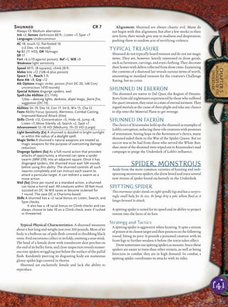 141
CHAPTER5
MONSTERSOFTHE
UNDERDARK
Typical Physical Characteristics: A shunned measures
about 6 feet long and weighs just over 200 pounds. Most of its
body is a bulbous sac of pale ﬂesh covered in throbbing black
veins.Foulexcretionscollectinitsfolds,emittingasourstink.
The head of a female drow with translucent skin perches on
the end of its bulky form, and close inspection reveals numer-
ous tiny spiders wriggling just below the surface of the pallid
ﬂesh. Randomly piercing its disgusting body are numerous
glossy spider legs covered in thorns.
Shunned are exclusively female and lack the ability to
reproduce.
Alignment: Shunned are always chaotic evil. Many do
not begin with this alignment, but after a few weeks in their
new form, their minds give way to madness and desperation,
pushing them to random acts of terrifying violence.
TYPICAL TREASURE
Shunneddonottypicallyhoardtreasure anddonotusemagic
items. They are, however, keenly interested in drow goods,
such as furniture, carvings, and even clothing. They decorate
theirhomeswithdebriscollectedfromdrowcities.Examining
the contents of a shunned lair reveals various items of worth,
amounting to standard treasure for the creature’s Challenge
Rating, but no coins.
SHUNNED IN EBERRON
The shunned are native to Dal Quor, the Region of Dreams.
Born from old nightmares experienced by those who suffered
thequoriinvasion,theyexistinastateofeternaltorment.They
regard mortals as the cause of their plight and take any chance
to slip onto the Material Plane to get revenge.
SHUNNED IN FAERÛN
The clerics of Kiaransalee hold up the shunned as examples of
Lolth’scorruption,seducingthesevilecreatureswithpromises
of restoration. Seeing hope in the Revenancer’s clerics, many
shunned aided them in the War of the Spider Queen. But no
succor was to be had from those who served the White Ban-
shee;mostoftheshunnedwerewipedoutinKiaransalee’smad
campaign to purge the Underdark of Lolth’s inﬂuence.
SPIDER, MONSTROUS
Aside from the more common varieties of hunting and web-
spinning monstrous spiders, the drow breed and train several
new strains of spider found exclusively in the Underdark.
SPITTING SPIDER
This enormous spider stands on eight spindly legs and has a surpris-
ingly small body for its size. Its fangs drip a pale yellow ﬂuid as it
lunges forward to attack.
A spitting spider is noted for its speed and its ability to project
venom into the faces of its foes.
Strategy and Tactics
A spitting spider is aggressive when hunting. It spits a stream
ofpoisonatitsclosesttargetandthenpouncesonthefollowing
round, biting its prey. It pounds a poisoned creature with its
front legs to further weaken it before the toxin takes effect.
Drowsometimesusespittingspidersasmounts.Sincethese
spiders are easier to train than other vermin, as well as being
ferocious in combat, they are in high demand. In combat, a
spitting spider coordinates its attacks with its rider.
Shunned CR 7
Always CE Medium aberration
Init +2; Senses darkvision 60 ft.; Listen +7, Spot +7
Languages Undercommon
AC 18, touch 12, flat-footed 16
(+2 Dex, +6 natural)
hp 82 (11 HD); DR 10/magic
SR 17
Fort +6 (+10 against poison), Ref +5, Will +9
Weakness light sensitivity
Speed 40 ft. (8 squares), climb 20 ft.
Melee bite +12 (1d8+6 plus poison)
Space 5 ft.; Reach 5 ft.
Base Atk +8; Grp +12
Atk Options magic strike, poison (Fort DC 20, 1d6 Con/
unconscious 1d10 rounds)
Special Actions disgorge spiders, wail
Spell-Like Abilities (CL 11th):
1/day—dancing lights, darkness, dispel magic, faerie fire,
suggestion (DC 14)
Abilities Str 19, Dex 14, Con 17, Int 6, Wis 15, Cha 12
Feats Ability Focus (poison), Alertness, Combat Casting,
Improved Natural Attack (bite)
Skills Climb +12, Concentration +5, Hide +6, Jump +8,
Listen +7, Move Silently +6, Search +2, Spot +7
Advancement 12–18 HD (Medium); 19–25 HD (Large)
Light Sensitivity (Ex) A shunned is dazzled in bright sunlight
or within the radius of a daylight spell.
Magic Strike A shunned’s natural weapons are treated as
magic weapons for the purpose of overcoming damage
reduction.
Disgorge Spiders (Su) As a full-round action that provokes
attacks of opportunity, a shunned can spew a spider
swarm (MM 239) into an adjacent square. Once it has
disgorged spiders, the shunned must wait 1d4 rounds
before using this ability. The shunned controls all such
swarms completely and can instruct each swarm to
attack a particular target. It can redirect a swarm as a
move action.
Wail (Su) Once per round as a standard action, a shunned
can loose a horrid wail. All creatures within 30 feet must
succeed on DC 16 Will saves or become sickened for
1 round. The save DC is Charisma-based.
Skills A shunned has a +2 racial bonus on Listen, Search, and
Spot checks.
It also has a +8 racial bonus on Climb checks and can
always choose to take 10 on a Climb check, even if rushed
or threatened.
 