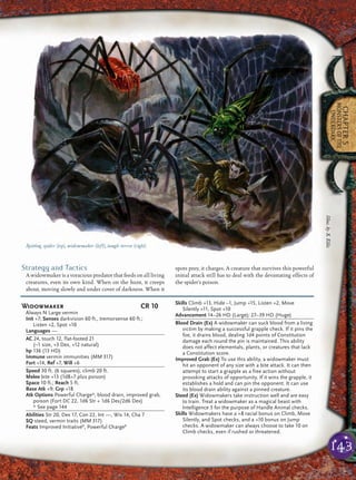 143
CHAPTER5
MONSTERSOFTHE
UNDERDARK
Strategy and Tactics
A widowmaker is a voracious predator that feeds on all living
creatures, even its own kind. When on the hunt, it creeps
about, moving slowly and under cover of darkness. When it
spots prey, it charges. A creature that survives this powerful
initial attack still has to deal with the devastating effects of
the spider’s poison.
Spitting spider (top), widowmaker (left), tangle terror (right)
Widowmaker CR 10
Always N Large vermin
Init +7; Senses darkvision 60 ft., tremorsense 60 ft.;
Listen +2, Spot +10
Languages —
AC 24, touch 12, flat-footed 21
(–1 size, +3 Dex, +12 natural)
hp 136 (13 HD)
Immune vermin immunities (MM 317)
Fort +14, Ref +7, Will +6
Speed 30 ft. (6 squares), climb 20 ft.
Melee bite +13 (1d8+7 plus poison)
Space 10 ft.; Reach 5 ft.
Base Atk +9; Grp +18
Atk Options Powerful Charge*, blood drain, improved grab,
poison (Fort DC 22, 1d6 Str + 1d6 Dex/2d6 Dex)
* See page 144
Abilities Str 20, Dex 17, Con 22, Int —, Wis 14, Cha 7
SQ steed, vermin traits (MM 317)
Feats Improved InitiativeB
, Powerful ChargeB
Skills Climb +13, Hide –1, Jump +15, Listen +2, Move
Silently +11, Spot +10
Advancement 14–26 HD (Large); 27–39 HD (Huge)
Blood Drain (Ex) A widowmaker can suck blood from a living
victim by making a successful grapple check. If it pins the
foe, it drains blood, dealing 1d4 points of Constitution
damage each round the pin is maintained. This ability
does not affect elementals, plants, or creatures that lack
a Constitution score.
Improved Grab (Ex) To use this ability, a widowmaker must
hit an opponent of any size with a bite attack. It can then
attempt to start a grapple as a free action without
provoking attacks of opportunity. If it wins the grapple, it
establishes a hold and can pin the opponent. It can use
its blood drain ability against a pinned creature.
Steed (Ex) Widowmakers take instruction well and are easy
to train. Treat a widowmaker as a magical beast with
Intelligence 3 for the purpose of Handle Animal checks.
Skills Widowmakers have a +8 racial bonus on Climb, Move
Silently, and Spot checks, and a +10 bonus on Jump
checks. A widowmaker can always choose to take 10 on
Climb checks, even if rushed or threatened.
Illus.byS.Ellis
 