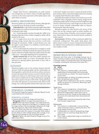 144
CHAPTER5
MONSTERSOFTHE
UNDERDARK
Despite their ferocity, widowmakers are easily trained,
even though they are vermin. Clerics of Lolth regard these
creatures as the truest expressions of the Spider Queen and
prefer them as mounts.
SAMPLE ENCOUNTERS
Monstrous spiders are usually solitary hunters, although they
occasionally serve the drow as steeds or guardians.
Individual(EL5–10):Allthemonstrousspidersdescribed
inthischapterareusuallyencounteredwhentheyarehunting
or lurking in their webs.
EL 5: A spitting spider searches through the rubble of an
abandoned gnome enclave. Bodies wrapped in spider silk lie
nestled in the ruins.
EL 8: A tangle terror sits in the center of a massive web
bisecting a huge crevasse that once served as a swift route
through the mountains. Trafﬁc is much thinner now, and
the spider is quite hungry. It is unlikely to wait for prey to
stumble into its web.
EL10:Awidowmakerhasmadeitslairinatempleinasmall
drowsettlement.Ithasbeentrainednottoattackanyonewear-
ing the vestments of Lolth’s clergy, but itkills anyoneelse who
comes near—noticeably depleting the local population.
Spider Sentinel (EL 10–12): Drow spider sentinels (see
page 172) patrol singly or in pairs. Occasionally they are
mounted on spitting spiders, particularly if they wish to
take prisoners.
ECOLOGY
Monstrous spiders come in two varieties: hunters and web-
spinners. Both the spitting spider and the widowmaker are
hunting spiders, and so they do not rely on webs to catch prey.
Instead, they prowl their territory in search of fresh meat. A
tangle terror lurks in its web, lying in wait until some hap-
less creature stumbles into its trap, at which point, it gingerly
descends to paralyze the prey with its bite. Its big advantage
over other web-spinners is its poisonous web, which causes
strange and confusing hallucinations that make prey easier
to deal with. Tangle terrors don’t consume the heads of their
prey and leave them scattered throughout their lairs, leading
to a popular belief that they take trophies.
Generally,thesespidersareloners,sincefoodisscarceinthe
Underdark. They congregate only for mating. Tangle terrors
andspittingspidersmakenolastingnestsbutsimplyleaveegg
clusters in protected areas; a male tangle terror often returns
to eat its young. A female widowmaker takes no chances,
devouring the male after mating.
Monstrous spiders are often found in the service of the
drow, who see the creatures much as surface dwellers see
horses: servants, beasts of burden, and occasional compan-
ions. Others believe them to be divinely favored, symbols of
Lolth’s majesty.
Environment: All three of these monstrous spiders live
exclusively underground. They prefer damp places with
plenty of prey to hunt or ensnare. Domesticated individuals
are stabled in drow settlements or inhabit special areas in or
near temples to Lolth.
pqqqqqqqqqrs
MONSTROUS SPIDER LORE
Characters who have ranks in Knowledge (nature) can re-
search monstrous spiders to learn more about them. When
a character makes a successful skill check, the following lore
is revealed, including the information from lower DCs.
Knowledge (nature)
DC Result
Spitting Spider
15 This creature is a spitting spider, a particularly
deadly breed of hunting spider that occasionally
serves the drow as a mount. This result reveals all
vermin traits.
20 A spitting spider can deliver its paralytic poison by
bite or by spitting it up to 30 feet.
25 Though it favors softening its foes up first, a spitting
spider can pounce on its enemies, delivering a rapid
barrage of attacks.
Tangle Terror
18 This creature is a tangle terror, a breed of web-
spinning spider. This result reveals all vermin traits.
23 Beware the tangle spider’s webs; they’re just as
poisonous as its bite. Though its bite weakens prey,
the venom of its webs leaves them disoriented and
helpless.
28 A tangle spider cannot be hampered by webs of any
kind, not even magical ones.
Widowmaker
20 This creature is a widowmaker, a vicious hunting
spider sometimes used as a steed by the drow. This
result reveals all vermin traits.
25 A widowmaker can make an overpowering charge
attack to drive its venomous fangs deep into its
prey’s body.
30 Once it bites, a widowmaker hangs on and drinks its
victim’s blood.
pqqqqqqqqqrs
pqqqqqqqqqrs
POWERFUL CHARGE
The Powerful Charge feat appears in Monster Manual IV and
is reprinted here for convenience.
POWERFUL CHARGE
A creature with this feat can charge with extra force.
Prerequisite: Medium or larger, base attack bonus +1.
Benefit: When the creature charges, if its melee attack hits,
it deals an extra 1d8 points of damage (if it is Medium size).
For Large creatures, the extra damage is 2d6 points; for Huge,
3d6; for Gargantuan, 4d6; and for Colossal, 6d6.
This feat works only when the creature makes a charge. It
does not work when the creature is mounted. If the creature
has the ability to make multiple attacks after a charge, it can
apply this extra damage to only one of those attacks.
Special: A fighter can select Powerful Charge as one of his
fighter bonus feats.
pqqqqqqqqqrs
 