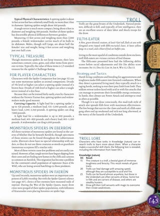 145
CHAPTER5
MONSTERSOFTHE
UNDERDARK
TypicalPhysicalCharacteristics:Aspittingspiderisabout
16feetacrossbuthasarelativelysmallbody,nomorethan5feet
in diameter. Spitting spiders weigh about 500 pounds.
A tangle terror is much more compact, being about 6 feet in
diameter and weighing 300 pounds. Neither of these spiders
has discernible physical differences between genders.
Measuring 15 feet across and weighing more than 2,000
pounds, a female widowmaker carries much of its bulk in
its abdomen. Males, though still Large, are about half the
females’ size and weight, being 8 feet across and weighing
just over half a ton.
TYPICAL TREASURE
Though monstrous spiders do not keep treasure, their lairs
sometimes contain coins, gems, and other items from previ-
ous victims. Typically, the value of these items is 1/5 standard
treasure for the spider’s Challenge Rating.
FOR PLAYER CHARACTERS
Characters with the Spider Companion feat (see page 52) can
use some monstrous spiders as animal companions. Druids
of 7th level or higher can select a spitting spider instead of a
brown bear. Druids of 13th level or higher can select a tangle
terror instead of a dire bear.
Because they can be trained fairly easily, even by characters
without the Vermin Trainer feat, spitting spiders and widow-
makers make good mounts.
Carrying Capacity: A light load for a spitting spider is
up to 520 pounds, a medium load, 521–1,040 pounds, and a
heavy load, 1,041–1,560 pounds. A spitting spider can drag
7,800 pounds.
A light load for a widowmaker is up to 400 pounds, a
medium load, 401–800 pounds, and a heavy load, 801–1,200
pounds. A widowmaker can drag 6,000 pounds.
MONSTROUS SPIDERS IN EBERRON
All three varieties of monstrous spiders are found in the cav-
erns of Khyber that lie beneath Xen’drik, though specimens
of these strains can be found throughout the subterranean
realm. Eberron’s drow have no special relationship with spi-
ders, so they do not use these creatures as steeds or guardians
(monstrous scorpions ﬁll a similar role).
Mostofthesevermincausefewproblemsandareeasilycon-
tained.However,oflate,tangleterrorshavebegunslippingfrom
theircavesandareﬁndingnewhomesinthecliffsandcanyons
socommononXen’drik.Thismigrationhasbecomeaproblem
for the continent’s small population of raptorans (Races of the
Wild), who are losing several hatchlings to these predators.
MONSTROUS SPIDERS IN FAERÛN
Up until recently, monstrous spiders were an important com-
ponent of Lolth’s worship. But with the Spider Queen’s silence
(see page 107), clerics of her enemies have mounted raids of
reprisal. During the War of the Spider Queen, many drow
cities were purged of their spider populations, with followers
of Kiaransalee even placing bounties on spider legs.
TROLL
Trolls are the great brutes of the Underdark. Natural preda-
tors, difﬁcult to kill, and typically of low intelligence, they
are an excellent source of slave labor and shock troops for
the drow.
FILTH-EATER
A thin, green-skinned creature, at least 9 feet tall, ﬂails at you with
elongated arms tipped with ﬁlth-encrusted claws. It bares yellow
fangs in a snarl, and a blast of foul air buffets you.
Livinginthemostsqualidofconditionsoutsidedrowenclaves,
troll ﬁlth-eaters are vicious carriers of foul disease.
The ﬁlth-eater presented here had the following ability
scores before racial adjustments and Hit Die ability score
increases: Str 15, Dex 10, Con 14, Int 8, Wis 12, Cha 13.
Strategy and Tactics
Harsh living conditions and breeding for aggressiveness and
toughness make ﬁlth-eaters into frenzied combatants. When
they detect a potential living meal, they typically attack in a
raging horde, seeking to tear their prey limb from limb. They
seldom retreat unless faced with acid or with ﬁre attacks that
can manage to penetrate their formidable energy resistance.
In battle, they always use Power Attack and attempt to rend
as often as possible.
Though it is not done consciously, this mad-rush style of
attack also spreads ﬁlth fever with maximum effectiveness.
The few beings that survive the claws and teeth of a ﬁlth-eater
gang often end up weakened and sick not long afterward, at
the mercy of the hazards of the Underdark.
pqqqqqqqqqrs
TROLL LORE
Characters who have ranks in Knowledge (nature) can re-
search trolls to learn more about them. When a character
makes a successful skill check, the following lore is revealed,
including the information from lower DCs.
Knowledge (nature)
DC Result
15 This creature is a troll, a bestial giant of immense
toughness and ferocity. This result reveals all giant
traits.
20 Trolls can heal damage with amazing speed,
although they are susceptible to acid and fire.
25 Trolls can be found almost anywhere, but those in
the Underdark are often servants of drow. Some live
in filth and are carriers of disease, and others are
stealthy hunters.
30 Drow gift their troll servants with magic to overcome
their innate weaknesses.
pqqqqqqqqqrs
 